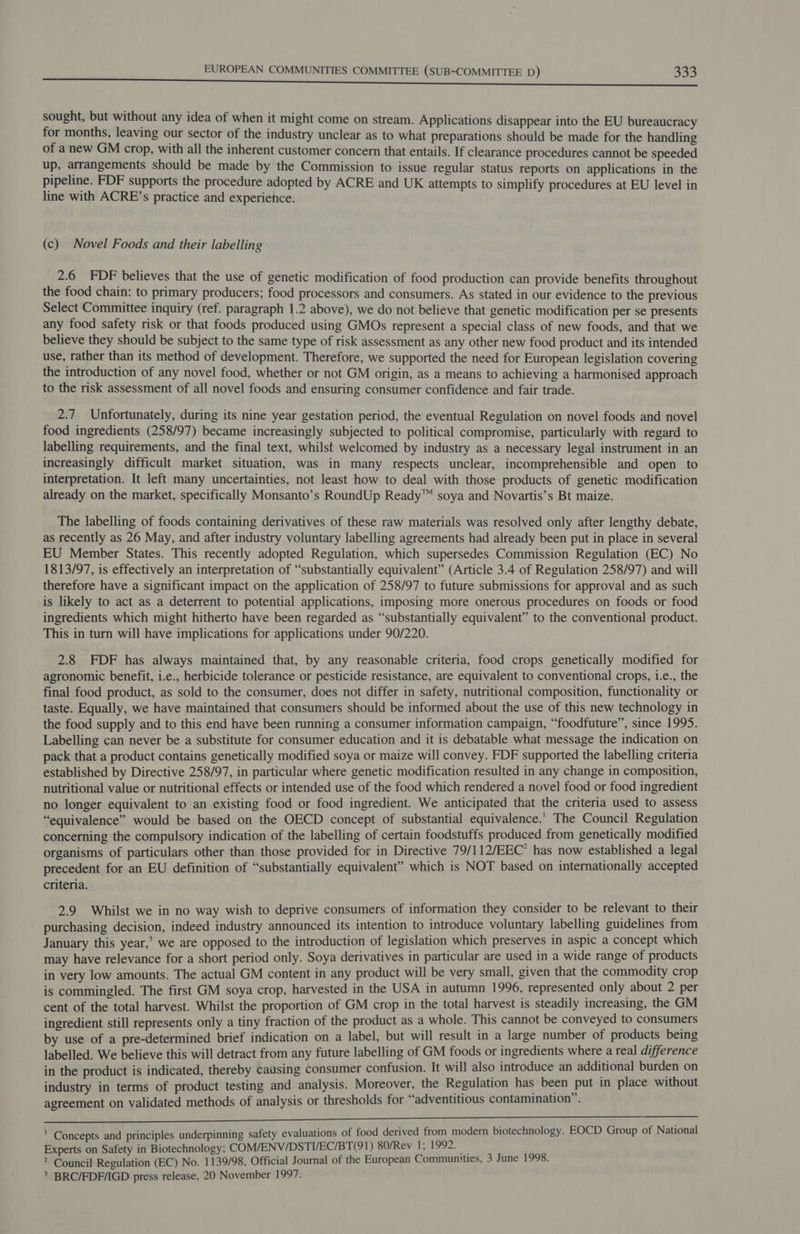 sought, but without any idea of when it might come on stream. Applications disappear into the EU bureaucracy for months, leaving our sector of the industry unclear as to what preparations should be made for the handling of a new GM crop, with all the inherent customer concern that entails. If clearance procedures cannot be speeded up, arrangements should be made by the Commission to issue regular status reports on applications in the pipeline. FDF supports the procedure adopted by ACRE and UK attempts to simplify procedures at EU level in line with ACRE’s practice and experience. (c) Novel Foods and their labelling 2.6 DF believes that the use of genetic modification of food production can provide benefits throughout the food chain: to primary producers; food processors and consumers. As stated in our evidence to the previous Select Committee inquiry (ref. paragraph 1.2 above), we do not believe that genetic modification per se presents any food safety risk or that foods produced using GMOs represent a special class of new foods, and that we believe they should be subject to the same type of risk assessment as any other new food product and its intended use, rather than its method of development. Therefore, we supported the need for European legislation covering the introduction of any novel food, whether or not GM origin, as a means to achieving a harmonised approach to the risk assessment of all novel foods and ensuring consumer confidence and fair trade. 2.7 Unfortunately, during its nine year gestation period, the eventual Regulation on novel foods and novel food ingredients (258/97) became increasingly subjected to political compromise, particularly with regard to labelling requirements, and the final text, whilst welcomed by industry as a necessary legal instrument in an increasingly difficult market situation, was in many respects unclear, incomprehensible and open to interpretation. It left many uncertainties, not least how to deal with those products of genetic modification already on the market, specifically Monsanto’s RoundUp Ready™ soya and Novartis’s Bt maize. The labelling of foods containing derivatives of these raw materials was resolved only after lengthy debate, as recently as 26 May, and after industry voluntary labelling agreements had already been put in place in several EU Member States. This recently adopted Regulation, which supersedes Commission Regulation (EC) No 1813/97, is effectively an interpretation of “substantially equivalent” (Article 3.4 of Regulation 258/97) and will therefore have a significant impact on the application of 258/97 to future submissions for approval and as such is likely to act as a deterrent to potential applications, imposing more onerous procedures on foods or food ingredients which might hitherto have been regarded as “substantially equivalent” to the conventional product. This in turn will have implications for applications under 90/220. 2.8 DF has always maintained that, by any reasonable criteria, food crops genetically modified for agronomic benefit, i.e., herbicide tolerance or pesticide resistance, are equivalent to conventional crops, i.e., the final food product, as sold to the consumer, does not differ in safety, nutritional composition, functionality or taste. Equally, we have maintained that consumers should be informed about the use of this new technology in the food supply and to this end have been running a consumer information campaign, “foodfuture”, since 1995. Labelling can never be a substitute for consumer education and it is debatable what message the indication on pack that a product contains genetically modified soya or maize will convey. FDF supported the labelling criteria established by Directive 258/97, in particular where genetic modification resulted in any change in composition, nutritional value or nutritional effects or intended use of the food which rendered a novel food or food ingredient no longer equivalent to an existing food or food ingredient. We anticipated that the criteria used to assess “equivalence” would be based on the OECD concept of substantial equivalence.' The Council Regulation concerning the compulsory indication of the labelling of certain foodstuffs produced from genetically modified organisms of particulars other than those provided for in Directive 79/ 112/EEC’ has now established a legal precedent for an EU definition of “substantially equivalent” which is NOT based on internationally accepted criteria. 2.9 Whilst we in no way wish to deprive consumers of information they consider to be relevant to their purchasing decision, indeed industry announced its intention to introduce voluntary labelling guidelines from January this year,’ we are opposed to the introduction of legislation which preserves in aspic a concept which may have relevance for a short period only. Soya derivatives in particular are used in a wide range of products in very low amounts. The actual GM content in any product will be very small, given that the commodity crop is commingled. The first GM soya crop, harvested in the USA in autumn 1996, represented only about 2 per cent of the total harvest. Whilst the proportion of GM crop in the total harvest is steadily increasing, the GM ingredient still represents only a tiny fraction of the product as a whole. This cannot be conveyed to consumers by use of a pre-determined brief indication on a label, but will result in a large number of products being labelled. We believe this will detract from any future labelling of GM foods or ingredients where a real difference in the product is indicated, thereby causing consumer confusion. It will also introduce an additional burden on industry in terms of product testing and analysis. Moreover, the Regulation has been put in place without agreement on validated methods of analysis or thresholds for “adventitious contamination”. Nhe is ' Concepts and principles underpinning safety evaluations of food derived from modern biotechnology. EOCD Group of National Experts on Safety in Biotechnology; COM/ENV/DSTI/EC/BT(91) 80/Rev 1; 1992. 4 &gt; Council Regulation (EC) No. 1139/98, Official Journal of the European Communities, 3 June 1998. &gt; BRC/FDE/IGD press release, 20 November 1997.