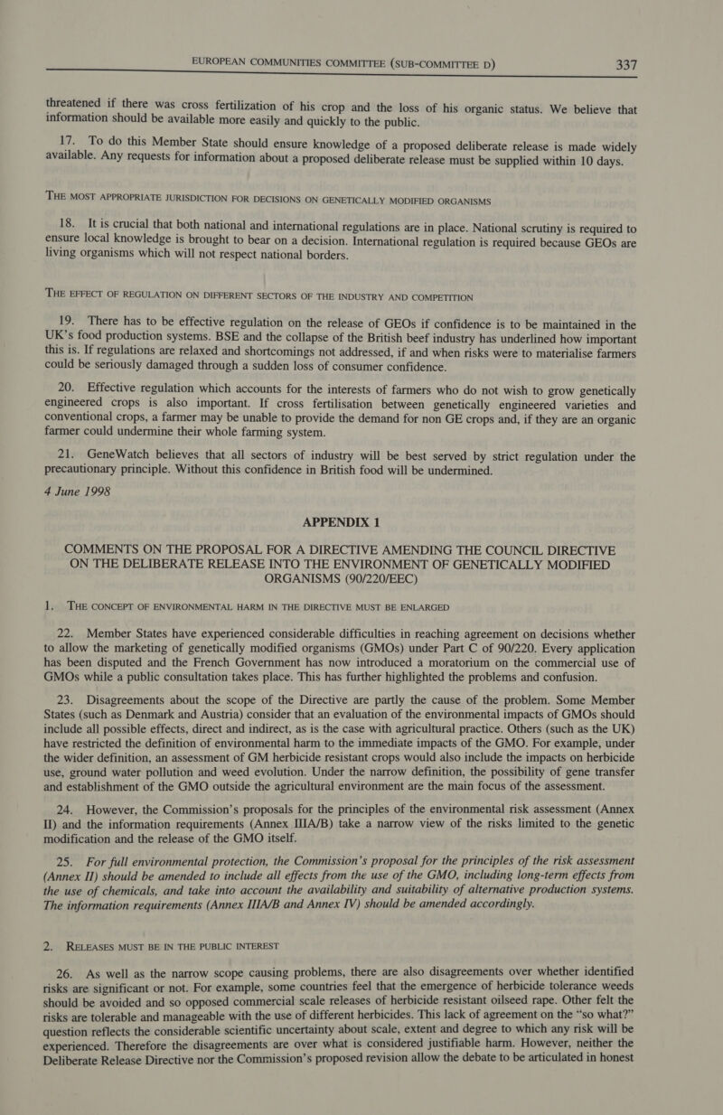 threatened if there was cross fertilization of his crop and the loss of his organic status. We believe that information should be available more easily and quickly to the public. 17. To do this Member State should ensure knowledge of a proposed deliberate release is made widely available. Any requests for information about a proposed deliberate release must be supplied within 10 days. THE MOST APPROPRIATE JURISDICTION FOR DECISIONS ON GENETICALLY MODIFIED ORGANISMS 18. It is crucial that both national and international regulations are in place. National scrutiny is required to ensure local knowledge is brought to bear on a decision. International regulation is required because GEOs are living organisms which will not respect national borders. THE EFFECT OF REGULATION ON DIFFERENT SECTORS OF THE INDUSTRY AND COMPETITION 19. There has to be effective regulation on the release of GEOs if confidence is to be maintained in the UK’s food production systems. BSE and the collapse of the British beef industry has underlined how important this is. If regulations are relaxed and shortcomings not addressed, if and when risks were to materialise farmers could be seriously damaged through a sudden loss of consumer confidence. 20. Effective regulation which accounts for the interests of farmers who do not wish to grow genetically engineered crops is also important. If cross fertilisation between genetically engineered varieties and conventional crops, a farmer may be unable to provide the demand for non GE crops and, if they are an organic farmer could undermine their whole farming system. 21. GeneWatch believes that all sectors of industry will be best served by strict regulation under the precautionary principle. Without this confidence in British food will be undermined. 4 June 1998 APPENDIX 1 COMMENTS ON THE PROPOSAL FOR A DIRECTIVE AMENDING THE COUNCIL DIRECTIVE ON THE DELIBERATE RELEASE INTO THE ENVIRONMENT OF GENETICALLY MODIFIED ORGANISMS (90/220/EEC) 1. THE CONCEPT OF ENVIRONMENTAL HARM IN THE DIRECTIVE MUST BE ENLARGED 22. Member States have experienced considerable difficulties in reaching agreement on decisions whether to allow the marketing of genetically modified organisms (GMOs) under Part C of 90/220. Every application has been disputed and the French Government has now introduced a moratorium on the commercial use of GMOs while a public consultation takes place. This has further highlighted the problems and confusion. 23. Disagreements about the scope of the Directive are partly the cause of the problem. Some Member States (such as Denmark and Austria) consider that an evaluation of the environmental impacts of GMOs should include all possible effects, direct and indirect, as is the case with agricultural practice. Others (such as the UK) have restricted the definition of environmental harm to the immediate impacts of the GMO. For example, under the wider definition, an assessment of GM herbicide resistant crops would also include the impacts on herbicide use, ground water pollution and weed evolution. Under the narrow definition, the possibility of gene transfer and establishment of the GMO outside the agricultural environment are the main focus of the assessment. 24. However, the Commission’s proposals for the principles of the environmental risk assessment (Annex II) and the information requirements (Annex IIIA/B) take a narrow view of the risks limited to the genetic modification and the release of the GMO itself. 25. For full environmental protection, the Commission’s proposal for the principles of the risk assessment (Annex II) should be amended to include all effects from the use of the GMO, including long-term effects from the use of chemicals, and take into account the availability and suitability of alternative production systems. The information requirements (Annex IIIA/B and Annex IV) should be amended accordingly. 2. RELEASES MUST BE IN THE PUBLIC INTEREST 26. As well as the narrow scope causing problems, there are also disagreements over whether identified risks are significant or not. For example, some countries feel that the emergence of herbicide tolerance weeds should be avoided and so opposed commercial scale releases of herbicide resistant oilseed rape. Other felt the risks are tolerable and manageable with the use of different herbicides. This lack of agreement on the “so what?” question reflects the considerable scientific uncertainty about scale, extent and degree to which any risk will be experienced. Therefore the disagreements are over what is considered justifiable harm. However, neither the Deliberate Release Directive nor the Commission’s proposed revision allow the debate to be articulated in honest