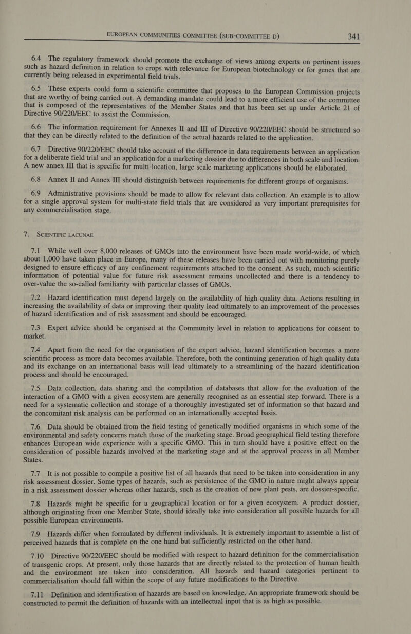 6.4 The regulatory framework should promote the exchange of views among experts on pertinent issues such as hazard definition in relation to crops with relevance for European biotechnology or for genes that are currently being released in experimental field trials. 6.5 These experts could form a scientific committee that proposes to the European Commission projects that are worthy of being carried out. A demanding mandate could lead to a more efficient use of the committee that is composed of the representatives of the Member States and that has been set up under Article 21 of Directive 90/220/EEC to assist the Commission. 6.6 The information requirement for Annexes II and III of Directive 90/220/EEC should be structured so that they can be directly related to the definition of the actual hazards related to the application. 6.7 Directive 90/220/EEC should take account of the difference in data requirements between an application for a deliberate field trial and an application for a marketing dossier due to differences in both scale and location. A new annex III that is specific for multi-location, large scale marketing applications should be elaborated. 6.8 Annex II and Annex II should distinguish between requirements for different groups of organisms. 6.9 Administrative provisions should be made to allow for relevant data collection. An example is to allow for a single approval system for multi-state field trials that are considered as very important prerequisites for any commercialisation stage. 7. SCIENTIFIC LACUNAE 7.1 While well over 8,000 releases of GMOs into the environment have been made world-wide, of which about 1,000 have taken place in Europe, many of these releases have been carried out with monitoring purely designed to ensure efficacy of any confinement requirements attached to the consent. As such, much scientific information of potential value for future risk assessment remains uncollected and there is a tendency to over-value the so-called familiarity with particular classes of GMOs. 7.2 Hazard identification must depend largely on the availability of high quality data. Actions resulting in increasing the availability of data or improving their quality lead ultimately to an improvement of the processes of hazard identification and of risk assessment and should be encouraged. 7.3 Expert advice should be organised at the Community level in relation to applications for consent to market. 7.4 Apart from the need for the organisation of the expert advice, hazard identification becomes a more scientific process as more data becomes available. Therefore, both the continuing generation of high quality data and its exchange on an international basis will lead ultimately to a streamlining of the hazard identification process and should be encouraged. 7.5 Data collection, data sharing and the compilation of databases that allow for the evaluation of the interaction of a GMO with a given ecosystem are generally recognised as an essential step forward. There is a need for a systematic collection and storage of a thoroughly investigated set of information so that hazard and the concomitant risk analysis can be performed on an internationally accepted basis. 7.6 Data should be obtained from the field testing of genetically modified organisms in which some of the environmental and safety concerns match those of the marketing stage. Broad geographical field testing therefore enhances European wide experience with a specific GMO. This in turn should have a positive effect on the consideration of possible hazards involved at the marketing stage and at the approval process in all Member States. 7.7 It is not possible to compile a positive list of all hazards that need to be taken into consideration in any risk assessment dossier. Some types of hazards, such as persistence of the GMO in nature might always appear in a risk assessment dossier whereas other hazards, such as the creation of new plant pests, are dossier-specific. 7.8 Hazards might be specific for a geographical location or for a given ecosystem. A product dossier, although originating from one Member State, should ideally take into consideration all possible hazards for all possible European environments. 7.9 Hazards differ when formulated by different individuals. It is extremely important to assemble a list of perceived hazards that is complete on the one hand but sufficiently restricted on the other hand. 7.10 Directive 90/220/EEC should be modified with respect to hazard definition for the commercialisation of transgenic crops. At present, only those hazards that are directly related to the protection of human health and the environment are taken into consideration. All hazards and hazard categories pertinent to commercialisation should fall within the scope of any future modifications to the Directive. 7.11 Definition and identification of hazards are based on knowledge. An appropriate framework should be constructed to permit the definition of hazards with an intellectual input that is as high as possible.