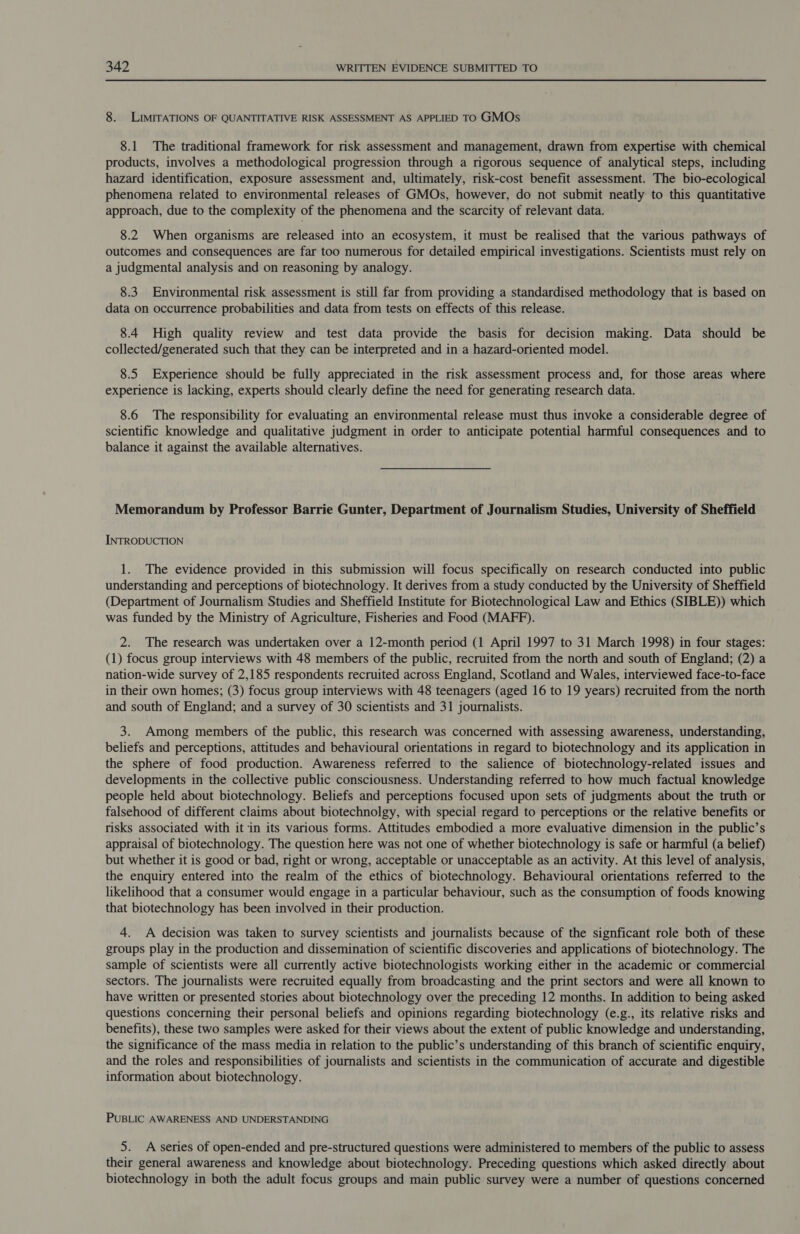8. LIMITATIONS OF QUANTITATIVE RISK ASSESSMENT AS APPLIED TO GMOs 8.1 The traditional framework for risk assessment and management, drawn from expertise with chemical products, involves a methodological progression through a rigorous sequence of analytical steps, including hazard identification, exposure assessment and, ultimately, risk-cost benefit assessment. The bio-ecological phenomena related to environmental releases of GMOs, however, do not submit neatly to this quantitative approach, due to the complexity of the phenomena and the scarcity of relevant data. 8.2 When organisms are released into an ecosystem, it must be realised that the various pathways of outcomes and consequences are far too numerous for detailed empirical investigations. Scientists must rely on a judgmental analysis and on reasoning by analogy. 8.3. Environmental risk assessment is still far from providing a standardised methodology that is based on data on occurrence probabilities and data from tests on effects of this release. 8.4 High quality review and test data provide the basis for decision making. Data should be collected/generated such that they can be interpreted and in a hazard-oriented model. 8.5 Experience should be fully appreciated in the risk assessment process and, for those areas where experience is lacking, experts should clearly define the need for generating research data. 8.6 The responsibility for evaluating an environmental release must thus invoke a considerable degree of scientific knowledge and qualitative judgment in order to anticipate potential harmful consequences and to balance it against the available alternatives. Memorandum by Professor Barrie Gunter, Department of Journalism Studies, University of Sheffield INTRODUCTION 1. The evidence provided in this submission will focus specifically on research conducted into public understanding and perceptions of biotechnology. It derives from a study conducted by the University of Sheffield (Department of Journalism Studies and Sheffield Institute for Biotechnological Law and Ethics (SIBLE)) which was funded by the Ministry of Agriculture, Fisheries and Food (MAFF). 2. The research was undertaken over a 12-month period (1 April 1997 to 31 March 1998) in four stages: (1) focus group interviews with 48 members of the public, recruited from the north and south of England; (2) a nation-wide survey of 2,185 respondents recruited across England, Scotland and Wales, interviewed face-to-face in their own homes; (3) focus group interviews with 48 teenagers (aged 16 to 19 years) recruited from the north and south of England; and a survey of 30 scientists and 31 journalists. 3. Among members of the public, this research was concerned with assessing awareness, understanding, beliefs and perceptions, attitudes and behavioural orientations in regard to biotechnology and its application in the sphere of food production. Awareness referred to the salience of biotechnology-related issues and developments in the collective public consciousness. Understanding referred to how much factual knowledge people held about biotechnology. Beliefs and perceptions focused upon sets of judgments about the truth or falsehood of different claims about biotechnolgy, with special regard to perceptions or the relative benefits or risks associated with it in its various forms. Attitudes embodied a more evaluative dimension in the public’s appraisal of biotechnology. The question here was not one of whether biotechnology is safe or harmful (a belief) but whether it is good or bad, right or wrong, acceptable or unacceptable as an activity. At this level of analysis, the enquiry entered into the realm of the ethics of biotechnology. Behavioural orientations referred to the likelihood that a consumer would engage in a particular behaviour, such as the consumption of foods knowing that biotechnology has been involved in their production. 4. A decision was taken to survey scientists and journalists because of the signficant role both of these groups play in the production and dissemination of scientific discoveries and applications of biotechnology. The sample of scientists were all currently active biotechnologists working either in the academic or commercial sectors. The journalists were recruited equally from broadcasting and the print sectors and were all known to have written or presented stories about biotechnology over the preceding 12 months. In addition to being asked questions concerning their personal beliefs and opinions regarding biotechnology (e.g., its relative risks and benefits), these two samples were asked for their views about the extent of public knowledge and understanding, the significance of the mass media in relation to the public’s understanding of this branch of scientific enquiry, and the roles and responsibilities of journalists and scientists in the communication of accurate and digestible information about biotechnology. PUBLIC AWARENESS AND UNDERSTANDING 5. A series of open-ended and pre-structured questions were administered to members of the public to assess their general awareness and knowledge about biotechnology. Preceding questions which asked directly about biotechnology in both the adult focus groups and main public survey were a number of questions concerned
