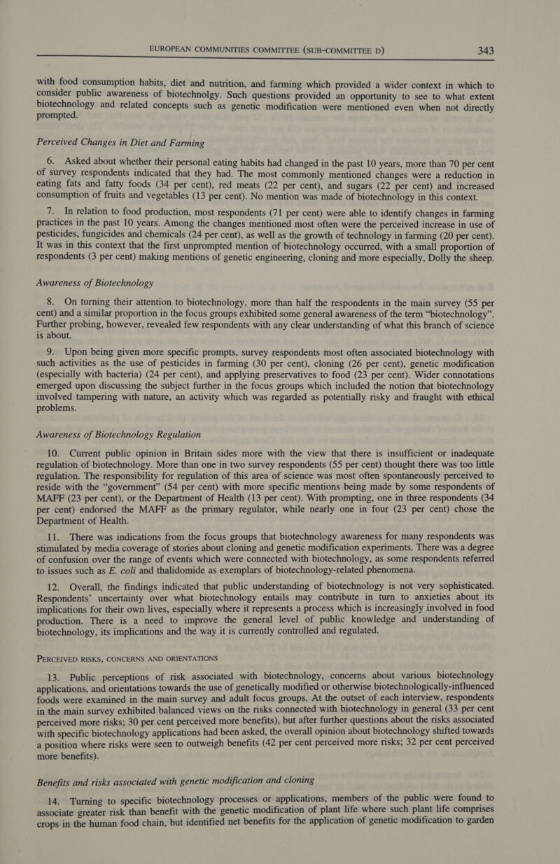 with food consumption habits, diet and nutrition, and farming which provided a wider context in which to consider public awareness of biotechnolgy. Such questions provided an Opportunity to see to what extent ee and related concepts such as genetic modification were mentioned even when not directly prompted. Perceived Changes in Diet and Farming 6. Asked about whether their personal eating habits had changed in the past 10 years, more than 70 per cent of survey respondents indicated that they had. The most commonly mentioned changes were a reduction in eating fats and fatty foods (34 per cent), red meats (22 per cent), and sugars (22 per cent) and increased consumption of fruits and vegetables (13 per cent). No mention was made of biotechnology in this context. 7. In relation to food production, most respondents (71 per cent) were able to identify changes in farming practices in the past 10 years. Among the changes mentioned most often were the perceived increase in use of pesticides, fungicides and chemicals (24 per cent), as well as the growth of technology in farming (20 per cent). It was in this context that the first unprompted mention of biotechnology occurred, with a small proportion of respondents (3 per cent) making mentions of genetic engineering, cloning and more especially, Dolly the sheep. Awareness of Biotechnology 8. On turning their attention to biotechnology, more than half the respondents in the main survey (55 per cent) and a similar proportion in the focus groups exhibited some general awareness of the term “biotechnology”. Further probing, however, revealed few respondents with any clear understanding of what this branch of science is about. 9. Upon being given more specific prompts, survey respondents most often associated biotechnology with such activities as the use of pesticides in farming (30 per cent), cloning (26 per cent), genetic modification (especially with bacteria) (24 per cent), and applying preservatives to food (23 per cent). Wider connotations emerged upon discussing the subject further in the focus groups which included the notion that biotechnology involved tampering with nature, an activity which was regarded as potentially risky and fraught with ethical problems. Awareness of Biotechnology Regulation 10. Current public opinion in Britain sides more with the view that there is insufficient or inadequate regulation of biotechnology. More than one in two survey respondents (55 per cent) thought there was too little regulation. The responsibility for regulation of this area of science was most often spontaneously perceived to reside with the “government” (54 per cent) with more specific mentions being made by some respondents of MAFF (23 per cent), or the Department of Health (13 per cent). With prompting, one in three respondents (34 per cent) endorsed the MAFF as the primary regulator, while nearly one in four (23 per cent) chose the Department of Health. 11. There was indications from the focus groups that biotechnology awareness for many respondents was stimulated by media coverage of stories about cloning and genetic modification experiments. There was a degree of confusion over the range of events which were connected with biotechnology, as some respondents referred to issues such as E. coli and thalidomide as exemplars of biotechnology-related phenomena. 12. Overall, the findings indicated that public understanding of biotechnology is not very sophisticated. Respondents’ uncertainty over what biotechnology entails may contribute in turn to anxieties about its implications for their own lives, especially where it represents a process which is increasingly involved in food production. There is a need to improve the general level of public knowledge and understanding of biotechnology, its implications and the way it is currently controlled and regulated. PERCEIVED RISKS, CONCERNS AND ORIENTATIONS 13. Public perceptions of risk associated with biotechnology, concerns about various biotechnology applications, and orientations towards the use of genetically modified or otherwise biotechnologically-influenced foods were examined in the main survey and adult focus groups. At the outset of each interview, respondents in the main survey exhibited balanced views on the risks connected with biotechnology in general (33 per cent perceived more risks; 30 per cent perceived more benefits), but after further questions about the risks associated with specific biotechnology applications had been asked, the overall opinion about biotechnology shifted towards a position where risks were seen to outweigh benefits (42 per cent perceived more risks; 32 per cent perceived more benefits). Benefits and risks associated with genetic modification and cloning 14. Turning to specific biotechnology processes or applications, members of the public were found to associate greater risk than benefit with the genetic modification of plant life where such plant life comprises crops in the human food chain, but identified net benefits for the application of genetic modification to garden