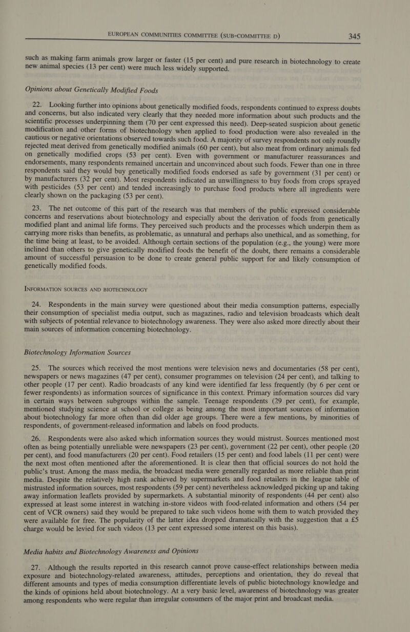 such as making farm animals grow larger or faster (15 per cent) and pure research in biotechnology to create new animal species (13 per cent) were much less widely supported. Opinions about Genetically Modified Foods 22. Looking further into opinions about genetically modified foods, respondents continued to express doubts and concerns, but also indicated very clearly that they needed more information about such products and the scientific processes underpinning them (70 per cent expressed this need). Deep-seated suspicion about genetic modification and other forms of biotechnology when applied to food production were also revealed in the cautious or negative orientations observed towards such food. A majority of survey respondents not only roundly rejected meat derived from genetically modified animals (60 per cent), but also meat from ordinary animals fed on genetically modified crops (53 per cent). Even with government or manufacturer reassurances and endorsements, many respondents remained uncertain and unconvinced about such foods. Fewer than one in three respondents said they would buy genetically modified foods endorsed as safe by government (31 per cent) or by manufacturers (32 per cent). Most respondents indicated an unwillingness to buy foods from crops sprayed with pesticides (53 per cent) and tended increasingly to purchase food products where all ingredients were clearly shown on the packaging (53 per cent). 23. The net outcome of this part of the research was that members of the public expressed considerable concerns and reservations about biotechnology and especially about the derivation of foods from genetically modified plant and animal life forms. They perceived such products and the processes which underpin them as carrying more risks than benefits, as problematic, as unnatural and perhaps also unethical, and as something, for the time being at least, to be avoided. Although certain sections of the population (e.g., the young) were more inclined than others to give genetically modified foods the benefit of the doubt, there remains a considerable amount of successful persuasion to be done to create general public support for and likely consumption of genetically modified foods. INFORMATION SOURCES AND BIOTECHNOLOGY 24. Respondents in the main survey were questioned about their media consumption patterns, especially their consumption of specialist media output, such as magazines, radio and television broadcasts which dealt with subjects of potential relevance to biotechnology awareness. They were also asked more directly about their main sources of information concerning biotechnology. Biotechnology Information Sources 25. The sources which received the most mentions were television news and documentaries (58 per cent), newspapers or news magazines (47 per cent), consumer programmes on television (24 per cent), and talking to other people (17 per cent). Radio broadcasts of any kind were identified far less frequently (by 6 per cent or fewer respondents) as information sources of significance in this context. Primary information sources did vary in certain ways between subgroups within the sample. Teenage respondents (29 per cent), for example, mentioned studying science at school or college as being among the most important sources of information about biotechnology far more often than did older age groups. There were a few mentions, by minorities of respondents, of government-released information and labels on food products. 26. Respondents were also asked which information sources they would mistrust. Sources mentioned most often as being potentially unreliable were newspapers (23 per cent), government (22 per cent), other people (20 per cent), and food manufacturers (20 per cent). Food retailers (15 per cent) and food labels (11 per cent) were the next most often mentioned after the aforementioned. It is clear then that official sources do not hold the public’s trust. Among the mass media, the broadcast media were generally regarded as more reliable than print media. Despite the relatively high rank achieved by supermarkets and food retailers in the league table of mistrusted information sources, most respondents (59 per cent) nevertheless acknowledged picking up and taking away information leaflets provided by supermarkets. A substantial minority of respondents (44 per cent) also expressed at least some interest in watching in-store videos with food-related information and others (54 per cent of VCR owners) said they would be prepared to take such videos home with them to watch provided they were available for free. The popularity of the latter idea dropped dramatically with the suggestion that a £5 charge would be levied for such videos (13 per cent expressed some interest on this basis). Media habits and Biotechnology Awareness and Opinions 27. Although the results reported in this research cannot prove cause-effect relationships between media exposure and biotechnology-related awareness, attitudes, perceptions and orientation, they do reveal that different amounts and types of media consumption differentiate levels of public biotechnology knowledge and the kinds of opinions held about biotechnology. At a very basic level, awareness of biotechnology was greater among respondents who were regular than irregular consumers of the major print and broadcast media.
