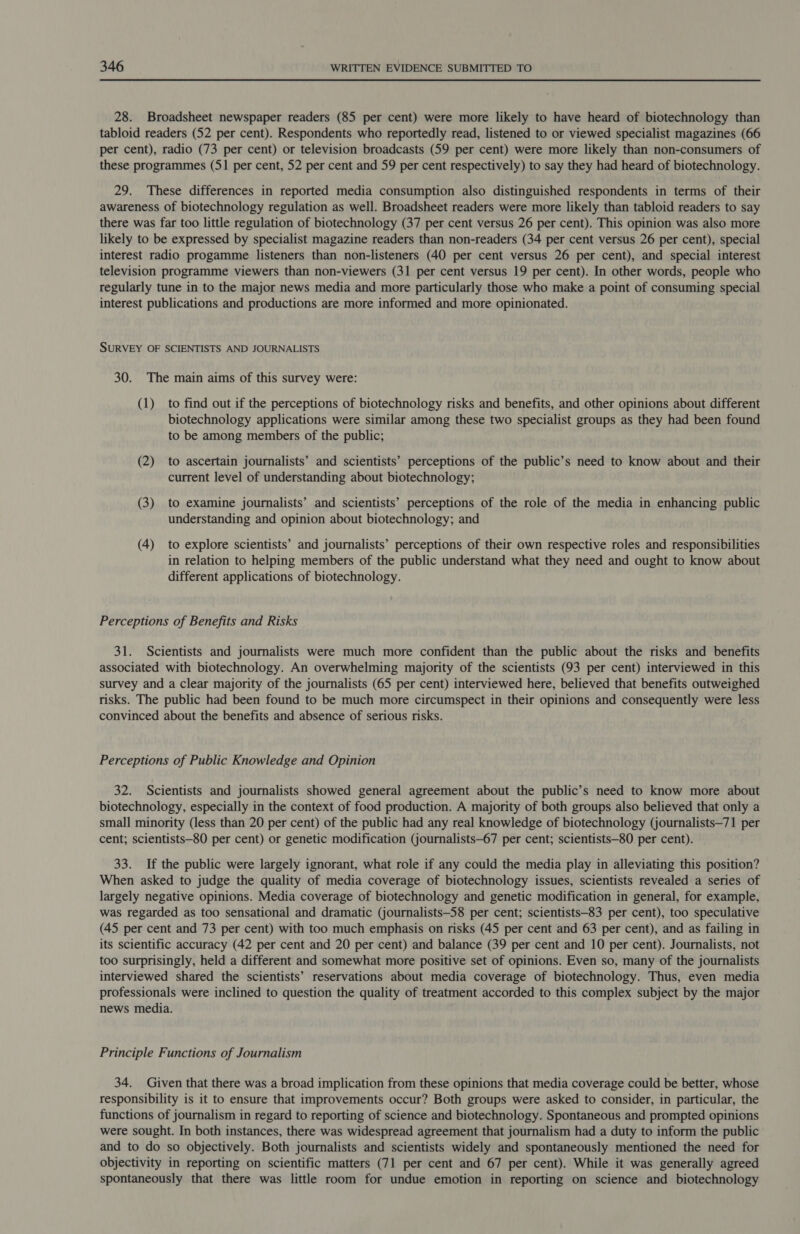 28. Broadsheet newspaper readers (85 per cent) were more likely to have heard of biotechnology than tabloid readers (52 per cent). Respondents who reportedly read, listened to or viewed specialist magazines (66 per cent), radio (73 per cent) or television broadcasts (59 per cent) were more likely than non-consumers of these programmes (51 per cent, 52 per cent and 59 per cent respectively) to say they had heard of biotechnology. 29. These differences in reported media consumption also distinguished respondents in terms of their awareness of biotechnology regulation as well. Broadsheet readers were more likely than tabloid readers to say there was far too little regulation of biotechnology (37 per cent versus 26 per cent). This opinion was also more likely to be expressed by specialist magazine readers than non-readers (34 per cent versus 26 per cent), special interest radio progamme listeners than non-listeners (40 per cent versus 26 per cent), and special interest television programme viewers than non-viewers (31 per cent versus 19 per cent). In other words, people who regularly tune in to the major news media and more particularly those who make a point of consuming special interest publications and productions are more informed and more opinionated. SURVEY OF SCIENTISTS AND JOURNALISTS 30. The main aims of this survey were: (1) to find out if the perceptions of biotechnology risks and benefits, and other opinions about different biotechnology applications were similar among these two specialist groups as they had been found to be among members of the public; (2) to ascertain journalists’ and scientists’ perceptions of the public’s need to know about and their current level of understanding about biotechnology; (3) to examine journalists’ and scientists’ perceptions of the role of the media in enhancing public understanding and opinion about biotechnology; and (4) to explore scientists’ and journalists’ perceptions of their own respective roles and responsibilities in relation to helping members of the public understand what they need and ought to know about different applications of biotechnology. Perceptions of Benefits and Risks 31. Scientists and journalists were much more confident than the public about the risks and benefits associated with biotechnology. An overwhelming majority of the scientists (93 per cent) interviewed in this survey and a clear majority of the journalists (65 per cent) interviewed here, believed that benefits outweighed risks. The public had been found to be much more circumspect in their opinions and consequently were less convinced about the benefits and absence of serious risks. Perceptions of Public Knowledge and Opinion 32. Scientists and journalists showed general agreement about the public’s need to know more about biotechnology, especially in the context of food production. A majority of both groups also believed that only a small minority (less than 20 per cent) of the public had any real knowledge of biotechnology (journalists—71 per cent; scientists—80 per cent) or genetic modification (journalists—67 per cent; scientists—80 per cent). 33. If the public were largely ignorant, what role if any could the media play in alleviating this position? When asked to judge the quality of media coverage of biotechnology issues, scientists revealed a series of largely negative opinions. Media coverage of biotechnology and genetic modification in general, for example, was regarded as too sensational and dramatic (journalists—58 per cent; scientists—83 per cent), too speculative (45 per cent and 73 per cent) with too much emphasis on risks (45 per cent and 63 per cent), and as failing in its scientific accuracy (42 per cent and 20 per cent) and balance (39 per cent and 10 per cent). Journalists, not too surprisingly, held a different and somewhat more positive set of opinions. Even so, many of the journalists interviewed shared the scientists’ reservations about media coverage of biotechnology. Thus, even media professionals were inclined to question the quality of treatment accorded to this complex subject by the major news media. Principle Functions of Journalism 34. Given that there was a broad implication from these opinions that media coverage could be better, whose responsibility is it to ensure that improvements occur? Both groups were asked to consider, in particular, the functions of journalism in regard to reporting of science and biotechnology. Spontaneous and prompted opinions were sought. In both instances, there was widespread agreement that journalism had a duty to inform the public and to do so objectively. Both journalists and scientists widely and spontaneously mentioned the need for objectivity in reporting on scientific matters (71 per cent and 67 per cent). While it was generally agreed spontaneously that there was little room for undue emotion in reporting on science and biotechnology