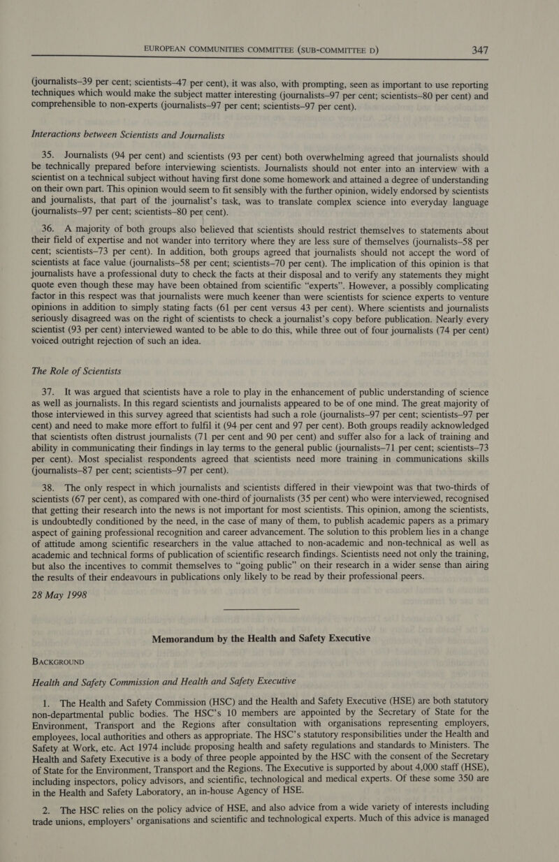 (journalists—39 per cent; scientists—47 per cent), it was also, with prompting, seen as important to use reporting techniques which would make the subject matter interesting (journalists—97 per cent; scientists—80 per cent) and comprehensible to non-experts (journalists—97 per cent; scientists—97 per cent). Interactions between Scientists and Journalists 35. Journalists (94 per cent) and scientists (93 per cent) both overwhelming agreed that journalists should be technically prepared before interviewing scientists. Journalists should not enter into an interview with a scientist on a technical subject without having first done some homework and attained a degree of understanding on their own part. This opinion would seem to fit sensibly with the further opinion, widely endorsed by scientists and journalists, that part of the journalist’s task, was to translate complex science into everyday language (journalists—97 per cent; scientists—80 per cent). 36. A majority of both groups also believed that scientists should restrict themselves to statements about their field of expertise and not wander into territory where they are less sure of themselves (journalists—58 per cent; scientists—73 per cent). In addition, both groups agreed that journalists should not accept the word of scientists at face value (journalists—S8 per cent; scientists—70 per cent). The implication of this opinion is that journalists have a professional duty to check the facts at their disposal and to verify any statements they might quote even though these may have been obtained from scientific “experts”. However, a possibly complicating factor in this respect was that journalists were much keener than were scientists for science experts to venture opinions in addition to simply stating facts (61 per cent versus 43 per cent). Where scientists and journalists seriously disagreed was on the right of scientists to check a journalist’s copy before publication. Nearly every scientist (93 per cent) interviewed wanted to be able to do this, while three out of four journalists (74 per cent) voiced outright rejection of such an idea. The Role of Scientists 37. It was argued that scientists have a role to play in the enhancement of public understanding of science as well as journalists. In this regard scientists and journalists appeared to be of one mind. The great majority of those interviewed in this survey agreed that scientists had such a role (journalists—97 per cent; scientists—97 per cent) and need to make more effort to fulfil it (94 per cent and 97 per cent). Both groups readily acknowledged that scientists often distrust journalists (71 per cent and 90 per cent) and suffer also for a lack of training and ability in communicating their findings in lay terms to the general public (journalists—71 per cent; scientists—73 per cent). Most specialist respondents agreed that scientists need more training in communications skills (journalists—87 per cent; scientists—97 per cent). 38. The only respect in which journalists and scientists differed in their viewpoint was that two-thirds of scientists (67 per cent), as compared with one-third of journalists (35 per cent) who were interviewed, recognised that getting their research into the news is not important for most scientists. This opinion, among the scientists, is undoubtedly conditioned by the need, in the case of many of them, to publish academic papers as a primary aspect of gaining professional recognition and career advancement. The solution to this problem lies in a change of attitude among scientific researchers in the value attached to non-academic and non-technical as well as academic and technical forms of publication of scientific research findings. Scientists need not only the training, but also the incentives to commit themselves to “going public” on their research in a wider sense than airing the results of their endeavours in publications only likely to be read by their professional peers. 28 May 1998 Memorandum by the Health and Safety Executive BACKGROUND Health and Safety Commission and Health and Safety Executive 1. The Health and Safety Commission (HSC) and the Health and Safety Executive (HSE) are both statutory non-departmental public bodies. The HSC’s 10 members are appointed by the Secretary of State for the Environment, Transport and the Regions after consultation with organisations representing employers, employees, local authorities and others as appropriate. The HSC’s statutory responsibilities under the Health and Safety at Work, etc. Act 1974 include proposing health and safety regulations and standards to Ministers. The Health and Safety Executive is a body of three people appointed by the HSC with the consent of the Secretary of State for the Environment, Transport and the Regions. The Executive is supported by about 4,000 staff (HSE), including inspectors, policy advisors, and scientific, technological and medical experts. Of these some 350 are in the Health and Safety Laboratory, an in-house Agency of HSE. 2. The HSC relies on the policy advice of HSE, and also advice from a wide variety of interests including trade unions, employers’ organisations and scientific and technological experts. Much of this advice is managed