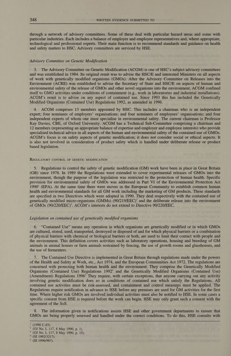 through a network of advisory committees. Some of these deal with particular hazard areas and some with particular industries. Each includes a balance of employer and employee representatives and, where appropriate, technological and professional experts. Their main function is to recommend standards and guidance on health and safety matters to HSC. Advisory committees are serviced by HSE. Advisory Committee on Genetic Modification 3. The Advisory Committee on Genetic Modification (ACGM) is one of HSC’s subject advisory committees and was established in 1984. Its original remit was to advise the HSC/E and interested Ministers on all aspects of work with genetically modified organisms (GMOs). After the Advisory Committee on Releases into the Environment (ACRE) was established to advise the Secretary of State and HSC/E on aspects of human and environmental safety of the release of GMOs and other novel organisms into the environment, ACGM confined itself to GMO activities under conditions of containment (e.g., work in laboratories and industrial installations). ACGM’s remit is to advise on any aspect of contained use. Since 1993 this has included the Genetically Modified Organisms (Contained Use) Regulations 1992, as amended in 1996. 4. ACGM comprises 13 members appointed by HSC. This includes a chairman who is an independent expert; four nominees of employers’ organisations; and four nominees of employees’ organisations; and four independent experts of whom one must specialise in environmental safety. The current chairman is Professor Kay Davies, CBE, of Oxford University. ACGM has a Technical Sub-Committee comprising a chairman and 12 members (representing an appropriate balance of expertise and employer and employee interests) who provide specialised technical advice in all aspects of the human and environmental safety of the contained use of GMOs. ACGM’s focus is on safety aspects of genetic modification; it does not consider social or ethical aspects. It is also not involved in consideration of product safety which is handled under deliberate release or product based legislation. REGULATORY CONTROL OF GENETIC MODIFICATION 5. Regulations to control the safety of genetic modification (GM) work have been in place in Great Britain (GB) since 1978. In 1989 the Regulations were extended to cover experimental releases of GMOs into the environment, though the purpose of the legislation was restricted to the protection of human health. Specific provision for environmental safety of GMOs was addressed in Part VI of the Environmental Protection Act 1990' (EPA). At the same time there were moves in the European Community to establish common human health and environmental standards for all GM work including the marketing of GM products. These standards are specified in two Directives which were adopted in 1990. They deal respectively with the contained use of genetically modified micro-organisms (GMMs) (90/219/EEC)’ and the deliberate release into the environment of GMOs (90/220/EEC)’. ACGM’s interests do not extend to Directive 90/220/EEC. Legislation on contained use of genetically modified organisms 6. “Contained Use” means any operation in which organisms are genetically modified or in which GMOs are cultured, stored, used, transported, destroyed or disposed of and for which physical barriers or a combination of physical barriers with chemical or biological barriers or both, are used to limit their contact with people and the environment. This definition covers activities such as laboratory operations, housing and breeding of GM animals in animal houses or farm animals restrained by fencing, the use of growth rooms and glasshouses, and the use of fermenters. 7. The Contained Use Directive is implemented in Great Britain through regulations made under the powers of the Health and Safety at Work, etc., Act 1974, and the European Communities Act 1972. The regulations are concerned with protecting both human health and the environment. They comprise the Genetically Modified Organisms (Contained Use) Regulations 1992* and the Genetically Modified Organisms (Contained Use) (Amendment) Regulations 1996° They require, with certain exceptions, that anyone carrying out any activity involving genetic modification does so in conditions of contained use which satisfy the Regulations. All contained use activities must be risk-assessed, and containment and control measures must be applied. The Regulations require notification in advance to HSE before any premises are used for GM activities for the first time. Where higher risk GMOs are involved individual activities must also be notified to HSE. In some cases a specific consent from HSE is required before the work can begin. HSE may only grant such a consent with the agreement of the SoS. 8. The information given in notifications assists HSE and other government departments to ensure that GMOs are being properly assessed and handled under the correct conditions. To do this, HSE consults with  (1990 C.43). * (OJ No. L 117, 8 May 1990, p. 1). * (OJ No. L 117, 8 May 1990, p. 15). * (SI 1992/3217). &gt; (SI 1996/967).