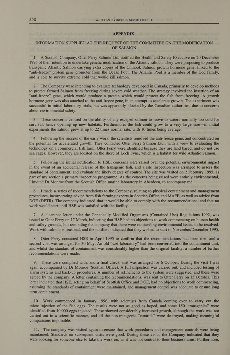 APPENDIX INFORMATION SUPPLIED AT THE REQUEST OF THE COMMITTEE ON THE MODIFICATION OF SALMON 1. A Scottish Company, Otter Ferry Salmon Ltd, notified the Health and Safety Executive on 20 December 1995 of their intention to undertake genetic modification of the Atlantic salmon. They were proposing to produce transgenic Atlantic Salmon carrying extra copies of the Chinook Salmon growth hormone gene, linked to the “anti-freeze” protein gene promoter from the Ocean Pout. The Atlantic Pout is a member of the Cod family, and is able to survive extreme cold that would kill salmon. 2. The Company were intending to evaluate technology developed in Canada, primarily to develop methods to protect farmed Salmon from freezing during severe cold weather. The strategy involved the insertion of an “anti-freeze” gene, which would produce a protein which would protect the fish from freezing. A growth hormone gene was also attached to the anti-freeze gene, in an attempt to accelerate growth. The experiment was successful in initial laboratory trials, but was apparently blocked by the Canadian authorities, due to concerns about environmental safety. 3. These concerns centred on the ability of any escaped salmon to move to waters normally too cold for survival, hence opening up new habitats. Furthermore, the fish could grow to a very large size—in initial experiments the salmon grew at up to 22 times normal rate, with 10 times being average. 4. Following the success of the early work, the scientists removed the anti-freeze gene, and concentrated on the potential for accelerated growth. They contacted Otter Ferry Salmon Ltd., with a view to evaluating the technology on a commercial fish farm. Otter Ferry were identified because they are land based, and do not use sea cages. However, they are located on the shore of Loch Fyne, which is a habitat for wild Atlantic Salmon. 5. Following the initial notification to HSE, concerns were raised over the potential environmental impact in the event of an accidental release of the transgenic fish, and a site inspection was arranged to assess the standard of containment, and evaluate the likely degree of control. The site was visited on 2 February 1995, as part of my section’s primary inspection programme. As the concerns being raised were entirely environmental, I invited Dr Monroe from the Scottish Office marine laboratory in Aberdeen, to accompany me. 6. I made a series of recommendations to the Company, relating to physical containment and management procedures, incorporating advice from fish farming experts in Scottish Office and MAFF, as well as advice from DOE (DETR). The company indicated that it would be able to comply with the recommendations, and that no work would start until HSE was satisfied with the facility. 7. A clearance letter under the Genetically Modified Organisms (Contained Use) Regulations 1992, was issued to Otter Ferry on 17 March, indicating that HSE had no objections to work commencing on human health and safety grounds, but reminding the company that there were outstanding environmental issues to be resolved. Work with salmon is seasonal, and the notifiers indicated that they wished to start in November/December 1995. 8. Otter Ferry contacted HSE in April 1995 to confirm that the recommendations had been met, and a second visit was arranged for 30 May. An old “wet laboratory” had been converted into the containment unit, and whilst the standard of containment was considerably higher than the original facility, a number of further recommendations were made. 9. These were complied with, and a final check visit was arranged for 6 October. During the visit I was again accompanied by Dr Monroe (Scottish Office). A full inspection was carried out, and included testing of alarm systems and back-up procedures. A number of refinements to the system were suggested, and these were agreed by the company. A letter containing the recommendations, was sent to Otter Ferry on 13 October. This letter indicated that HSE, acting on behalf of Scottish Office and DOE, had no objections to work commencing, assuming the standards of containment were maintained, and management control was adequate to ensure long term containment. 10. Work commenced in January 1996, with scientists from Canada coming over to carry out the micro-injection of the fish eggs. The results were not as good as hoped, and some 150 “transgenics” were identified from 10,000 eggs injected. These showed considerably increased growth, although the work was not carried out in a scientific manner, and all the non-transgenic “controls” were destroyed, making meaningful comparisons impossible. 11. The company was visited again to ensure that work procedures and management controls were being maintained. Standards on subsequent visits were good. During these visits, the Company indicated that they were looking for someone else to take the work on, as it was not central to their business aims. Furthermore,