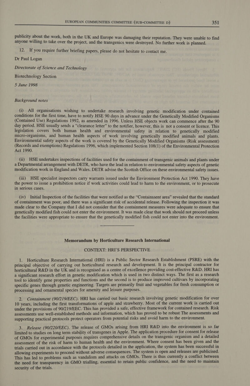 publicity about the work, both in the UK and Europe was damaging their reputation. They were unable to find anyone willing to take over the project, and the transgenics were destroyed. No further work is planned. 12. If you require further briefing papers, please do not hesitate to contact me. Dr Paul Logan Directorate of Science and Technology Biotechnology Section 5 June 1998 Background notes (i) All organisations wishing to undertake research involving genetic modification under contained conditions for the first time, have to notify HSE 90 days in advance under the Genetically Modified Organisms (Contained Use) Regulations 1992, as amended in 1996. Unless HSE objects work can commence after the 90 day period. HSE usually sends a “clearance letter” to the notifier, however, this is not a consent or licence. This legislation covers both human health and environmental safety in relation to genetically modified micro-organisms, and human health aspects of work involving genetically modified animals and plants. Environmental safety aspects of the work is covered by the Genetically Modified Organisms (Risk assessment) (Records and exemptions) Regulations 1996, which implemented Section 108(1) of the Environmental Protection Act 1990. (ii) HSE undertakes inspections of facilities used for the containment of transgenic animals and plants under a Departmental arrangement with DETR, who have the lead in relation to environmental safety aspects of genetic modification work in England and Wales. DETR advise the Scottish Office on these environmental safety issues. (iii) HSE specialist inspectors carry warrants issued under the Environment Protection Act 1990. They have the power to issue a prohibition notice if work activities could lead to harm to the environment, or to prosecute in serious cases. (iv) Initial Inspection of the facilities that were notified as the “Containment area” revealed that the standard of containment was poor, and there was a significant risk of accidental release. Following the inspection it was made clear to the Company that I did not consider that the containment measures were adequate to ensure that genetically modified fish could not enter the environment. It was made clear that work should not proceed unless the facilities were appropriate to ensure that the genetically modified fish could not enter into the environment. Memorandum by Horticulture Research International CONTEXT: HRI’S PERSPECTIVE 1. Horticulture Research International (HRI) is a Public Sector Research Establishment (PSRE) with the principal objective of carrying out horticultural research and development. It is the principal contractor for horticultural R&amp;D in the UK and is recognised as a centre of excellence providing cost-effective R&amp;D. HRI has a significant research effort in genetic modification which is used in two distinct ways. The first as a research tool to identify gene properties and functions and the second is to produce improved cultivars by incorporating specific genes through genetic engineering. Targets are primarily fruit and vegetables for fresh consumption or processing and ornamental species for amenity and leisure purposes. 2. Containment (90/219/EEC). HRI has carried out basic research involving genetic modification for over 10 years, including the first transformations of apple and strawberry. Most of the current work is carried out under the provisions of 90/219/EEC. This has provided a safe, effective framework for contained research. Risk assessments use well-established methods and information, which has proved to be robust The assessments and supporting practical protocols protect operators from potential risks and avoid harm to the environment. 3. Release (90/220/EEC). The release of GMOs arising from HRI R&amp;D into the environment is so far limited to studies on long term stability of transgenes in Apple. The application procedure for consent for release of GMOs for experimental purposes requires comprehensive details on the transgenic organism and a detailed assessment of the risk of harm to human health and the environment. Where consent has been given and the trials carried out in accordance with the pretocols detailed in the application, the system has been successful in allowing experiments to proceed without adverse consequences. The system is open and releases are publicised. This has led to problems such as vandalism and attacks on GMOs. There is thus currently a conflict between the need for transparency in GMO trialling, essential to retain public confidence, and the need to maintain security of the trials.