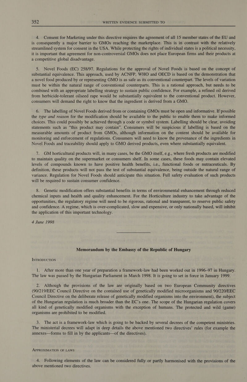 4. Consent for Marketing under this directive requires the agreement of all 15 member states of the EU and is consequently a major barrier to GMOs reaching the marketplace. This is in contrast with the relatively streamlined system for consent in the USA. While protecting the rights of individual states is a political necessity, it is important that agreement for non-controversial GMOs does not place European firms and their products at a competitive global disadvantage. 5. Novel Foods (EC) 258/97. Regulations for the approval of Novel Foods is based on the concept of substantial equivalence. This approach, used by ACNFP, WHO and OECD is based on the demonstration that a novel food produced by or representing GMO is as safe as its conventional counterpart. The levels of variation must be within the natural range of conventional counterparts. This is a rational approach, but needs to be combined with an appropriate labelling strategy to sustain public confidence. For example, a refined oil derived from herbicide-tolerant oilseed rape would be substantially equivalent to the conventional product. However, consumers will demand the right to know that the ingredient is derived from a GMO. 6. The labelling of Novel Foods derived from or containing GMOs must be open and informative. If possible the type and reason for the modification should be available to the public to enable them to make informed choices. This could possibly be achieved through a code or symbol system. Labelling should be clear, avoiding statements such as “this product may contain”. Consumers will be suspicious if labelling is based on the measurable amounts of product from GMOs, although information on the content should be available for monitoring and enforcement of regulations. Consumers will need to know the provenance of the ingredients in Novel Foods and traceability should apply to GMO derived products, even where substantially equivalent. 7. GM horticultural products will, in many cases, be the GMO itself, e.g., where fresh products are modified to maintain quality on the supermarket or consumers shelf. In some cases, these foods may contain elevated levels of compounds known to have positive health benefits, i.e., functional foods or nutraceuticals. By definition, these products will not pass the test of substantial equivalence, being outside the natural range of variance. Regulation for Novel Foods should anticipate this situation. Full safety evaluation of such products will be required to sustain consumer confidence. 8. Genetic modification offers substantial benefits in terms of environmental enhancement through reduced chemical inputs and health and quality enhancement. For the Horticulture industry to take advantage of the opportunities, the regulatory regime will need to be rigorous, rational and transparent, to reserve public safety and confidence. A regime, which is over-complicated, slow and expensive, or only nationally based, will inhibit the application of this important technology. 4 June 1998 Memorandum by the Embassy of the Republic of Hungary INTRODUCTION 1. After more than one year of preparation a framework-law had been worked out in 1996-97 in Hungary. The law was passed by the Hungarian Parliament in March 1998. It is going to set in force in January 1999. 2. Although the provisions of the law are originally based on two European Community directives (90/219/EEC Council Directive on the contained use of genetically modified microorganisms and 90/220/EEC Council Directive on the deliberate release of genetically modified organisms into the environment), the subject of the Hungarian regulation is much broader than the EC’s one. The scope of the Hungarian regulation covers all kind of genetically modified organisms with the exception of humans. The protected and wild (game) organisms are prohibited to be modified. 3. The act is a framework-law which is going to be backed by several decrees of the competent ministries. The ministerial decrees will adapt in deep details the above mentioned two directives’ rules (for example the annexes—forms to fill in by the applicants—of the directives). APPROXIMATION OF LAWS 4. Following elements of the law can be considered fully or partly harmonised with the provisions of the above mentioned two directives.