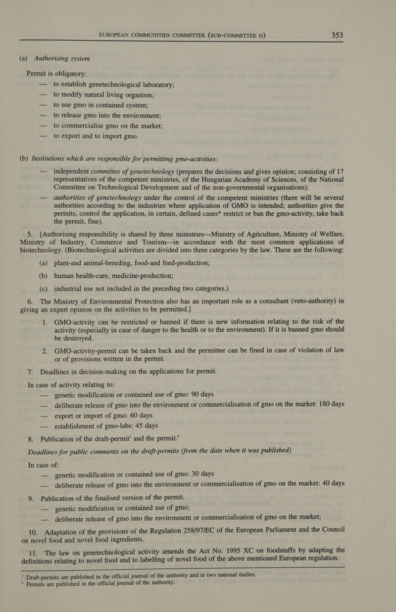 to establish genetechnological laboratory; to modify natural living organism; to use gmo in contained system; to release gmo into the environment; to commercialise gmo on the market; to export and to import gmo. independent committee of genetechnology (prepares the decisions and gives opinion; consisting of 17 representatives of the competent ministries, of the Hungarian Academy of Sciences, of the National Committee on Technological Development and of the non-governmental organisations). authorities of genetechnology under the control of the competent ministries (there will be several authorities according to the industries where application of GMO is intended; authorities give the permits, control the application, in certain, defined cases* restrict or ban the gmo-activity, take back the permit, fine). (a) (b) (c) plant-and animal-breeding, food-and feed-production; human health-care, medicine-production; industrial use not included in the preceding two categories.) 1. GMO-activity can be restricted or banned if there is new information relating to the risk of the activity (especially in case of danger to the health or to the environment). If it is banned gmo should be destroyed. GMO.-activity-permit can be taken back and the permittee can be fined in case of violation of law or of provisions written in the permit. genetic modification or contained use of gmo: 90 days deliberate release of gmo into the environment or commercialisation of gmo on the market: 180 days export or import of gmo: 60 days establishment of gmo-labs: 45 days genetic modification or contained use of gmo: 30 days deliberate release of gmo into the environment or commercialisation of gmo on the market: 40 days genetic modification or contained use of gmo; deliberate release of gmo into the environment or commercialisation of gmo on the market;