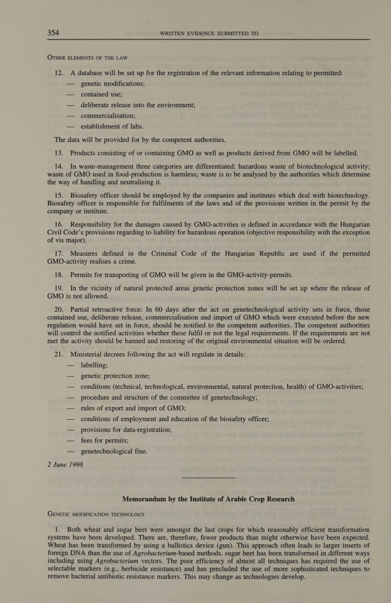 OTHER ELEMENTS OF THE LAW 12. A database will be set up for the registration of the relevant information relating to permitted: — genetic modifications; — contained use; — deliberate release into the environment; — commercialisation; — establishment of labs. The data will be provided for by the competent authorities. 13. Products consisting of or containing GMO as well as products derived from GMO will be labelled. 14. In waste-management three categories are differentiated: hazardous waste of biotechnological activity; waste of GMO used in food-production is harmless; waste is to be analysed by the authorities which determine the way of handling and neutralising it. 15. Biosafety officer should be employed by the companies and institutes which deal with biotechnology. Biosafety officer is responsible for fulfilments of the laws and of the provisions written in the permit by the company or institute. 16. Responsibility for the damages caused by GMO-activities is defined in accordance with the Hungarian Civil Code’s provisions regarding to liability for hazardous operation (objective responsibility with the exception of vis major). 17. Measures defined in the Criminal Code of the Hungarian Republic are used if the permitted GMO.-activity realises a crime. 18. Permits for transporting of GMO will be given in the GMO-activity-permits. 19. In the vicinity of natural protected areas genetic protection zones will be set up where the release of GMO is not allowed. 20. Partial retroactive force: In 60 days after the act on genetechnological activity sets in force, those contained use, deliberate release, commercialisation and import of GMO which were executed before the new regulation would have set in force, should be notified to the competent authorities. The competent authorities will control the notified activities whether these fulfil or not the legal requirements. If the requirements are not met the activity should be banned and restoring of the original environmental situation will be ordered. 21. Ministerial decrees following the act will regulate in details: — labelling; — genetic protection zone; — conditions (technical, technological, environmental, natural protection, health) of GMO-activities; — procedure and structure of the committee of genetechnology; — rules of export and import of GMO; — conditions of employment and education of the biosafety officer; — provisions for data-registration; — fees for permits; — _ genetechnological fine. 2 June 1998 Memorandum by the Institute of Arable Crop Research GENETIC MODIFICATION TECHNOLOGY 1. Both wheat and sugar beet were amongst the last crops for which reasonably efficient transformation systems have been developed. There are, therefore, fewer products than might otherwise have been expected. Wheat has been transformed by using a ballistics device (gun). This approach often leads to larger inserts of foreign DNA than the use of Agrobacterium-based methods. sugar beet has been transformed in different ways including using Agrobacterium vectors. The poor efficiency of almost all techniques has required the use of selectable markers (e.g., herbicide resistance) and has precluded the use of more sophisticated techniques to remove bacterial antibiotic resistance markers. This may change as technologies develop.