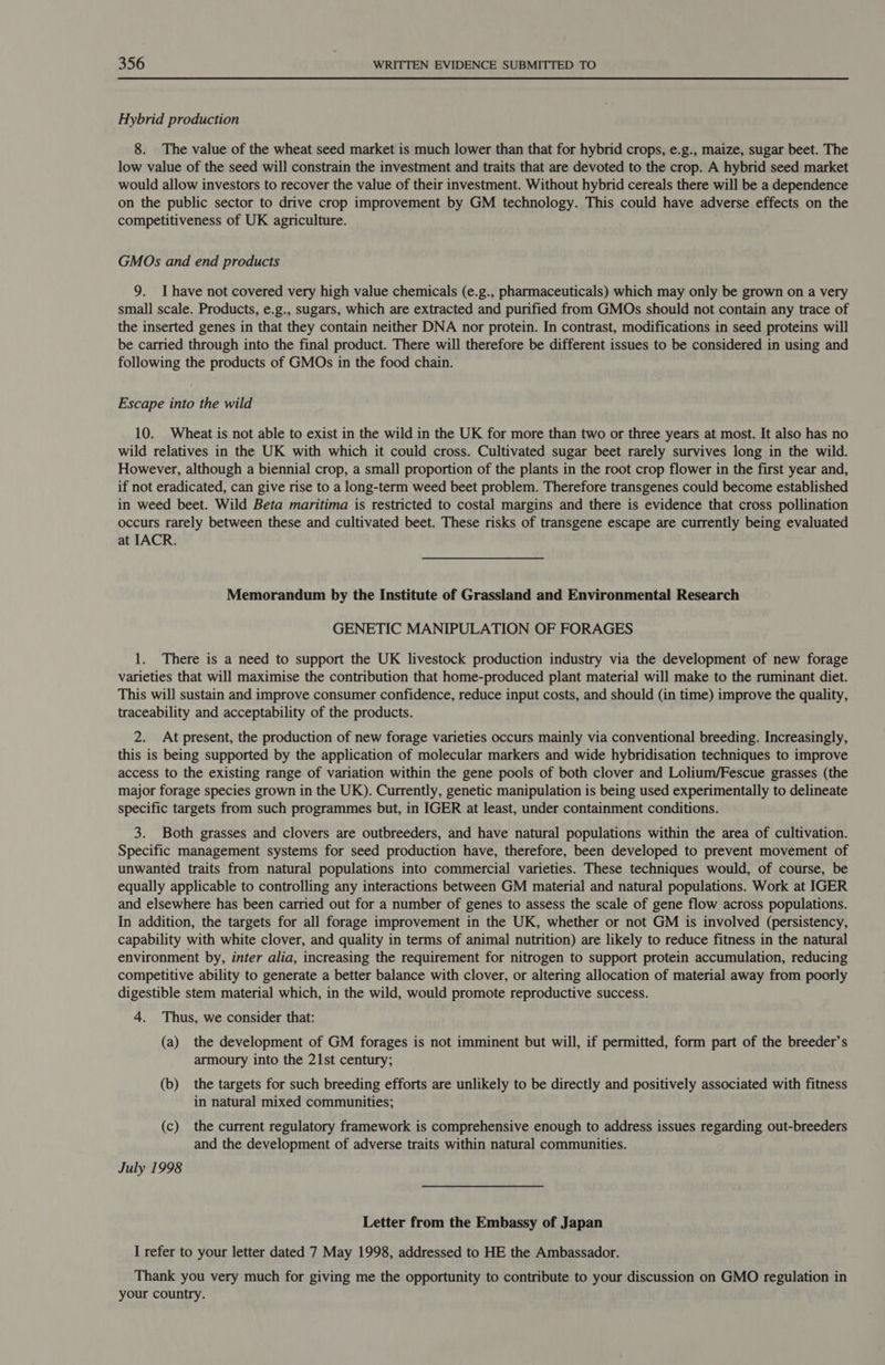Hybrid production 8. The value of the wheat seed market is much lower than that for hybrid crops, e.g., maize, sugar beet. The low value of the seed will constrain the investment and traits that are devoted to the crop. A hybrid seed market would allow investors to recover the value of their investment. Without hybrid cereals there will be a dependence on the public sector to drive crop improvement by GM technology. This could have adverse effects on the competitiveness of UK agriculture. GMOs and end products 9. Ihave not covered very high value chemicals (e.g., pharmaceuticals) which may only be grown on a very small scale. Products, e.g., sugars, which are extracted and purified from GMOs should not contain any trace of the inserted genes in that they contain neither DNA nor protein. In contrast, modifications in seed proteins will be carried through into the final product. There will therefore be different issues to be considered in using and following the products of GMOs in the food chain. Escape into the wild 10. Wheat is not able to exist in the wild in the UK for more than two or three years at most. It also has no wild relatives in the UK with which it could cross. Cultivated sugar beet rarely survives long in the wild. However, although a biennial crop, a small proportion of the plants in the root crop flower in the first year and, if not eradicated, can give rise to a long-term weed beet problem. Therefore transgenes could become established in weed beet. Wild Beta maritima is restricted to costal margins and there is evidence that cross pollination occurs rarely between these and cultivated beet. These risks of transgene escape are currently being evaluated at IACR. Memorandum by the Institute of Grassland and Environmental Research GENETIC MANIPULATION OF FORAGES 1. There is a need to support the UK livestock production industry via the development of new forage varieties that will maximise the contribution that home-produced plant material will make to the ruminant diet. This will sustain and improve consumer confidence, reduce input costs, and should (in time) improve the quality, traceability and acceptability of the products. 2. At present, the production of new forage varieties occurs mainly via conventional breeding. Increasingly, this is being supported by the application of molecular markers and wide hybridisation techniques to improve access to the existing range of variation within the gene pools of both clover and Lolium/Fescue grasses (the major forage species grown in the UK). Currently, genetic manipulation is being used experimentally to delineate specific targets from such programmes but, in IGER at least, under containment conditions. 3. Both grasses and clovers are outbreeders, and have natural populations within the area of cultivation. Specific management systems for seed production have, therefore, been developed to prevent movement of unwanted traits from natural populations into commercial varieties. These techniques would, of course, be equally applicable to controlling any interactions between GM material and natural populations. Work at IGER and elsewhere has been carried out for a number of genes to assess the scale of gene flow across populations. In addition, the targets for all forage improvement in the UK, whether or not GM is involved (persistency, capability with white clover, and quality in terms of animal nutrition) are likely to reduce fitness in the natural environment by, inter alia, increasing the requirement for nitrogen to support protein accumulation, reducing competitive ability to generate a better balance with clover, or altering allocation of material away from poorly digestible stem material which, in the wild, would promote reproductive success. 4. Thus, we consider that: (a) the development of GM forages is not imminent but will, if permitted, form part of the breeder’s armoury into the 21st century; (b) the targets for such breeding efforts are unlikely to be directly and positively associated with fitness in natural mixed communities; (c) the current regulatory framework is comprehensive enough to address issues regarding out-breeders and the development of adverse traits within natural communities. July 1998 Letter from the Embassy of Japan I refer to your letter dated 7 May 1998, addressed to HE the Ambassador. Thank you very much for giving me the opportunity to contribute to your discussion on GMO regulation in your country.