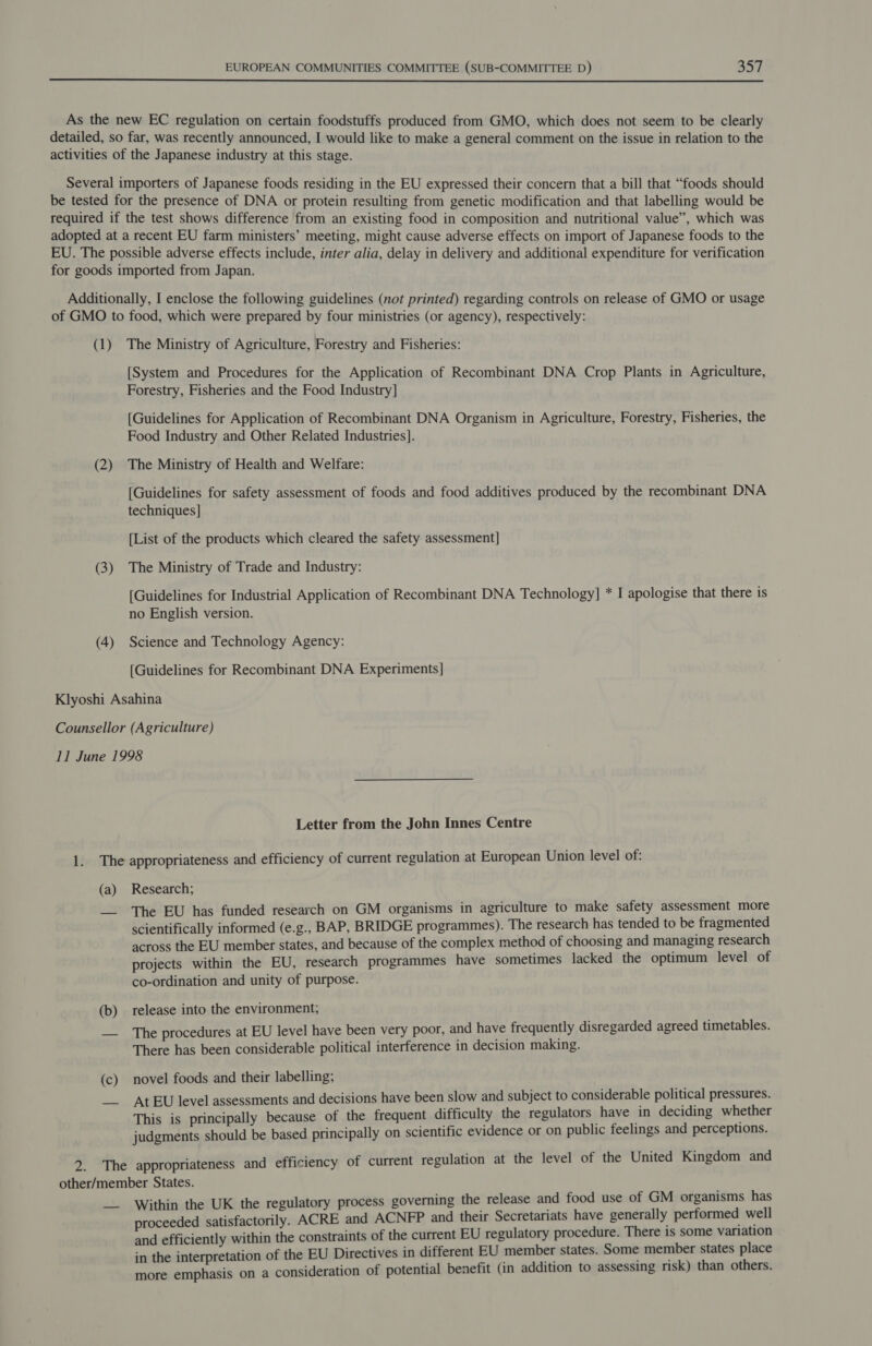  As the new EC regulation on certain foodstuffs produced from GMO, which does not seem to be clearly detailed, so far, was recently announced, I would like to make a general comment on the issue in relation to the activities of the Japanese industry at this stage. Several importers of Japanese foods residing in the EU expressed their concern that a bill that “foods should be tested for the presence of DNA or protein resulting from genetic modification and that labelling would be required if the test shows difference from an existing food in composition and nutritional value”, which was adopted at a recent EU farm ministers’ meeting, might cause adverse effects on import of Japanese foods to the EU. The possible adverse effects include, inter alia, delay in delivery and additional expenditure for verification for goods imported from Japan. Additionally, I enclose the following guidelines (not printed) regarding controls on release of GMO or usage of GMO to food, which were prepared by four ministries (or agency), respectively: (1) The Ministry of Agriculture, Forestry and Fisheries: [System and Procedures for the Application of Recombinant DNA Crop Plants in Agriculture, Forestry, Fisheries and the Food Industry] [Guidelines for Application of Recombinant DNA Organism in Agriculture, Forestry, Fisheries, the Food Industry and Other Related Industries]. (2) The Ministry of Health and Welfare: [Guidelines for safety assessment of foods and food additives produced by the recombinant DNA techniques] [List of the products which cleared the safety assessment] (3) The Ministry of Trade and Industry: [Guidelines for Industrial Application of Recombinant DNA Technology] * I apologise that there is no English version. (4) Science and Technology Agency: [Guidelines for Recombinant DNA Experiments] Klyoshi Asahina Counsellor (Agriculture) 11 June 1998 Letter from the John Innes Centre 1. The appropriateness and efficiency of current regulation at European Union level of: (a) Research; —_ The EU has funded research on GM organisms in agriculture to make safety assessment more scientifically informed (e.g., BAP, BRIDGE programmes). The research has tended to be fragmented across the EU member states, and because of the complex method of choosing and managing research projects within the EU, research programmes have sometimes lacked the optimum level of co-ordination and unity of purpose. (b) release into the environment; — The procedures at EU level have been very poor, and have frequently disregarded agreed timetables. There has been considerable political interference in decision making. (c) novel foods and their labelling; —— At EU level assessments and decisions have been slow and subject to considerable political pressures. This is principally because of the frequent difficulty the regulators have in deciding whether judgments should be based principally on scientific evidence or on public feelings and perceptions. 2. The appropriateness and efficiency of current regulation at the level of the United Kingdom and other/member States. __ Within the UK the regulatory process governing the release and food use of GM organisms has proceeded satisfactorily. ACRE and ACNFP and their Secretariats have generally performed well and efficiently within the constraints of the current EU regulatory procedure. There is some variation in the interpretation of the EU Directives in different EU member states. Some member states place more emphasis on a consideration of potential benefit (in addition to assessing risk) than others.