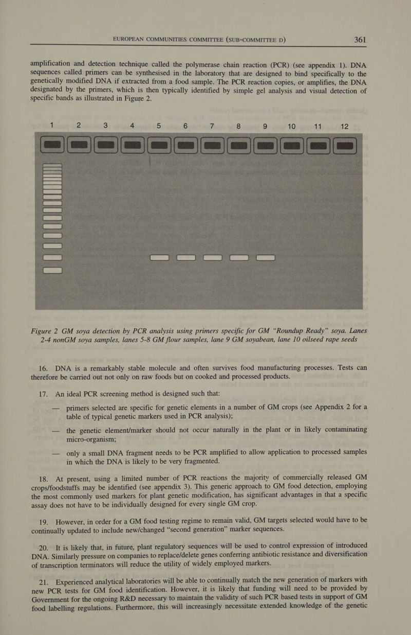 a A A EI DEEDES EA LAS Pe Ae tT ERM See. OR Ls Lele EI amplification and detection technique called the polymerase chain reaction (PCR) (see appendix 1). DNA sequences called primers can be synthesised in the laboratory that are designed to bind specifically to the genetically modified DNA if extracted from a food sample. The PCR reaction copies, or amplifies, the DNA designated by the primers, which is then typically identified by simple gel analysis and visual detection of specific bands as illustrated in Figure 2.  Figure 2 GM soya detection by PCR analysis using primers specific for GM “Roundup Ready” soya. Lanes 2-4 nonGM soya samples, lanes 5-8 GM flour samples, lane 9 GM soyabean, lane 10 oilseed rape seeds 16. DNA is a remarkably stable molecule and often survives food manufacturing processes. Tests can therefore be carried out not only on raw foods but on cooked and processed products. 17. An ideal PCR screening method is designed such that: — primers selected are specific for genetic elements in a number of GM crops (see Appendix 2 for a table of typical genetic markers used in PCR analysis); — the genetic element/marker should not occur naturally in the plant or in likely contaminating micro-organism; — only a small DNA fragment needs to be PCR amplified to allow application to processed samples in which the DNA is likely to be very fragmented. 18. At present, using a limited number of PCR reactions the majority of commercially released GM crops/foodstuffs may be identified (see appendix 3). This generic approach to GM food detection, employing the most commonly used markers for plant genetic modification, has significant advantages in that a specific assay does not have to be individually designed for every single GM crop. 19. However, in order for a GM food testing regime to remain valid, GM targets selected would have to be continually updated to include new/changed “second generation” marker sequences. 20. It is likely that, in future, plant regulatory sequences will be used to control expression of introduced DNA. Similarly pressure on companies to replace/delete genes conferring antibiotic resistance and diversification of transcription terminators will reduce the utility of widely employed markers. 21. Experienced analytical laboratories will be able to continually match the new generation of markers with new PCR tests for GM food identification. However, it is likely that funding will need to be provided by Government for the ongoing R&amp;D necessary to maintain the validity of such PCR based tests in support of GM food labelling regulations. Furthermore, this will increasingly necessitate extended knowledge of the genetic