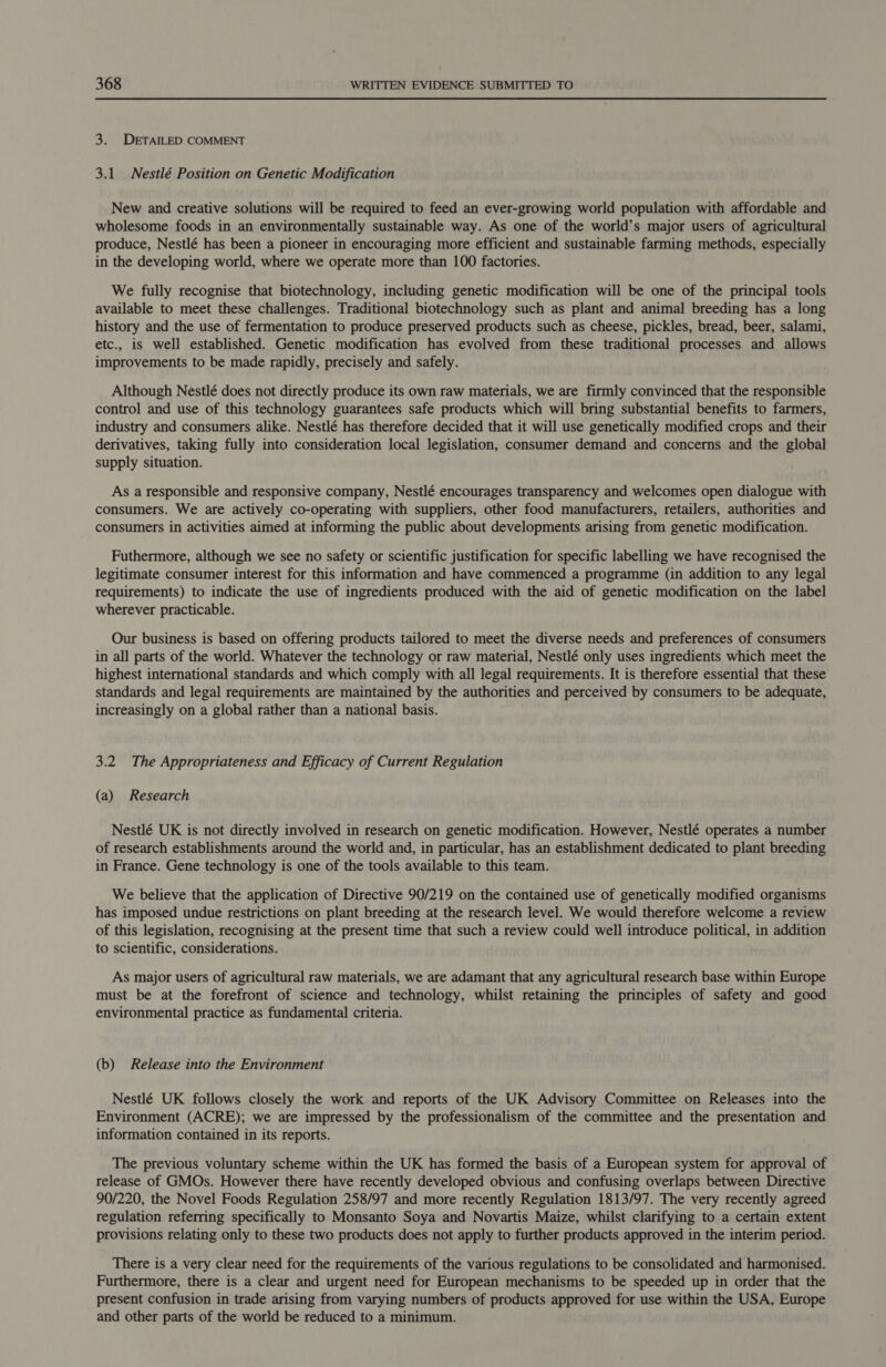 3. DETAILED COMMENT 3.1 Nestlé Position on Genetic Modification New and creative solutions will be required to feed an ever-growing world population with affordable and wholesome foods in an environmentally sustainable way. As one of the world’s major users of agricultural produce, Nestlé has been a pioneer in encouraging more efficient and sustainable farming methods, especially in the developing world, where we operate more than 100 factories. We fully recognise that biotechnology, including genetic modification will be one of the principal tools available to meet these challenges. Traditional biotechnology such as plant and animal breeding has a long history and the use of fermentation to produce preserved products such as cheese, pickles, bread, beer, salami, etc., is well established. Genetic modification has evolved from these traditional processes and allows improvements to be made rapidly, precisely and safely. Although Nestlé does not directly produce its own raw materials, we are firmly convinced that the responsible control and use of this technology guarantees safe products which will bring substantial benefits to farmers, industry and consumers alike. Nestlé has therefore decided that it will use genetically modified crops and their derivatives, taking fully into consideration local legislation, consumer demand and concerns and the global supply situation. As a responsible and responsive company, Nestlé encourages transparency and welcomes open dialogue with consumers. We are actively co-operating with suppliers, other food manufacturers, retailers, authorities and consumers in activities aimed at informing the public about developments arising from genetic modification. Futhermore, although we see no safety or scientific justification for specific labelling we have recognised the legitimate consumer interest for this information and have commenced a programme (in addition to any legal requirements) to indicate the use of ingredients produced with the aid of genetic modification on the label wherever practicable. Our business is based on offering products tailored to meet the diverse needs and preferences of consumers in all parts of the world. Whatever the technology or raw material, Nestlé only uses ingredients which meet the highest international standards and which comply with all legal requirements. It is therefore essential that these standards and legal requirements are maintained by the authorities and perceived by consumers to be adequate, increasingly on a global rather than a national basis. 3.2 The Appropriateness and Efficacy of Current Regulation (a) Research Nestlé UK is not directly involved in research on genetic modification. However, Nestlé operates a number of research establishments around the world and, in particular, has an establishment dedicated to plant breeding in France. Gene technology is one of the tools available to this team. We believe that the application of Directive 90/219 on the contained use of genetically modified organisms has imposed undue restrictions on plant breeding at the research level. We would therefore welcome a review of this legislation, recognising at the present time that such a review could well introduce political, in addition to scientific, considerations. As major users of agricultural raw materials, we are adamant that any agricultural research base within Europe must be at the forefront of science and technology, whilst retaining the principles of safety and good environmental practice as fundamental criteria. (b) Release into the Environment Nestlé UK follows closely the work and reports of the UK Advisory Committee on Releases into the Environment (ACRE); we are impressed by the professionalism of the committee and the presentation and information contained in its reports. The previous voluntary scheme within the UK has formed the basis of a European system for approval of release of GMOs. However there have recently developed obvious and confusing overlaps between Directive 90/220, the Novel Foods Regulation 258/97 and more recently Regulation 1813/97. The very recently agreed regulation referring specifically to Monsanto Soya and Novartis Maize, whilst clarifying to a certain extent provisions relating only to these two products does not apply to further products approved in the interim period. There is a very clear need for the requirements of the various regulations to be consolidated and harmonised. Furthermore, there is a clear and urgent need for European mechanisms to be speeded up in order that the present confusion in trade arising from varying numbers of products approved for use within the USA, Europe and other parts of the world be reduced to a minimum.