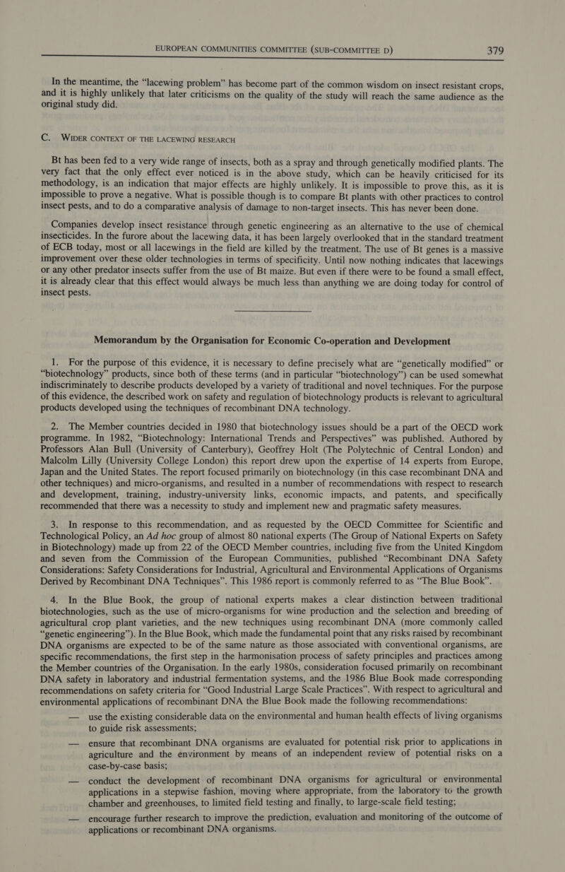In the meantime, the “lacewing problem” has become part of the common wisdom on insect resistant crops, and it is highly unlikely that later criticisms on the quality of the study will reach the same audience as the original study did. C. WIDER CONTEXT OF THE LACEWING RESEARCH Bt has been fed to a very wide range of insects, both as a spray and through genetically modified plants. The very fact that the only effect ever noticed is in the above study, which can be heavily criticised for its methodology, is an indication that major effects are highly unlikely. It is impossible to prove this, as it is impossible to prove a negative. What is possible though is to compare Bt plants with other practices to control insect pests, and to do a comparative analysis of damage to non-target insects. This has never been done. Companies develop insect resistance through genetic engineering as an alternative to the use of chemical insecticides. In the furore about the lacewing data, it has been largely overlooked that in the standard treatment of ECB today, most or all lacewings in the field are killed by the treatment. The use of Bt genes is a massive improvement over these older technologies in terms of specificity. Until now nothing indicates that lacewings or any other predator insects suffer from the use of Bt maize. But even if there were to be found a small effect, it is already clear that this effect would always be much less than anything we are doing today for control of insect pests. Memorandum by the Organisation for Economic Co-operation and Development 1. For the purpose of this evidence, it is necessary to define precisely what are “genetically modified” or “biotechnology” products, since both of these terms (and in particular “biotechnology”) can be used somewhat indiscriminately to describe products developed by a variety of traditional and novel techniques. For the purpose of this evidence, the described work on safety and regulation of biotechnology products is relevant to agricultural products developed using the techniques of recombinant DNA technology. 2. The Member countries decided in 1980 that biotechnology issues should be a part of the OECD work programme. In 1982, “Biotechnology: International Trends and Perspectives” was published. Authored by Professors Alan Bull (University of Canterbury), Geoffrey Holt (The Polytechnic of Central London) and Malcolm Lilly (University College London) this report drew upon the expertise of 14 experts from Europe, Japan and the United States. The report focused primarily on biotechnology (in this case recombinant DNA and other techniques) and micro-organisms, and resulted in a number of recommendations with respect to research and development, training, industry-university links, economic impacts, and patents, and specifically recommended that there was a necessity to study and implement new and pragmatic safety measures. 3. In response to this recommendation, and as requested by the OECD Committee for Scientific and Technological Policy, an Ad hoc group of almost 80 national experts (The Group of National Experts on Safety in Biotechnology) made up from 22 of the OECD Member countries, including five from the United Kingdom and seven from the Commission of the European Communities, published “Recombinant DNA Safety Considerations: Safety Considerations for Industrial, Agricultural and Environmental Applications of Organisms Derived by Recombinant DNA Techniques”. This 1986 report is commonly referred to as “The Blue Book”. 4. In the Blue Book, the group of national experts makes a clear distinction between traditional biotechnologies, such as the use of micro-organisms for wine production and the selection and breeding of agricultural crop plant varieties, and the new techniques using recombinant DNA (more commonly called “genetic engineering”). In the Blue Book, which made the fundamental point that any risks raised by recombinant DNA organisms are expected to be of the same nature as those associated with conventional organisms, are specific recommendations, the first step in the harmonisation process of safety principles and practices among the Member countries of the Organisation. In the early 1980s, consideration focused primarily on recombinant DNA safety in laboratory and industrial fermentation systems, and the 1986 Blue Book made corresponding recommendations on safety criteria for “Good Industrial Large Scale Practices”. With respect to agricultural and environmental applications of recombinant DNA the Blue Book made the following recommendations: — use the existing considerable data on the environmental and human health effects of living organisms to guide risk assessments; — ensure that recombinant DNA organisms are evaluated for potential risk prior to applications in agriculture and the environment by means of an independent review of potential risks on a case-by-case basis; — conduct the development of recombinant DNA organisms for agricultural or environmental applications in a stepwise fashion, moving where appropriate, from the laboratory to the growth chamber and greenhouses, to limited field testing and finally, to large-scale field testing; — encourage further research to improve the prediction, evaluation and monitoring of the outcome of applications or recombinant DNA organisms.