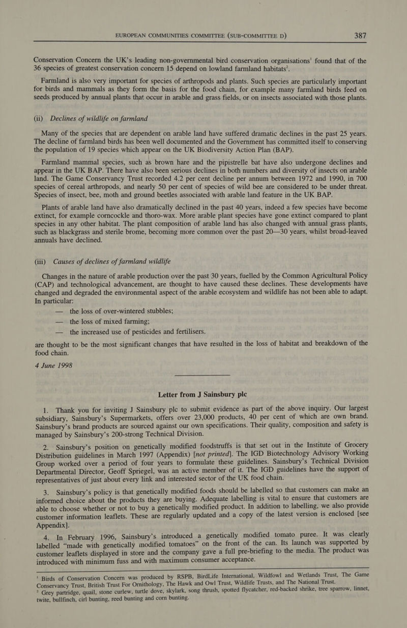  Conservation Concern the UK’s leading non-governmental bird conservation organisations’ found that of the 36 species of greatest conservation concern 15 depend on lowland farmland habitats’. Farmland is also very important for species of arthropods and plants. Such species are particularly important for birds and mammals as they form the basis for the food chain, for example many farmland birds feed on seeds produced by annual plants that occur in arable and grass fields, or on insects associated with those plants. (ii) Declines of wildlife on farmland Many of the species that are dependent on arable land have suffered dramatic declines in the past 25 years. The decline of farmland birds has been well documented and the Government has committed itself to conserving the population of 19 species which appear on the UK Biodiversity Action Plan (BAP). Farmland mammal species, such as brown hare and the pipistrelle bat have also undergone declines and appear in the UK BAP. There have also been serious declines in both numbers and diversity of insects on arable land. The Game Conservancy Trust recorded 4.2 per cent decline per annum between 1972 and 1990, in 700 species of cereal arthropods, and nearly 50 per cent of species of wild bee are considered to be under threat. Species of insect, bee, moth and ground beetles associated with arable land feature in the UK BAP. Plants of arable land have also dramatically declined in the past 40 years, indeed a few species have become extinct, for example corncockle and thoro-wax. More arable plant species have gone extinct compared to plant species in any other habitat. The plant composition of arable land has also changed with annual grass plants, such as blackgrass and sterile brome, becoming more common over the past 20—30 years, whilst broad-leaved annuals have declined. (iii) Causes of declines of farmland wildlife Changes in the nature of arable production over the past 30 years, fuelled by the Common Agricultural Policy (CAP) and technological advancement, are thought to have caused these declines. These developments have changed and degraded the environmental aspect of the arable ecosystem and wildlife has not been able to adapt. In particular: — the loss of over-wintered stubbles; — the loss of mixed farming; — the increased use of pesticides and fertilisers. are thought to be the most significant changes that have resulted in the loss of habitat and breakdown of the food chain. 4 June 1998 Letter from J Sainsbury plc 1. Thank you for inviting J Sainsbury plc to submit evidence as part of the above inquiry. Our largest subsidiary, Sainsbury’s Supermarkets, offers over 23,000 products, 40 per cent of which are own brand. Sainsbury’s brand products are sourced against our own specifications. Their quality, composition and safety is managed by Sainsbury’s 200-strong Technical Division. 2. Sainsbury’s position on genetically modified foodstruffs is that set out in the Institute of Grocery Distribution guidelines in March 1997 (Appendix) [not printed]. The IGD Biotechnology Advisory Working Group worked over a period of four years to formulate these guidelines. Sainsbury's Technical Division Departmental Director, Geoff Spriegel, was an active member of it. The IGD guidelines have the support of representatives of just about every link and interested sector of the UK food chain. 3. Sainsbury’s policy is that genetically modified foods should be labelled so that customers can make an informed choice about the products they are buying. Adequate labelling is vital to ensure that customers are able to choose whether or not to buy a genetically modified product. In addition to labelling, we also provide customer information leaflets. These are regularly updated and a copy of the latest version is enclosed [see Appendix]. 4. In February 1996, Sainsbury’s introduced a genetically modified tomato puree. It was clearly labelled “made with genetically modified tomatoes” on the front of the can. Its launch was supported by customer leaflets displayed in store and the company gave a full pre-briefing to the media. The product was introduced with minimum fuss and with maximum consumer acceptance. SR Whee be eh i he ee ee rt | Birds of Conservation Concern was produced by RSPB, BirdLife International, Wildfowl and Wetlands Trust, The Game Conservancy Trust, British Trust For Ornithology, The Hawk and Owl Trust, Wildlife Trusts, and The National Trust. ? Grey partridge, quail, stone curlew, turtle dove, skylark, song thrush, spotted flycatcher, red-backed shrike, tree sparrow, linnet, twite, bullfinch, cirl bunting, reed bunting and corn bunting.
