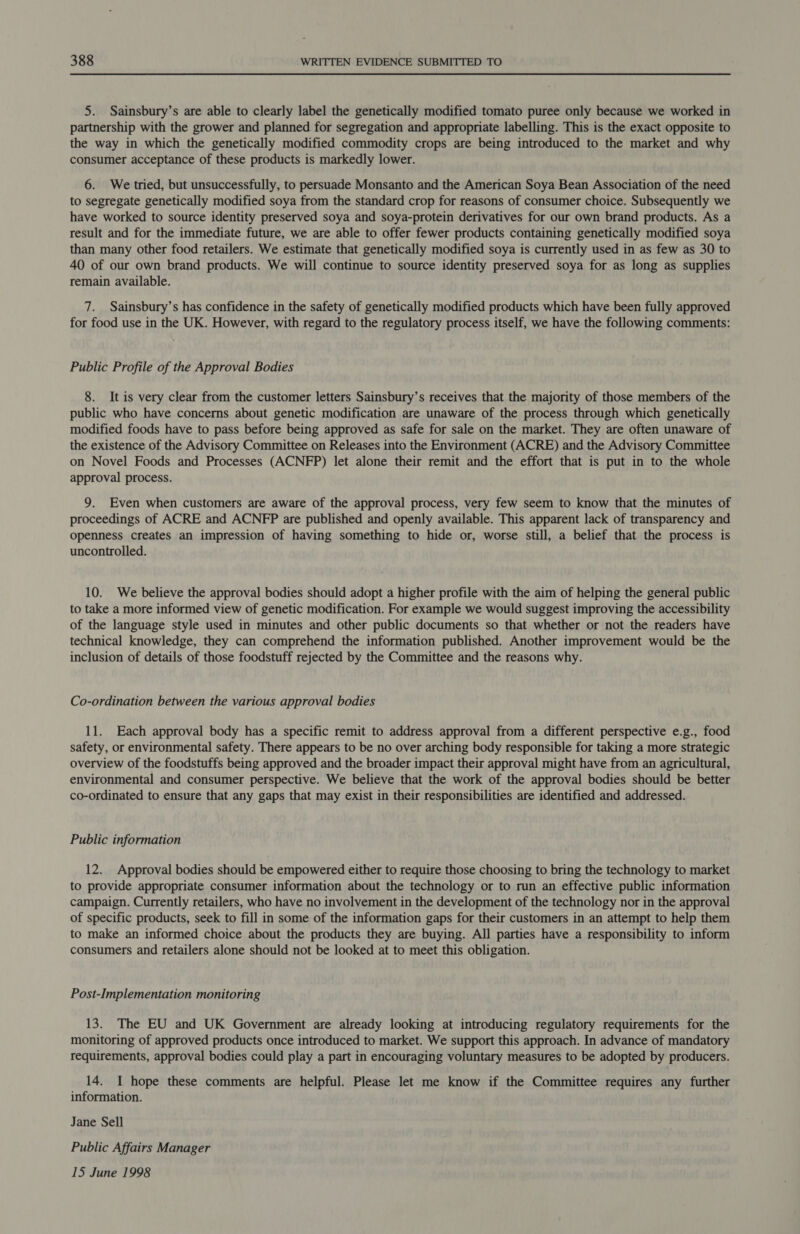 5. Sainsbury’s are able to clearly label the genetically modified tomato puree only because we worked in partnership with the grower and planned for segregation and appropriate labelling. This is the exact opposite to the way in which the genetically modified commodity crops are being introduced to the market and why consumer acceptance of these products is markedly lower. 6. We tried, but unsuccessfully, to persuade Monsanto and the American Soya Bean Association of the need to segregate genetically modified soya from the standard crop for reasons of consumer choice. Subsequently we have worked to source identity preserved soya and soya-protein derivatives for our own brand products. As a result and for the immediate future, we are able to offer fewer products containing genetically modified soya than many other food retailers. We estimate that genetically modified soya is currently used in as few as 30 to 40 of our own brand products. We will continue to source identity preserved soya for as long as supplies remain available. 7. Sainsbury’s has confidence in the safety of genetically modified products which have been fully approved for food use in the UK. However, with regard to the regulatory process itself, we have the following comments: Public Profile of the Approval Bodies 8. It is very clear from the customer letters Sainsbury’s receives that the majority of those members of the public who have concerns about genetic modification are unaware of the process through which genetically modified foods have to pass before being approved as safe for sale on the market. They are often unaware of the existence of the Advisory Committee on Releases into the Environment (ACRE) and the Advisory Committee on Novel Foods and Processes (ACNFP) let alone their remit and the effort that is put in to the whole approval process. 9. Even when customers are aware of the approval process, very few seem to know that the minutes of proceedings of ACRE and ACNFP are published and openly available. This apparent lack of transparency and openness creates an impression of having something to hide or, worse still, a belief that the process is uncontrolled. 10. We believe the approval bodies should adopt a higher profile with the aim of helping the general public to take a more informed view of genetic modification. For example we would suggest improving the accessibility of the language style used in minutes and other public documents so that whether or not the readers have technical knowledge, they can comprehend the information published. Another improvement would be the inclusion of details of those foodstuff rejected by the Committee and the reasons why. Co-ordination between the various approval bodies 11. Each approval body has a specific remit to address approval from a different perspective e.g., food safety, or environmental safety. There appears to be no over arching body responsible for taking a more strategic overview of the foodstuffs being approved and the broader impact their approval might have from an agricultural, environmental and consumer perspective. We believe that the work of the approval bodies should be better co-ordinated to ensure that any gaps that may exist in their responsibilities are identified and addressed. Public information 12. Approval bodies should be empowered either to require those choosing to bring the technology to market to provide appropriate consumer information about the technology or to run an effective public information campaign. Currently retailers, who have no involvement in the development of the technology nor in the approval of specific products, seek to fill in some of the information gaps for their customers in an attempt to help them to make an informed choice about the products they are buying. All parties have a responsibility to inform consumers and retailers alone should not be looked at to meet this obligation. Post-Implementation monitoring 13. The EU and UK Government are already looking at introducing regulatory requirements for the monitoring of approved products once introduced to market. We support this approach. In advance of mandatory requirements, approval bodies could play a part in encouraging voluntary measures to be adopted by producers. 14. I hope these comments are helpful. Please let me know if the Committee requires any further information. Jane Sell Public Affairs Manager 15 June 1998