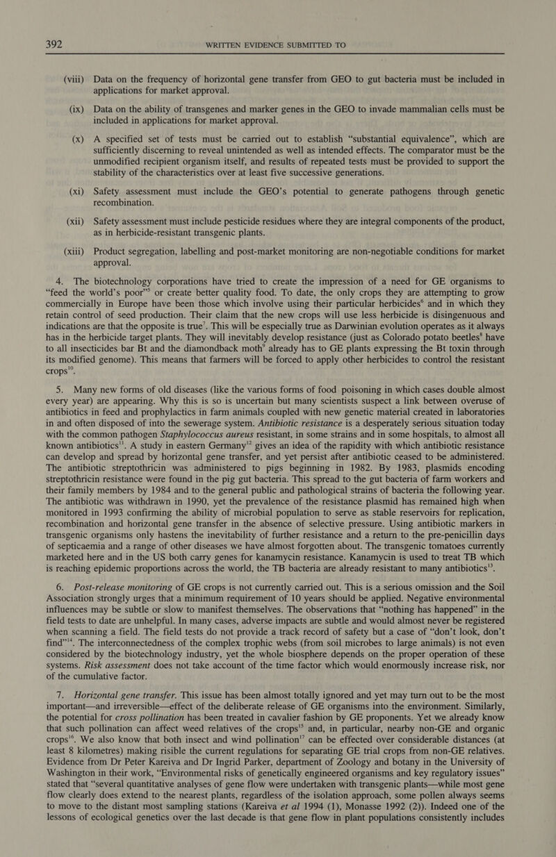 (viii) Data on the frequency of horizontal gene transfer from GEO to gut bacteria must be included in applications for market approval. (ix) Data on the ability of transgenes and marker genes in the GEO to invade mammalian cells must be included in applications for market approval. (x) A specified set of tests must be carried out to establish “substantial equivalence”, which are sufficiently discerning to reveal unintended as well as intended effects. The comparator must be the unmodified recipient organism itself, and results of repeated tests must be provided to support the stability of the characteristics over at least five successive generations. (xi) Safety assessment must include the GEO’s potential to generate pathogens through genetic recombination. (xii) Safety assessment must include pesticide residues where they are integral components of the product, as in herbicide-resistant transgenic plants. (xiii) Product segregation, labelling and post-market monitoring are non-negotiable conditions for market approval. 4. The biotechnology corporations have tried to create the impression of a need for GE organisms to “feed the world’s poor” or create better quality food. To date, the only crops they are attempting to grow commercially in Europe have been those which involve using their particular herbicides® and in which they retain control of seed production. Their claim that the new crops will use less herbicide is disingenuous and indications are that the opposite is true’. This will be especially true as Darwinian evolution operates as it always has in the herbicide target plants. They will inevitably develop resistance (just as Colorado potato beetles* have to all insecticides bar Bt and the diamondback moth’ already has to GE plants expressing the Bt toxin through its modified genome). This means that farmers will be forced to apply other herbicides to control the resistant crops’®. 5. Many new forms of old diseases (like the various forms of food poisoning in which cases double almost every year) are appearing. Why this is so is uncertain but many scientists suspect a link between overuse of antibiotics in feed and prophylactics in farm animals coupled with new genetic material created in laboratories in and often disposed of into the sewerage system. Antibiotic resistance is a desperately serious situation today with the common pathogen Staphylococcus aureus resistant, in some strains and in some hospitals, to almost all known antibiotics'’. A study in eastern Germany” gives an idea of the rapidity with which antibiotic resistance can develop and spread by horizontal gene transfer, and yet persist after antibiotic ceased to be administered. The antibiotic streptothricin was administered to pigs beginning in 1982. By 1983, plasmids encoding streptothricin resistance were found in the pig gut bacteria. This spread to the gut bacteria of farm workers and their family members by 1984 and to the general public and pathological strains of bacteria the following year. The antibiotic was withdrawn in 1990, yet the prevalence of the resistance plasmid has remained high when monitored in 1993 confirming the ability of microbial population to serve as stable reservoirs for replication, recombination and horizontal gene transfer in the absence of selective pressure. Using antibiotic markers in transgenic organisms only hastens the inevitability of further resistance and a return to the pre-penicillin days of septicaemia and a range of other diseases we have almost forgotten about. The transgenic tomatoes currently marketed here and in the US both carry genes for kanamycin resistance. Kanamycin is used to treat TB which is reaching epidemic proportions across the world, the TB bacteria are already resistant to many antibiotics”. 6. Post-release monitoring of GE crops is not currently carried out. This is a serious omission and the Soil Association strongly urges that a minimum requirement of 10 years should be applied. Negative environmental influences may be subtle or slow to manifest themselves. The observations that “nothing has happened” in the field tests to date are unhelpful. In many cases, adverse impacts are subtle and would almost never be registered when scanning a field. The field tests do not provide a track record of safety but a case of “don’t look, don’t find”'*. The interconnectedness of the complex trophic webs (from soil microbes to large animals) is not even considered by the biotechnology industry, yet the whole biosphere depends on the proper operation of these systems. Risk assessment does not take account of the time factor which would enormously increase risk, nor of the cumulative factor. 7. Horizontal gene transfer. This issue has been almost totally ignored and yet may turn out to be the most important—and irreversible—effect of the deliberate release of GE organisms into the environment. Similarly, the potential for cross pollination has been treated in cavalier fashion by GE proponents. Yet we already know that such pollination can affect weed relatives of the crops’ and, in particular, nearby non-GE and organic crops'®. We also know that both insect and wind pollination’ can be effected over considerable distances (at least 8 kilometres) making risible the current regulations for separating GE trial crops from non-GE relatives. Evidence from Dr Peter Kareiva and Dr Ingrid Parker, department of Zoology and botany in the University of Washington in their work, “Environmental risks of genetically engineered organisms and key regulatory issues” stated that “several quantitative analyses of gene flow were undertaken with transgenic plants—while most gene flow clearly does extend to the nearest plants, regardless of the isolation approach, some pollen always seems to move to the distant most sampling stations (Kareiva et al 1994 (1), Monasse 1992 (2)). Indeed one of the lessons of ecological genetics over the last decade is that gene flow in plant populations consistently includes