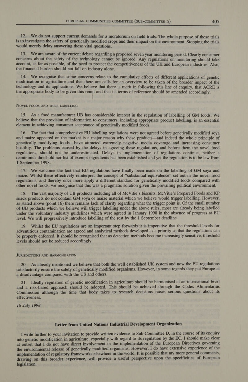 POE Re TL saa ect techaalah oineld SA ULE eS a 12. We do not support current demands for a moratorium on field trials. The whole purpose of these trials is to investigate the safety of genetically modified crops and their impact on the environment. Stopping the trials would merely delay answering these vital questions. 13. We are aware of the current debate regarding a proposed seven year monitoring period. Clearly consumer concerns about the safety of the technology cannot be ignored. Any regulations on monitoring should take account, as far as possible, of the need to protect the competitiveness of the UK and European industries. Also, the financial burden should not fall on industry alone. 14. We recognise that some concerns relate to the cumulative effects of different applications of genetic modification in agriculture and that there are calls for an overview to be taken of the broader impact of the technology and its applications. We believe that there is merit in following this line of enquiry, that ACRE is the appropriate body to be given this remit and that its terms of reference should be amended accordingly. NOVEL FOODS AND THEIR LABELLING 15. As a food manufacturer UB has considerable interest in the regulation of labelling of GM foods. We believe that the provision of information to consumers, including appropriate product labelling, is an essential element in achieving consumer acceptance of genetically modified foods. 16. The fact that comprehensive EU labelling regulations were not agreed before genetically modified soya and maize appeared on the market is a major reason why these products—and indeed the whole principle of genetically modifying foods—have attracted extremely negative media coverage and increasing consumer hostility. The problems caused by the delays in agreeing these regulations, and before them the novel food regulations, should not be underestimated. Delays in implementation of regulations continue, neither a deminimus threshold nor list of exempt ingredients has been established and yet the regulation is to be law from 1 September 1998. 17. We welcome the fact that EU regulations have finally been made on the labelling of GM soya and maize. Whilst these effectively reinterpret the concept of “substantial equivalence” set out in the novel food regulations, and thereby once more apply a different standard for genetically modified foods compared with other novel foods, we recognise that this was a pragmatic solution given the prevailing political environment. 18. The vast majority of UB products including all of McVitie’s biscuits, McVitie’s Prepared Foods and KP snack products do not contain GM soya or maize material which we believe would trigger labelling. However, as stated above (point 16) there remains lack of clarity regarding what the trigger point is. Of the small number of UB products which we believe will trigger labelling under the above rules, most are already being labelled under the voluntary industry guidelines which were agreed in January 1998 in the absence of progress at EU level. We will progressively introduce labelling of the rest by the 1 September deadline. 19. Whilst the EU regulations are an important step forwards it is imperative that the threshold levels for adventitious contamination are agreed and analytical methods developed as a priority so that the regulations can be properly enforced. It should be recognised that as detection methods become increasingly sensitive, threshold levels should not be reduced accordingly. JURISDICTIONS AND HARMONISATION 20. As already mentioned we believe that both the well established UK system and now the EU regulations satisfactorily ensure the safety of genetically modified organisms. However, in some regards they put Europe at a disadvantage compared with the US and others. 21. Ideally regulation of genetic modification in agriculture should be harmonised at an international level and a risk-based approach should be adopted. This should be achieved through the Codex Alimentarius Commission although the time that body takes to research decisions raises serious questions about its effectiveness. 16 July 1998 Letter from United Nations Industrial Development Organization I write further to your invitation to provide written evidence to Sub-Committee D, in the course of its enquiry into genetic modification in agriculture, especially with regard to its regulation by the EC. I should make clear at outset that I do not have direct involvement in the implementation of the European Directives governing the environmental release of genetically modified organisms. However, I do have extensive experience of the implementation of regulatory frameworks elsewhere in the world. It is possible that my more general comments, drawing on this broader experience, will provide a useful perspective upon the specificities of European legislation.