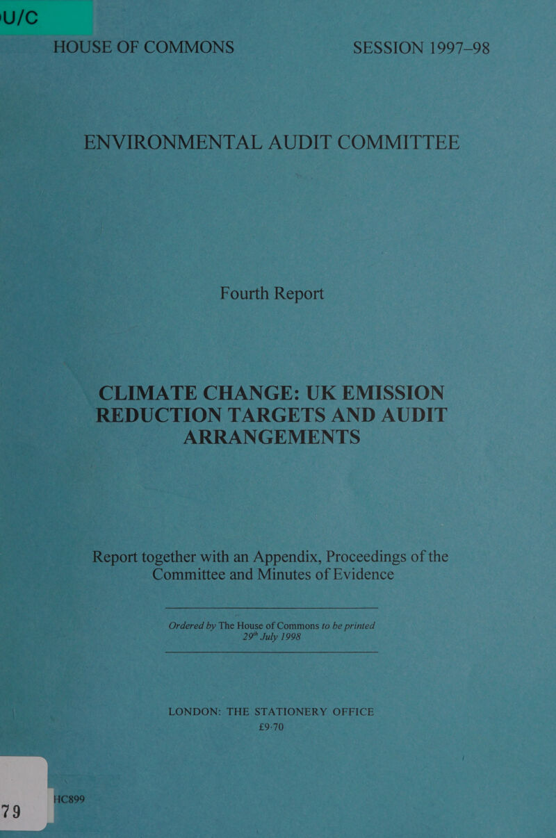 U/C HOUSE OF COMMONS SESSION 1997-98 ENVIRONMENTAL AUDIT COMMITTEE Fourth Report CLIMATE CHANGE: UK EMISSION REDUCTION TARGETS AND AUDIT ARRANGEMENTS Report together with an Appendix, Proceedings of the Committee and Minutes of Evidence Ordered by The House of Commons fo be printed 29 July 1998 LONDON: THE STATIONERY OFFICE £9-70 HC899 79