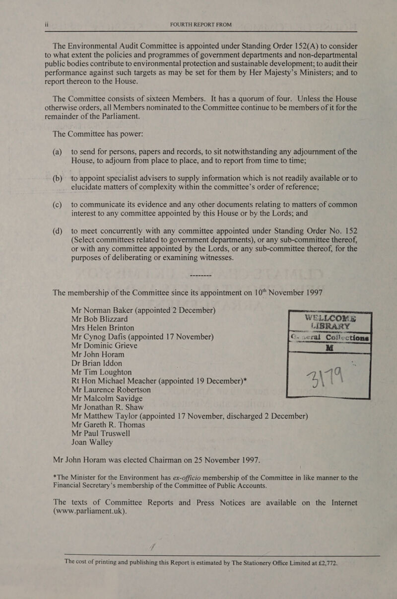 The Environmental Audit Committee is appointed under Standing Order 152(A) to consider to what extent the policies and programmes of government departments and non-departmental public bodies contribute to environmental protection and sustainable development; to audit their performance against such targets as may be set for them by Her Majesty’s Ministers; and to report thereon to the House. The Committee consists of sixteen Members. It has a quorum of four. Unless the House otherwise orders, all Members nominated to the Committee continue to be members of it for the remainder of the Parliament. The Committee has power: (a) to send for persons, papers and records, to sit notwithstanding any adjournment of the House, to adjourn from place to place, and to report from time to time; (b) ‘to appoint specialist advisers to supply information which is not readily available or to elucidate matters of complexity within the committee’s order of reference; (c) to communicate its evidence and any other documents relating to matters of common interest to any committee appointed by this House or by the Lords; and (d) to meet concurrently with any committee appointed under Standing Order No. 152 (Select committees related to government departments), or any sub-committee thereof, or with any committee appointed by the Lords, or any sub-committee thereof, for the purposes of deliberating or examining witnesses. The membership of the Committee since its appointment on 10 November 1997 Mr Norman Baker (appointed 2 December) Mr Bob Blizzard     “WELLCOME  Mrs Helen Brinton La BRARY Mr Cynog Dafis (appointed 17 November) G. seal Celections Mr Dominic Grieve Moe Mr John Horam Dr Brian Iddon Mr Tim Loughton Rt Hon Michael Meacher (appointed 19 December)* Mr Laurence Robertson Mr Malcolm Savidge Mr Jonathan R. Shaw Mr Matthew Taylor (appointed 17 November, discharged 2 December) Mr Gareth R. Thomas Mr Paul Truswell Joan Walley Mr John Horam was elected Chairman on 25 November 1997. *The Minister for the Environment has ex-officio membership of the Committee in like manner to the Financial Secretary’s membership of the Committee of Public Accounts. The texts of Committee Reports and Press Notices are available on the Internet (www.parliament.uk). 7 7  The cost of printing and publishing this Report is estimated by The Stationery Office Limited at £2,772.