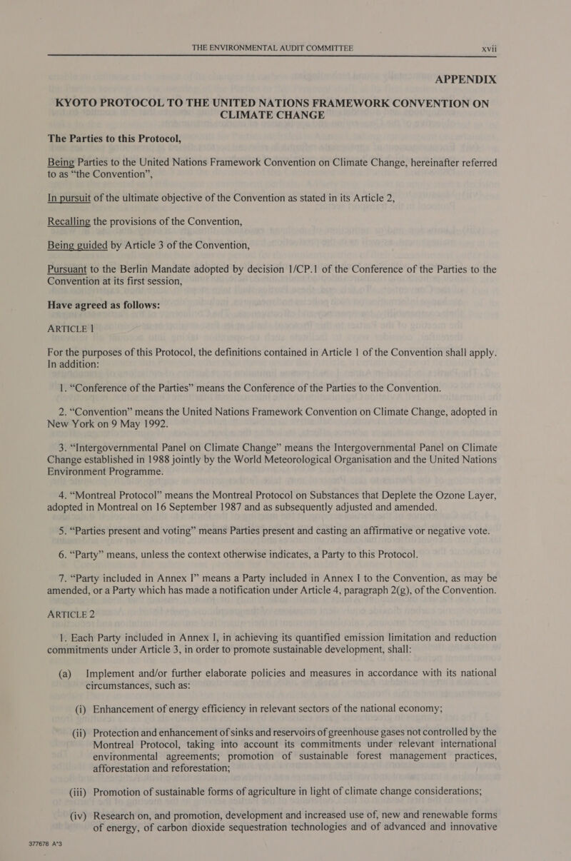  APPENDIX KYOTO PROTOCOL TO THE UNITED NATIONS FRAMEWORK CONVENTION ON CLIMATE CHANGE The Parties to this Protocol, Being Parties to the United Nations Framework Convention on Climate Change, hereinafter referred to as “the Convention”, In pursuit of the ultimate objective of the Convention as stated in its Article 2, Recalling the provisions of the Convention, Being guided by Article 3 of the Convention, Pursuant to the Berlin Mandate adopted by decision 1/CP.1 of the Conference of the Parties to the Convention at its first session, Have agreed as follows: ARTICLE 1 For the purposes of this Protocol, the definitions contained in Article | of the Convention shall apply. In addition: 1. “Conference of the Parties” means the Conference of the Parties to the Convention. 2. “Convention” means the United Nations Framework Convention on Climate Change, adopted in New York on 9 May 1992. 3. “Intergovernmental Panel on Climate Change” means the Intergovernmental Panel on Climate Change established in 1988 jointly by the World Meteorological Organisation and the United Nations Environment Programme. 4. “Montreal Protocol” means the Montreal Protocol on Substances that Deplete the Ozone Layer, adopted in Montreal on 16 September 1987 and as subsequently adjusted and amended. 5. “Parties present and voting” means Parties present and casting an affirmative or negative vote. 6. “Party” means, unless the context otherwise indicates, a Party to this Protocol. 7. “Party included in Annex I” means a Party included in Annex | to the Convention, as may be amended, or a Party which has made a notification under Article 4, paragraph 2(g), of the Convention. ARTICLE 2 1. Each Party included in Annex I, in achieving its quantified emission limitation and reduction commitments under Article 3, in order to promote sustainable development, shall: (a) Implement and/or further elaborate policies and measures in accordance with its national circumstances, such as: (i) Enhancement of energy efficiency in relevant sectors of the national economy; (ii) Protection and enhancement of sinks and reservoirs of greenhouse gases not controlled by the Montreal Protocol, taking into account its commitments under relevant international environmental agreements; promotion of sustainable forest management practices, afforestation and reforestation; (iii) Promotion of sustainable forms of agriculture in light of climate change considerations; (iv) Research on, and promotion, development and increased use of, new and renewable forms of energy, of carbon dioxide sequestration technologies and of advanced and innovative 377678 A*3