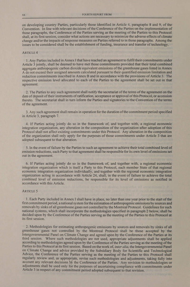  on developing country Parties, particularly those identified in Article 4, paragraphs 8 and 9, of the Convention. In line with relevant decisions of the Conference of the Parties on the implementation of those paragraphs, the Conference of the Parties serving as the meeting of the Parties to this Protocol shall, at its first session, consider what actions are necessary to minimize the adverse effects of climate change and/or the impacts of response measures on Parties referred to in those paragraphs. Among the issues to be considered shall be the establishment of funding, insurance and transfer of technology. ARTICLE 4 1. Any Parties included in Annex I that have reached an agreement to fulfil their commitments under Article 3 jointly, shall be deemed to have met those commitments provided that their total combined aggregate anthropogenic carbon dioxide equivalent emissions of the greenhouse gases listed in Annex A do not exceed their assigned amounts calculated pursuant to their quantified emission limitation and reduction commitments inscribed in Annex B and in accordance with the provisions of Article 3. The respective emission level allocated to each of the Parties to the agreement shall be set out in that agreement. 2. The Parties to any such agreement shall notify the secretariat of the terms of the agreement on the date of deposit of their instruments of ratification, acceptance or approval of this Protocol, or accession thereto. The secretariat shall in turn inform the Parties and signatories to the Convention of the terms of the agreement. 3. Any such agreement shall remain in operation for the duration of the commitment period specified in Article 3, paragraph 7. 4. If Parties acting jointly do so in the framework of, and together with, a regional economic integration organization, any alteration in the composition of the organization after adoption of this Protocol shall not affect existing commitments under this Protocol. Any alteration in the composition of the organization shall only apply for the purposes of those commitments under Article 3 that are adopted subsequent to that alteration. 5. In the event of failure by the Parties to such an agreement to achieve their total combined level of emission reductions, each Party to that agreement shall be responsible for its own level of emissions set out in the agreement. 6. If Parties acting jointly do so in the framework of, and together with, a regional economic integration organization which is itself a Party to this Protocol, each member State of that regional economic integration organization individually, and together with the regional economic integration organization acting in accordance with Article 24, shall, in the event of failure to achieve the total combined level of emission reductions, be responsible for its level of emissions as notified in accordance with this Article. ARTICLE 5 1. Each Party included in Annex I shall have in place, no later than one year prior to the start of the first commitment period, a national system for the estimation of anthropogenic emissions by sources and removals by sinks of all greenhouse gases not controlled by the Montreal Protocol. Guidelines for such national systems, which shall incorporate the methodologies specified in paragraph 2 below, shall be decided upon by the Conference of the Parties serving as the meeting of the Parties to this Protocol at its first session. 2. Methodologies for estimating anthropogenic emissions by sources and removals by sinks of all greenhouse gases not controlled by the Montreal Protocol shall be those accepted by the Intergovernmental Panel on Climate Change and agreed upon by the Conference of the Parties at its third session. Where such methodologies are not used, appropriate adjustments shall be applied according to methodologies agreed upon by the Conference of the Parties serving as the meeting of the Parties to this Protocol at its first session. Based on the work of, inter alia, the Intergovernmental Panel on Climate Change and advice provided by the Subsidiary Body for Scientific and Technological Advice, the Conference of the Parties serving as the meeting of the Parties to this Protocol shall regularly review and, as appropriate, revise such methodologies and adjustments, taking fully into account any relevant decisions by the Conference of the Parties. Any revision to methodologies or adjustments shall be used only for the purposes of ascertaining compliance with commitments under Article 3 in respect of any commitment period adopted subsequent to that revision.