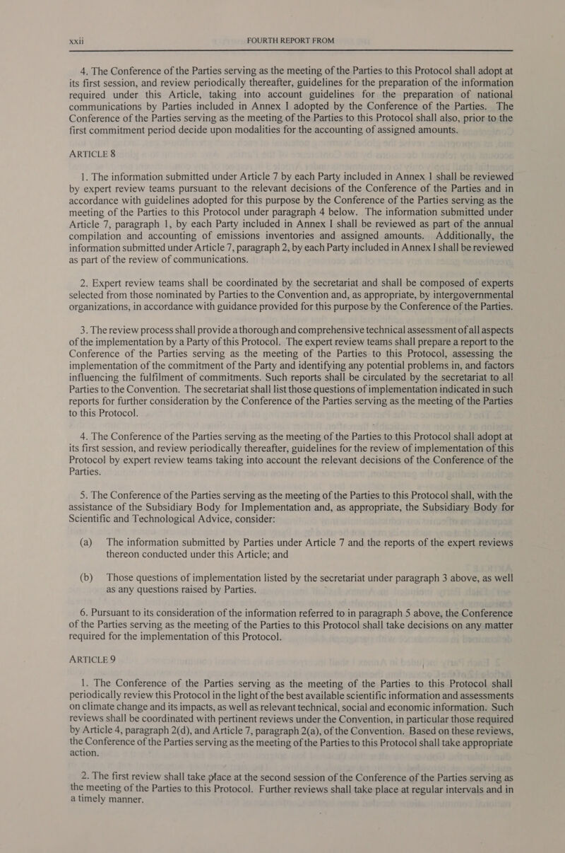  4. The Conference of the Parties serving as the meeting of the Parties to this Protocol shall adopt at its first session, and review periodically thereafter, guidelines for the preparation of the information required under this Article, taking into account guidelines for the preparation of national communications by Parties included in Annex I adopted by the Conference of the Parties. The Conference of the Parties serving as the meeting of the Parties to this Protocol shall also, prior to the first commitment period decide upon modalities for the accounting of assigned amounts. ARTICLE 8 1. The information submitted under Article 7 by each Party included in Annex | shall be reviewed by expert review teams pursuant to the relevant decisions of the Conference of the Parties and in accordance with guidelines adopted for this purpose by the Conference of the Parties serving as the meeting of the Parties to this Protocol under paragraph 4 below. The information submitted under Article 7, paragraph 1, by each Party included in Annex I shall be reviewed as part of the annual compilation and accounting of emissions inventories and assigned amounts. Additionally, the information submitted under Article 7, paragraph 2, by each Party included in Annex | shall be reviewed as part of the review of communications. 2. Expert review teams shall be coordinated by the secretariat and shall be composed of experts selected from those nominated by Parties to the Convention and, as appropriate, by intergovernmental organizations, in accordance with guidance provided for this purpose by the Conference of the Parties. 3. The review process shall provide a thorough and comprehensive technical assessment of all aspects of the implementation by a Party of this Protocol. The expert review teams shall prepare a report to the Conference of the Parties serving as the meeting of the Parties to this Protocol, assessing the implementation of the commitment of the Party and identifying any potential problems in, and factors influencing the fulfilment of commitments. Such reports shall be circulated by the secretariat to al! Parties to the Convention. The secretariat shall list those questions of implementation indicated in such reports for further consideration by the Conference of the Parties serving as the meeting of the Parties to this Protocol. 4. The Conference of the Parties serving as the meeting of the Parties to this Protocol shall adopt at its first session, and review periodically thereafter, guidelines for the review of implementation of this Protocol by expert review teams taking into account the relevant decisions of the Conference of the Parties. 5. The Conference of the Parties serving as the meeting of the Parties to this Protocol shall, with the assistance of the Subsidiary Body for Implementation and, as appropriate, the Subsidiary Body for Scientific and Technological Advice, consider: (a) The information submitted by Parties under Article 7 and the reports of the expert reviews thereon conducted under this Article; and (b) Those questions of implementation listed by the secretariat under paragraph 3 above, as well as any questions raised by Parties. 6. Pursuant to its consideration of the information referred to in paragraph 5 above, the Conference of the Parties serving as the meeting of the Parties to this Protocol shall take decisions on any matter required for the implementation of this Protocol. ARTICLE 9 . 1. The Conference of the Parties serving as the meeting of the Parties to this Protocol shall periodically review this Protocol in the light of the best available scientific information and assessments on climate change and its impacts, as well as relevant technical, social and economic information. Such reviews shall be coordinated with pertinent reviews under the Convention, in particular those required by Article 4, paragraph 2(d), and Article 7, paragraph 2(a), of the Convention. Based on these reviews, the Conference of the Parties serving as the meeting of the Parties to this Protocol shall take appropriate action. 2. The first review shall take place at the second session of the Conference of the Parties serving as the meeting of the Parties to this Protocol. Further reviews shall take place at regular intervals and in a timely manner.