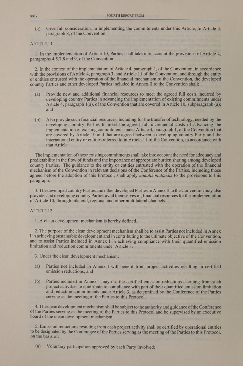  (g) Give full consideration, in implementing the commitments under this Article, to Article 4, paragraph 8, of the Convention. ARTICLE 11 1. In the implementation of Article 10, Parties shall take into account the provisions of Article 4, paragraphs 4,5,7,8 and 9, of the Convention. 2. In the context of the implementation of Article 4, paragraph 1, of the Convention, in accordance with the provisions of Article 4, paragraph 3, and Article 11 of the Convention, and through the entity or entities entrusted with the operation of the financial mechanism of the Convention, the developed country Parties and other developed Parties included in Annex II to the Convention shall: (a) Provide new and additional financial resources to meet the agreed full costs incurred by developing country Parties in advancing the implementation of existing commitments under Article 4, paragraph 1(a), of the Convention that are covered in Article 10, subparagraph (a); and (b) Also provide such financial resources, including for the transfer of technology, needed by the developing country Parties to meet the agreed full incremental costs of advancing the implementation of existing commitments under Article 4, paragraph 1, of the Convention that are covered by Article 10 and that are agreed between a developing country Party and the international entity or entities referred to in Article 11 of the Convention, in accordance with that Article. The implementation of these existing commitments shall take into account the need for adequacy and predictability in the flow of funds and the importance of appropriate burden sharing among developed country Parties. The guidance to the entity or entities entrusted with the operation of the financial mechanism of the Convention in relevant decisions of the Conference of the Parties, including those agreed before the adoption of this Protocol, shall apply mutatis mutandis to the provisions to this paragraph. 3. The developed country Parties and other developed Parties in Annex II to the Convention may also provide, and developing country Parties avail themselves of, financial resources for the implementation of Article 10, through bilateral, regional and other multilateral channels. ARTICLE 12 1. A clean development mechanism is hereby defined. 2. The purpose of the clean development mechanism shall be to assist Parties not included in Annex I in achieving sustainable development and in contributing to the ultimate objective of the Convention, and to assist Parties included in Annex | in achieving compliance with their quantified emission limitation and reduction commitments under Article 3. 3. Under the clean development mechanism: (a) Parties not included in Annex I will benefit from project activities resulting in certified emission reductions; and (b) Parties included in Annex I may use the certified emission reductions accruing from such project activities to contribute to compliance with part of their quantified emission limitation and reduction commitments under Article 3, as determined by the Conference of the Parties serving as the meeting of the Parties to this Protocol. 4. The clean development mechanism shall be subject to the authority and guidance of the Conference of the Parties serving as the meeting of the Parties to this Protocol and be supervised by an executive board of the clean development mechanism. 5. Emission reductions resulting from each project activity shall be certified by operational entities to be designated by the Conference of the Parties serving as the meeting of the Parties to this Protocol, on the basis of: (a) Voluntary participation approved by each Party involved;