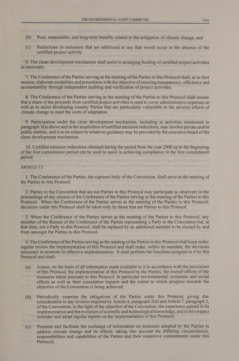  (b) Real, measurable, and long-term benefits related to the mitigation of climate change; and (c) Reductions in emissions that are additional to any that would occur in the absence of the certified project activity. 6. The clean development mechanism shall assist in arranging funding of certified project activities as necessary. 7. The Conference of the Parties serving as the meeting of the Parties to this Protocol shall, at its first session, elaborate modalities and procedures with the objective of ensuring transparency, efficiency and accountability through independent auditing and verification of project activities. 8. The Conference of the Parties serving as the meeting of the Parties to this Protocol shall ensure that a share of the proceeds from certified project activities is used to cover administrative expenses as well as to assist developing country Parties that are particularly vulnerable to the adverse effects of climate change to meet the costs of adaptation. 9. Participation under the clean development mechanism, including in activities mentioned in paragraph 3(a) above and in the acquisition of certified emission reductions, may involve private and/or public entities, and is to be subject to whatever guidance may be provided by the executive board of the clean development mechanism. 10. Certified emission reductions obtained during the period from the year 2000 up to the beginning of the first commitment period can be used to assist in achieving compliance in the first commitment period. ARTICLE 13 1. The Conference of the Parties, the supreme body of the Convention, shall serve as the meeting of the Parties to this Protocol. 2. Parties to the Convention that are not Parties to this Protocol may participate as observers in the proceedings of any session of the Conference of the Parties serving as the meeting of the Parties to this Protocol. When the Conference of the Parties serves as the meeting of the Parties to this Protocol, decisions under this Protocol shall be taken only by those that are Parties to this Protocol. 3. When the Conference of the Parties serves as the meeting of the Parties to this Protocol, any member of the Bureau of the Conference of the Parties representing a Party to the Convention but, at that time, not a Party to this Protocol, shall be replaced by an additional member to be elected by and from amongst the Parties to this Protocol. 4. The Conference of the Parties serving as the meeting of the Parties to this Protocol shall keep under regular review the implementation of this Protocol and shall make, within its mandate, the decisions necessary to promote its effective implementation. It shall perform the functions assigned to it by this Protocol and shall: (a) Assess, on the basis of all information made available to it in accordance with the provisions of this Protocol, the implementation of this Protocol by the Parties, the overall effects of the measures taken pursuant to this Protocol, in particular environmental, economic and social effects as well as their cumulative impacts and the extent to which progress towards the objective of the Convention is being achieved; (b) Periodically examine the obligations of the Parties under this Protocol, giving due consideration to any reviews required by Article 4, paragraph 2(d) and Article 7, paragraph 2, of the Convention, in the light of the objective of the Convention, the experience gained in its implementation and the evolution of scientific and technological knowledge, and in this respect consider and adopt regular reports on the implementation of this Protocol; (c) Promote and facilitate the exchange of information on measures adopted by the Parties to address climate change and its effects, taking into account the differing circumstances, responsibilities and capabilities of the Parties and their respective commitments under this Protocol;