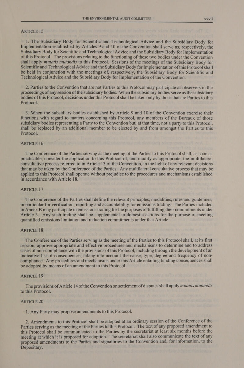  ARTICLE 15 1. The Subsidiary Body for Scientific and Technological Advice and the Subsidiary Body for Implementation established by Articles 9 and 10 of the Convention shall serve as, respectively, the Subsidiary Body for Scientific and Technological Advice and the Subsidiary Body for Implementation of this Protocol. The provisions relating to the functioning of these two bodies under the Convention shall apply mutatis mutandis to this Protocol. Sessions of the meetings of the Subsidiary Body for Scientific and Technological Advice and the Subsidiary Body for Implementation of this Protocol shall be held in conjunction with the meetings of, respectively, the Subsidiary Body for Scientific and Technological Advice and the Subsidiary Body for Implementation of the Convention. 2. Parties to the Convention that are not Parties to this Protocol may participate as observers in the proceedings of any session of the subsidiary bodies. When the subsidiary bodies serve as the subsidiary bodies of this Protocol, decisions under this Protocol shall be taken only by those that are Parties to this Protocol. 3. When the subsidiary bodies established by Article 9 and 10 of the Convention exercise their functions with regard to matters concerning this Protocol, any members of the Bureaux of those subsidiary bodies representing a Party to the Convention but, at that time, not a party to this Protocol, shall be replaced by an additional member to be elected by and from amongst the Parties to this Protocol. ARTICLE 16 The Conference of the Parties serving as the meeting of the Parties to this Protocol shall, as soon as practicable, consider the application to this Protocol of, and modify as appropriate, the multilateral consultative process referred to in Article 13 of the Convention, in the light of any relevant decisions that may be taken by the Conference of the Parties. Any multilateral consultative process that may be applied to this Protocol shall operate without prejudice to the procedures and mechanisms established in accordance with Article 18. ARTICLE 17 The Conference of the Parties shall define the relevant principles, modalities, rules and guidelines, in particular for verification, reporting and accountability for emissions trading. The Parties included in Annex B may participate in emissions trading for the purposes of fulfilling their commitments under Article 3. Any such trading shall be supplemental to domestic actions for the purpose of meeting quantified emissions limitation and reduction commitments under that Article. ARTICLE 18 The Conference of the Parties serving as the meeting of the Parties to this Protocol shall, at its first session, approve appropriate and effective procedures and mechanisms to determine and to address cases of non-compliance with the provisions of this Protocol, including through the development of an indicative list of consequences, taking into account the cause, type, degree and frequency of non- compliance. Any procedures and mechanisms under this Article entailing binding consequences shall be adopted by means of an amendment to this Protocol. ARTICLE 19 The provisions of Article 14 of the Convention on settlement of disputes shall apply mutatis mutandis to this Protocol. ARTICLE 20 1. Any Party may propose amendments to this Protocol. 2. Amendments to this Protocol shall be adopted at an ordinary session of the Conference of the Parties serving as the meeting of the Parties to this Protocol. The text of any proposed amendment to this Protocol shall be communicated to the Parties by the secretariat at least six months before the meeting at which it is proposed for adoption. The secretariat shall also communicate the text of any proposed amendments to the Parties and signatories to the Convention and, for information, to the Depositary.