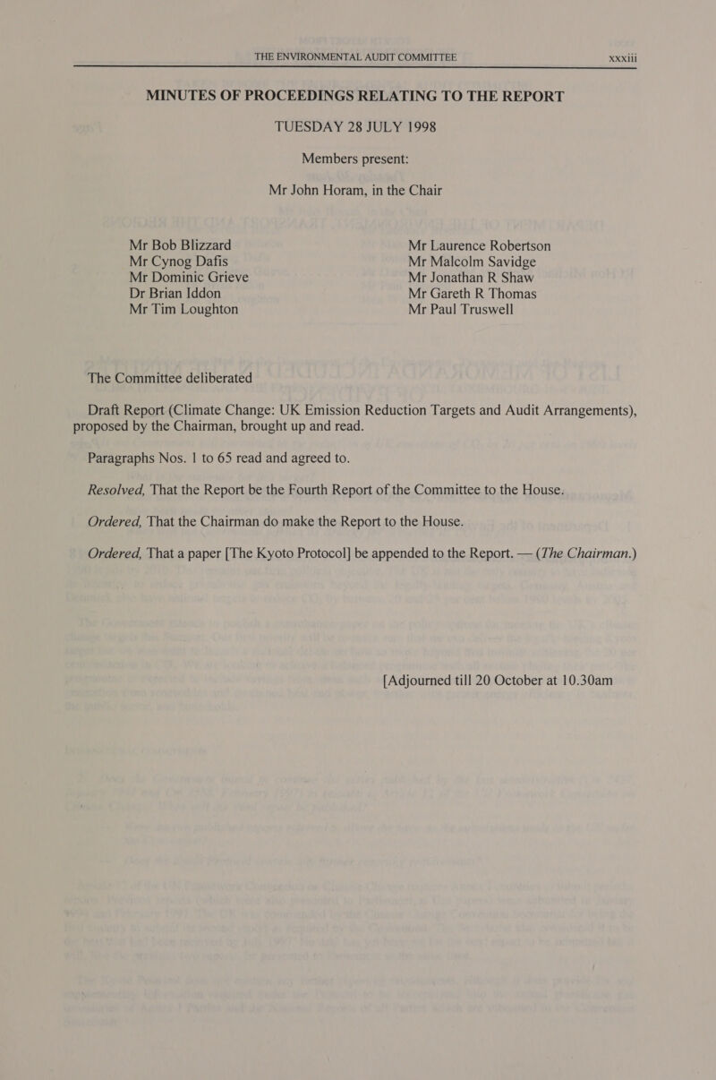  MINUTES OF PROCEEDINGS RELATING TO THE REPORT TUESDAY 28 JULY 1998 Members present: Mr John Horam, in the Chair Mr Bob Blizzard Mr Laurence Robertson Mr Cynog Dafis Mr Malcolm Savidge Mr Dominic Grieve Mr Jonathan R Shaw Dr Brian Iddon Mr Gareth R Thomas Mr Tim Loughton Mr Paul Truswell The Committee deliberated Draft Report (Climate Change: UK Emission Reduction Targets and Audit Arrangements), proposed by the Chairman, brought up and read. Paragraphs Nos. | to 65 read and agreed to. Resolved, That the Report be the Fourth Report of the Committee to the House. Ordered, That the Chairman do make the Report to the House. Ordered, That a paper [The Kyoto Protocol] be appended to the Report. — (The Chairman.) [Adjourned till 20 October at 10.30am