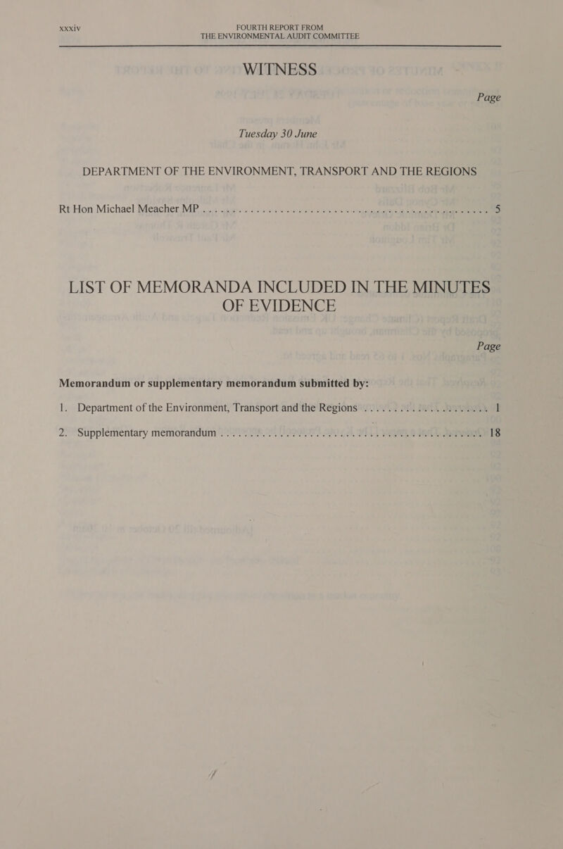 THE ENVIRONMENTAL AUDIT COMMITTEE WITNESS Page Tuesday 30 June DEPARTMENT OF THE ENVIRONMENT, TRANSPORT AND THE REGIONS Rt Hon Michael Meacher. MP vos cauereios sw ieee mak Gem ales ees ae eeencacartaee ts ee cee 5 LIST OF MEMORANDA INCLUDED IN THE MINUTES OF EVIDENCE Page Memorandum or supplementary memorandum submitted by: 1. Department of the Environment, Transport and the Regions ...................05 2. “Supplementary memorandum 223 1Se es Ly 2 ek, A LVaqane dec. hawt 18