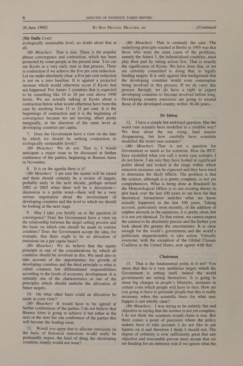  30 June 1998] [Continued  [Mr Dafis Cont] ecologically sustainable level, no doubt about that at all. (Mr Meacher) That is true. There is the popular phrase convergence and contraction, which has been promoted by some people at the present time. You can see Kyoto as a very early start in that process. There is contraction if we achieve the five per cent reduction. Let me make absolutely clear: a five per cent reduction is not on a zero baseline. It is against a projected increase which would otherwise occur if Kyoto had not happened. For Annex 1 countries that is expected to be something like 10 to 20 per cent above 1990 levels. We are actually talking at Kyoto about a contraction below what would otherwise have been the case by anything from 15 to 25 per cent. It is the beginnings of contraction and it is the beginning of convergence because we are moving, albeit pretty marginally, in the direction of the same level as developing countries per capita. 7. Does the Government have a view on the date by which we should be seeking contraction to ecologically sustainable levels? (Mr Meacher) We do not. That is, I would anticipate a major issue to be discussed at further conference of the parties, beginning at Buenos Aires in November. 8. It is on the agenda there is it? (Mr Meacher) Iam sure the matter will be raised and there should certainly be a review of targets, probably early in the next decade, perhaps around 2002 or 2003 when there will be a discussion— discussion is a polite word—there will be a very serious negotiation about the involvement of developing countries and the level to which we should be looking at the next stage. 9. May I take you briefly on to the question of convergence? Does the Government have a view on the relationship between the target setting process and the basis on which cuts should be made in various countries? Does the Government accept the idea, for example, that there ought to be an allocation of emissions on a per capita basis? (Mr Meacher) We do believe that the equity principle is one of the considerations by which all countries should be involved in this. We need also to take account of the opportunities for growth of developing countries and the third principle is what is called common but differentiated responsibilities according to the levels of economic development. It is certainly one of the characteristics or one of the principles which should underlie the allocation of future targets. 10. On what other basis could an allocation be made in your view? (Mr Meacher) It would have to be agreed at further conferences of the parties. I do not believe that Buenos Aires is going to achieve it but either at the next or the next but one conference of the parties this will become the leading issue. 11. Would you agree that to allocate emissions on the basis of historical emissions would really be profoundly unjust, the kind of thing the developing countries simply would not wear? (Mr Meacher) That is certainly the case. The underlying principle reached at Berlin in 1995 was that those who were the main cause of the problems, namely the Annex 1, the industrialised countries, must play their part by taking action first. That is exactly the significance of Kyoto. We have done that, or we are certainly committed to doing that, to legally binding targets. It is only against that background that the developing countries would even contemplate being involved in this process. If we do carry this process through, we do have a right to expect developing countries to become involved before long. Developing country emissions are going to exceed those of the developed country within 30-40 years.. Dr Iddon 12. Ihave a simple but awkward question. Has the worst case scenario been modelled in a credible way? We hear about the sea rising, land masses disappearing, but how carefully have scientists modelled the worst case scenario? (Mr Meacher) That is not a question for Government so much as for scientists. How far IPCC have modelled what you call a worst case scenario I do not know. I am sure they have looked at significant points ahead and looked at the range within which emission increases can be expected and they have tried to determine the likely effects. The problem is that the science, although it is pretty complete, is not yet comprehensive. What is being done at Bracknell by the Meteorological Office is to use existing theory to plot back over the last 100 years to see how far that theoretical formulation matches what we know actually happened in the last 100 years. Taking account, particularly most recently, of the addition of sulphur aerosols in the equations, it is pretty close, but it is not yet identical. To that extent, we cannot expect the science to be absolutely precise and the further you look ahead the greater the uncertainties. It is clear enough for the world’s government and the world’s politicians unquestionably to take action. Virtually everyone, with the exception of the Global Climate Coalition in the United States, now agrees with that. Chairman 13. That is the fundamental point, is it not? You stress that this is a very ambitious target, which the Government is setting itself, indeed the world governments are setting themselves. It is going to mean big changes in people’s lifestyles, increases in certain costs which people will have to face. How are you going to have to persuade people that this is really necessary when the scientific basis for what may happen is not wholly clear? (Mr Meacher) 1 was trying to be entirely fair and objective in saying that the science is not yet complete; I do not think the scientists would claim it was. But there comes a point of precision where the policy makers have to take account. I do not like to put figures on it and therefore I think I should not. The degree of certainty is now sufficiently great that any objective and reasonable person must accept that we are heading for an immense risk if we ignore what the