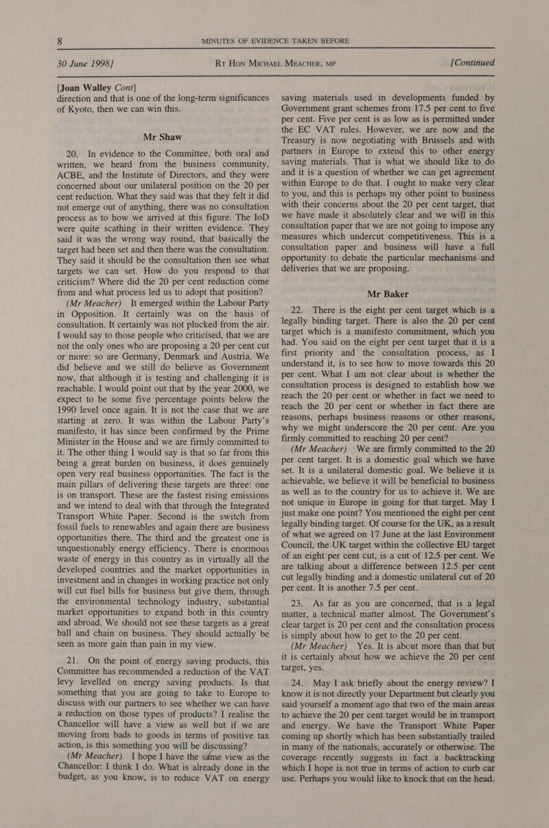  30 June 1998] [Continued  [Joan Walley Cont] direction and that is one of the long-term significances of Kyoto, then we can win this. Mr Shaw 20. In evidence to the Committee, both oral and written, we heard from the business community, ACBE, and the Institute of Directors, and they were concerned about our unilateral position on the 20 per cent reduction. What they said was that they felt it did not emerge out of anything, there was no consultation process as to how we arrived at this figure. The IoD were quite scathing in their written evidence. They said it was the wrong way round, that basically the target had been set and then there was the consultation. They said it should be the consultation then see what targets we can set. How do you respond to that criticism? Where did the 20 per cent reduction come from and what process led us to adopt that position? (Mr Meacher) It emerged within the Labour Party in Opposition. It certainly was on the basis of consultation. It certainly was not plucked from the air. I would say to those people who criticised, that we are not the only ones who are proposing a 20 per cent cut or more: so are Germany, Denmark and Austria. We did believe and we still do believe as Government now, that although it is testing and challenging it is reachable. I would point out that by the year 2000, we expect to be some five percentage points below the 1990 level once again. It is not the case that we are starting at zero. It was within the Labour Party’s manifesto, it has since been confirmed by the Prime Minister in the House and we are firmly committed to it. The other thing I would say is that so far from this being a great burden on business, it does genuinely open very real business opportunities. The fact is the main pillars of delivering these targets are three: one is on transport. These are the fastest rising emissions and we intend to deal with that through the Integrated Transport White Paper. Second is the switch from fossil fuels to renewables and again there are business opportunities there. The third and the greatest one is unquestionably energy efficiency. There is enormous waste of energy in this country as in virtually all the developed countries and the market opportunities in investment and in changes in working practice not only will cut fuel bills for business but give them, through the environmental technology industry, substantial market opportunities to expand both in this country and abroad. We should not see these targets as a great ball and chain on business. They should actually be seen as more gain than pain in my view. 21. On the point of energy saving products, this Committee has recommended a reduction of the VAT levy levelled on energy saving products. Is that something that you are going to take to Europe to discuss with our partners to see whether we can have a reduction on those types of products? I realise the Chancellor will have a view as well but if we are moving from bads to goods in terms of positive tax action, is this something you will be discussing? (Mr Meacher) I hope I have the same view as the Chancellor: I think I do. What is already done in the budget, as you know, is to reduce VAT on energy saving materials used in developments funded by Government grant schemes from 17.5 per cent to five per cent. Five per cent is as low as is permitted under the EC VAT rules. However, we are now and the Treasury is now negotiating with Brussels and with partners in Europe to extend this to other energy saving materials. That is what we should like to do and it is a question of whether we can get agreement within Europe to do that. I ought to make very clear to you, and this is perhaps my other point to business with their concerns about the 20 per cent target, that we have made it absolutely clear and we will in this consultation paper that we are not going to impose any measures which undercut competitiveness. This is a consultation paper and business will have a full opportunity to debate the particular mechanisms and deliveries that we are proposing. Mr Baker 22. There is the eight per cent target which is a legally binding target. There is also the 20 per cent target which is a manifesto commitment, which you had. You said on the eight per cent target that it is a first priority and the consultation process, as I understand it, is to see how to move towards this 20 per cent. What I am not clear about is whether the consultation process is designed to establish how we reach the 20 per cent or whether in fact we need to reach the 20 per cent or whether in fact there are reasons, perhaps business reasons or other reasons, why we might underscore the 20 per cent. Are you firmly committed to reaching 20 per cent? (Mr Meacher) We are firmly committed to the 20 per cent target. It is a domestic goal which we have set. It is a unilateral domestic goal. We believe it is achievable, we believe it will be beneficial to business as well as to the country for us to achieve it. We are not unique in Europe in going for that target. May I just make one point? You mentioned the eight per cent legally binding target. Of course for the UK, as a result of what we agreed on 17 June at the last Environment Council, the UK target within the collective EU target of an eight per cent cut, is a cut of 12.5 per cent. We are talking about a difference between 12.5 per cent cut legally binding and a domestic unilateral cut of 20 per cent. It is another 7.5 per cent. 23. As far as you are concerned, that is a legal matter, a technical matter almost. The Government’s clear target is 20 per cent and the consultation process is simply about how to get to the 20 per cent. (Mr Meacher) Yes. It is about more than that but it is certainly about how we achieve the 20 per cent target, yes. 24. May I ask briefly about the energy review? I know it is not directly your Department but clearly you said yourself a moment ago that two of the main areas to achieve the 20 per cent target would be in transport and energy. We have the Transport White Paper coming up shortly which has been substantially trailed in many of the nationals, accurately or otherwise. The coverage recently suggests in fact a backtracking which I hope is not true in terms of action to curb car use. Perhaps you would like to knock that on the head.