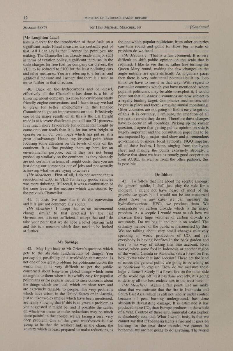  30 June 1998] [Continued  [Mr Loughton Cont] have a market for the introduction of these fuels on a significant scale. Fiscal measures are certainly part of that. All I can say is that I accept the point you are making. The Chancellor has already made a major start in terms of taxation policy, significant increases in the scale charges for free fuel for company car drivers, the VED to be reduced to £100 for the least polluting cars and other measures. You are referring to a further and additional measure and I accept that there is a need to move further in that direction. 40. Back on the hydrocarbons and on diesel, effectively all the Chancellor has done is a bit of tinkering about company taxation for environmentally friendly engine conversions, and I have to say we had to press for better amendments in the Finance Committee to get an improvement on that. Effectively one of the major results of all this is the UK freight trade is at a severe disadvantage to all our EU partners. It is much more favourable for continental freight to come onto our roads than it is for our own freight to operate on all our own roads which has put us at a great disadvantage. Hence my original point about focusing some attention on the levels of duty on the continent. It is fine pushing them up here for an environmental purpose, but if they are not being pushed up similarly on the continent, as they blatantly are not, certainly in terms of freight costs, then you are just doing our companies out of jobs and not actually achieving what we are trying to achieve. (Mr Meacher) First of all, I do not accept that a reduction of £500 in VED for heavy goods vehicles was mere tinkering. If I recall, it was a continuation of the same level as the measure which was studied by the previous Chancellor. 41. It costs five times that to do the conversion and it is just not commercially sound. (Mr Meacher) I accept that as an incremental change similar to that practised by the last Government, it is not sufficient. I accept that and I do take your point that we do need a level playing field and this is a measure which does need to be looked at further. Mr Savidge 42. May I go back to Mr Grieve’s question which gets to the absolute fundamentals of things? You portray the possibility of a worldwide catastrophe. Is not one of our great problems for politicians across the world that it is very difficult to get the public concerned about long-term global things which seem intangible to them when it is awfully easy for populist politicians or for popular media to raise concerns about the things which are local, which are short term and are extremely tangible to people. The very problems which have arisen in the United States or in Austria, just to take two examples which have been mentioned, are really showing that if this is as grave a problem as you suggested it might be, and if possible the scales on which we mean to make reductions may be much more painful in due course, we are facing a very, very deep problem. One of the great weaknesses is also going to be that the weakest link in the chain, the country which is least prepared to make reductions, is the one which popular politicians from other countries can turn round and point to. How big a scale of problem do we face? (Mr Meacher) That is a fair comment. It is very difficult to shift public opinion on the scale that is required. I like to see this as rather like turning the Queen Mary round, making the few changes in the angle initially are quite difficult. As it gathers pace, then there is very substantial potential built up. I do think we have to see it in that way. With regard to particular countries which you have mentioned, where populist politicians may be able to exploit it, 1 would point out that all Annex 1 countries are now subject to a legally binding target. Compliance mechanisms will be put in place and there is regular annual monitoring. Other countries are not going to find it easy to get out of this. It is certainly, I am sure, the intention of all the rest to ensure they do not. Therefore these changes have to occur in all countries. Picking up the earlier question, I agree that getting public opinion on side is hugely important and the consultation paper has to be accompanied by a major road show and a tremendous government, business, local authority, NGO impetus; all of these bodies, I hope, singing from the hymn sheet and making the points extremely strongly. I believe that since we have extremely good cooperation from ACBE, as well as from the other partners, this is possible. -Dr Iddon 43. To follow that line about the sceptic amongst the general public, I shall just play the role for a moment. I might not have heard of most of the greenhouse gases but I would not be too concerned about those in any case; we can measure the hydroflurocarbons, HFCs, we produce them. We concentrate on carbon dioxide which is the major problem. As a sceptic I would want to ask how we measure these huge volumes of carbon dioxide so accurately. Do we bag it and put it on scales? The ordinary member of the public is mesmerised by this. We are talking about very small changes relatively speaking in world production of CO, and yet everybody is having bonfires in the back garden and there is no way of taking that into account. Even worse, when some fool in Indonesia or another region of the world, Canada or Australia, sets a forest on fire, how do we take that into account? These are the kind of issues the general public are going to be asking us as politicians to explain. How do we measure these huge volumes? Surely if a forest fire on the other side of the world rips off, as it has done recently, it is going to destroy all our best endeavours in the west here. (Mr Meacher) Again a fair point. Let me make clear that we estimate that the fire in Indonesia and South East Asia, which is still not wholly under control because of peat burning underground, has done absolutely devastating damage. It is estimated it has produced more CO, than Europe produces in the whole of a year. Control of these environmental catastrophes is absolutely essential. What I would insist is that we cannot say that if Indonesia lights a fire and it goes on burning for the next three months, we cannot be bothered, we are not going to do anything. The world