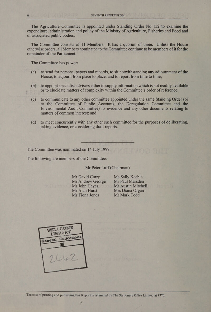 The Agriculture Committee is appointed under Standing Order No 152 to examine the expenditure, administration and policy of the Ministry of Agriculture, Fisheries and Food and of associated public bodies. The Committee consists of 11 Members. It has a quorum of three. Unless the House otherwise orders, all Members nominated to the Committee continue to be members of it for the remainder of the Parliament. The Committee has power: (a) to send for persons, papers and records, to sit notwithstanding any adjournment of the House, to adjourn from place to place, and to report from time to time; (b) to appoint specialist advisers either to supply information which is not readily available or to elucidate matters of complexity within the Committee’s order of reference; (c) to communicate to any other committee appointed under the same Standing Order (or to the Committee of Public Accounts, the Deregulation Committee and the Environmental Audit Committee) its evidence and any other documents relating to matters of common interest; and (d) to meet concurrently with any other such committee for the purposes of deliberating, taking evidence, or considering draft reports. The Committee was nominated on 14 July 1997. The following are members of the Committee: Mr Peter Luff (Chairman) Mr David Curry Ms Sally Keeble Mr Andrew George Mr Paul Marsden Mr John Hayes Mr Austin Mitchell Mr Alan Hurst Mrs Diana Organ Ms Fiona Jones Mr Mark Todd   The cost of printing and publishing this Report is estimated by The Stationery Office Limited at £770. 7 7