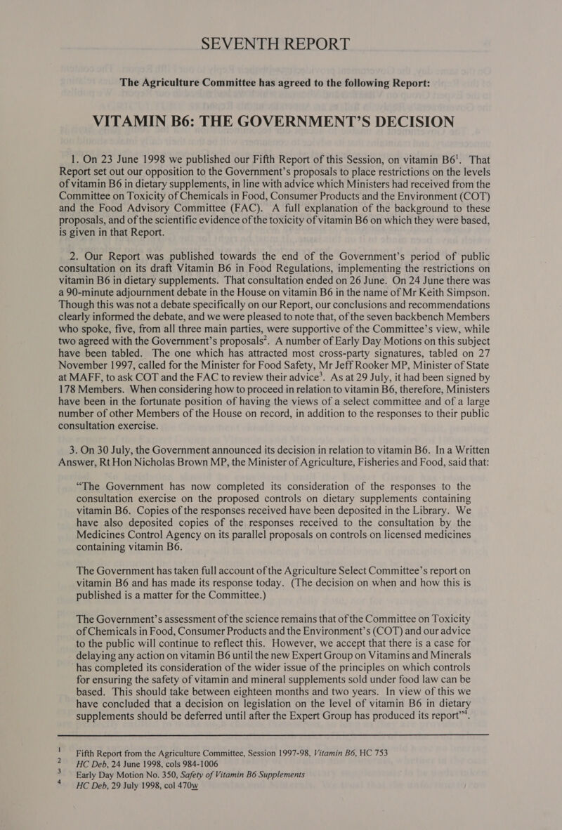 SEVENTH REPORT The Agriculture Committee has agreed to the following Report: VITAMIN B6é: THE GOVERNMENT?’S DECISION 1. On 23 June 1998 we published our Fifth Report of this Session, on vitamin B6'. That Report set out our opposition to the Government’s proposals to place restrictions on the levels of vitamin B6 in dietary supplements, in line with advice which Ministers had received from the Committee on Toxicity of Chemicals in Food, Consumer Products and the Environment (COT) and the Food Advisory Committee (FAC). A full explanation of the background to these proposals, and of the scientific evidence of the toxicity of vitamin B6 on which they were based, is given in that Report. 2. Our Report was published towards the end of the Government’s period of public consultation on its draft Vitamin B6 in Food Regulations, implementing the restrictions on vitamin B6 in dietary supplements. That consultation ended on 26 June. On 24 June there was a 90-minute adjournment debate in the House on vitamin B6 in the name of Mr Keith Simpson. Though this was not a debate specifically on our Report, our conclusions and recommendations clearly informed the debate, and we were pleased to note that, of the seven backbench Members who spoke, five, from all three main parties, were supportive of the Committee’s view, while two agreed with the Government’s proposals’. A number of Early Day Motions on this subject have been tabled. The one which has attracted most cross-party signatures, tabled on 27 November 1997, called for the Minister for Food Safety, Mr Jeff Rooker MP, Minister of State at MAFF, to ask COT and the FAC to review their advice’. As at 29 July, it had been signed by 178 Members. When considering how to proceed in relation to vitamin B6, therefore, Ministers have been in the fortunate position of having the views of a select committee and of a large number of other Members of the House on record, in addition to the responses to their public consultation exercise. 3. On 30 July, the Government announced its decision in relation to vitamin B6. Ina Written Answer, Rt Hon Nicholas Brown MP, the Minister of Agriculture, Fisheries and Food, said that: “The Government has now completed its consideration of the responses to the consultation exercise on the proposed controls on dietary supplements containing vitamin B6. Copies of the responses received have been deposited in the Library. We have also deposited copies of the responses received to the consultation by the Medicines Control Agency on its parallel proposals on controls on licensed medicines containing vitamin B6. The Government has taken full account of the Agriculture Select Committee’s report on vitamin B6 and has made its response today. (The decision on when and how this is published is a matter for the Committee.) The Government’s assessment of the science remains that of the Committee on Toxicity of Chemicals in Food, Consumer Products and the Environment’s (COT) and our advice to the public will continue to reflect this. However, we accept that there is a case for delaying any action on vitamin B6 until the new Expert Group on Vitamins and Minerals ‘has completed its consideration of the wider issue of the principles on which controls for ensuring the safety of vitamin and mineral supplements sold under food law can be based. This should take between eighteen months and two years. In view of this we have concluded that a decision on legislation on the level of vitamin B6 in dietary supplements should be deferred until after the Expert Group has produced its report”.  Fifth Report from the Agriculture Committee, Session 1997-98, Vitamin B6, HC 753 HC Deb, 24 June 1998, cols 984-1006 Early Day Motion No. 350, Safety of Vitamin B6 Supplements HC Deb, 29 July 1998, col 470w &gt; WN —