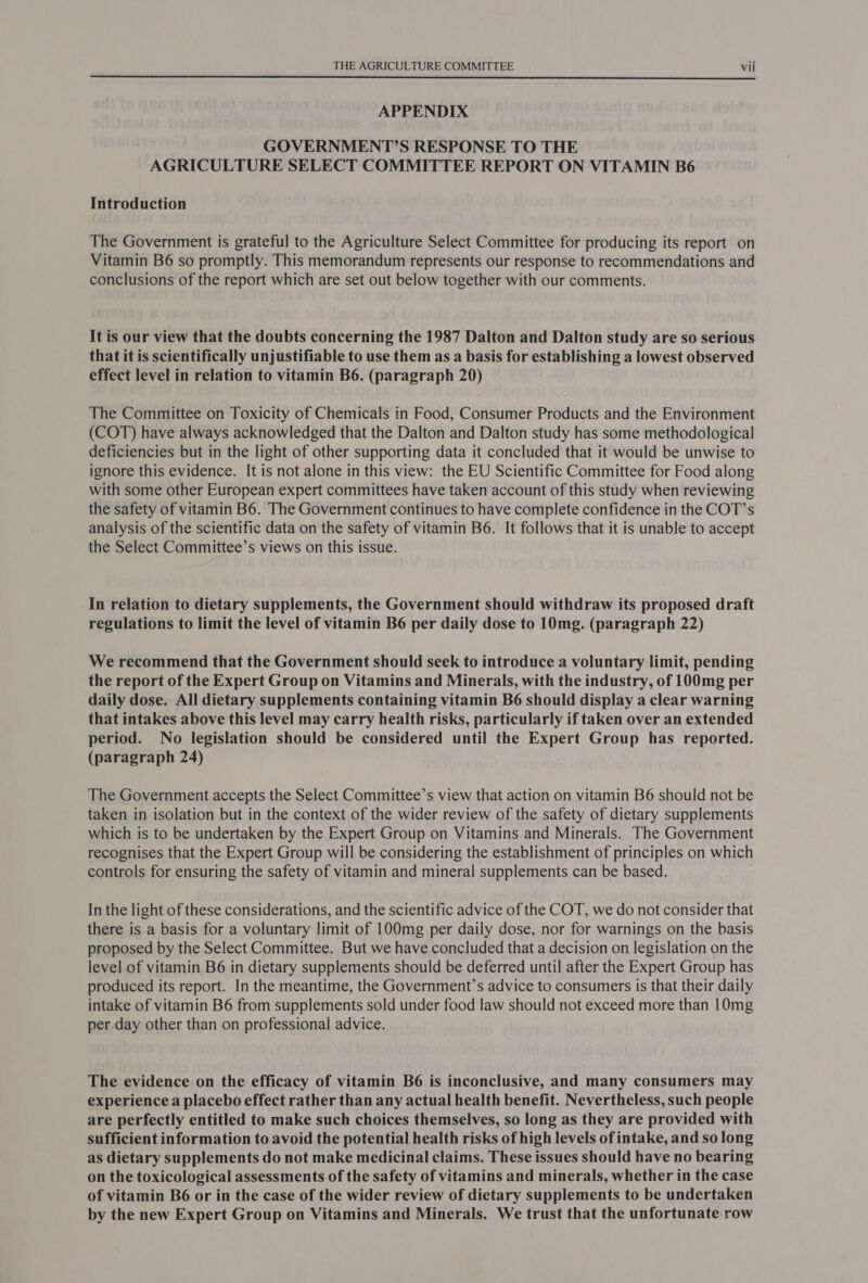  APPENDIX GOVERNMENT?’S RESPONSE TO THE AGRICULTURE SELECT COMMITTEE REPORT ON VITAMIN B6 Introduction The Government is grateful to the Agriculture Select Committee for producing its report on Vitamin B6 so promptly. This memorandum represents our response to recommendations and conclusions of the report which are set out below together with our comments. It is our view that the doubts concerning the 1987 Dalton and Dalton study are so serious that it is scientifically unjustifiable to use them as a basis for establishing a lowest observed effect level in relation to vitamin B6. (paragraph 20) The Committee on Toxicity of Chemicals in Food, Consumer Products and the Environment (COT) have always acknowledged that the Dalton and Dalton study has some methodological deficiencies but in the light of other supporting data it concluded that it would be unwise to ignore this evidence. It is not alone in this view: the EU Scientific Committee for Food along with some other European expert committees have taken account of this study when reviewing the safety of vitamin B6. The Government continues to have complete confidence in the COT’s analysis of the scientific data on the safety of vitamin B6. It follows that it is unable to accept the Select Committee’s views on this issue. In relation to dietary supplements, the Government should withdraw its proposed draft regulations to limit the level of vitamin B6 per daily dose to 10mg. (paragraph 22) We recommend that the Government should seek to introduce a voluntary limit, pending the report of the Expert Group on Vitamins and Minerals, with the industry, of 100mg per daily dose. All dietary supplements containing vitamin B6 should display a clear warning that intakes above this level may carry health risks, particularly if taken over an extended period. No legislation should be considered until the Expert Group has reported. (paragraph 24) The Government accepts the Select Committee’s view that action on vitamin B6 should not be taken in isolation but in the context of the wider review of the safety of dietary supplements which is to be undertaken by the Expert Group on Vitamins and Minerals. The Government recognises that the Expert Group will be considering the establishment of principles on which controls for ensuring the safety of vitamin and mineral supplements can be based. In the light of these considerations, and the scientific advice of the COT, we do not consider that there is a basis for a voluntary limit of 100mg per daily dose, nor for warnings on the basis proposed by the Select Committee. But we have concluded that a decision on legislation on the level of vitamin B6 in dietary supplements should be deferred until after the Expert Group has produced its report. In the meantime, the Government’s advice to consumers is that their daily intake of vitamin B6 from supplements sold under food law should not exceed more than 10mg per day other than on professional advice. The evidence on the efficacy of vitamin B6 is inconclusive, and many consumers may experience a placebo effect rather than any actual health benefit. Nevertheless, such people are perfectly entitled to make such choices themselves, so long as they are provided with sufficient information to avoid the potential health risks of high levels of intake, and so long as dietary supplements do not make medicinal claims. These issues should have no bearing on the toxicological assessments of the safety of vitamins and minerals, whether in the case of vitamin B6 or in the case of the wider review of dietary supplements to be undertaken by the new Expert Group on Vitamins and Minerals. We trust that the unfortunate row