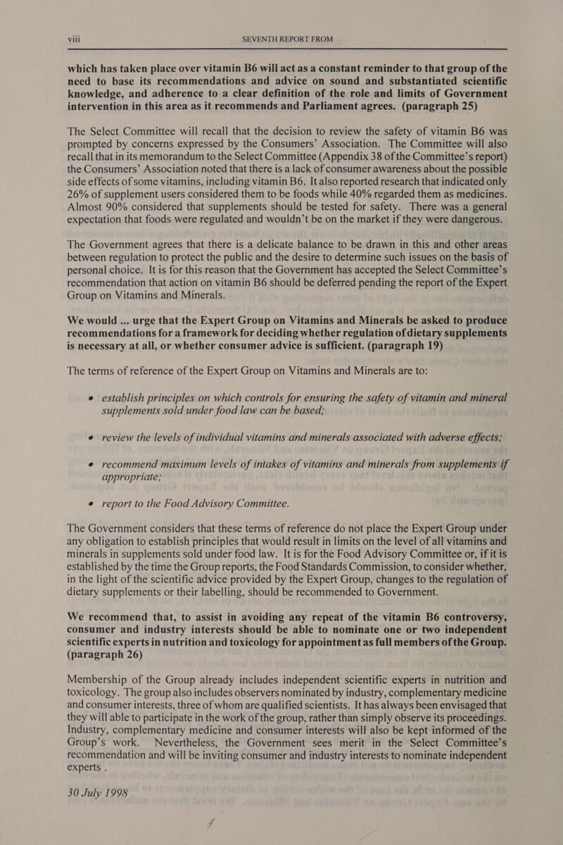 which has taken place over vitamin B6 will act as a constant reminder to that group of the need to base its recommendations and advice on sound and substantiated scientific knowledge, and adherence to a clear definition of the role and limits of Government intervention in this area as it recommends and Parliament agrees. (paragraph 25) The Select Committee will recall that the decision to review the safety of vitamin B6 was prompted by concerns expressed by the Consumers’ Association. The Committee will also recall that in its memorandum to the Select Committee (Appendix 38 of the Committee’s report) the Consumers’ Association noted that there is a lack of consumer awareness about the possible side effects of some vitamins, including vitamin B6. It also reported research that indicated only 26% of supplement users considered them to be foods while 40% regarded them as medicines. Almost 90% considered that supplements should be tested for safety. There was a general expectation that foods were regulated and wouldn’t be on the market if they were dangerous. The Government agrees that there is a delicate balance to be drawn in this and other areas between regulation to protect the public and the desire to determine such issues on the basis of personal choice. It is for this reason that the Government has accepted the Select Committee’s recommendation that action on vitamin B6 should be deferred pending the report of the Expert Group on Vitamins and Minerals. We would ... urge that the Expert Group on Vitamins and Minerals be asked to produce recommendations for a framework for deciding whether regulation of dietary supplements is necessary at all, or whether consumer advice is sufficient. (paragraph 19) The terms of reference of the Expert Group on Vitamins and Minerals are to: e establish principles on which controls for ensuring the safety of vitamin and mineral supplements sold under food law can be based; e review the levels of individual vitamins and minerals associated with adverse effects; e recommend maximum levels of intakes of vitamins and minerals from supplements if appropriate; e report to the Food Advisory Committee. The Government considers that these terms of reference do not place the Expert Group under any obligation to establish principles that would result in limits on the level of all vitamins and minerals in supplements sold under food law. It is for the Food Advisory Committee or, if it is established by the time the Group reports, the Food Standards Commission, to consider whether, in the light of the scientific advice provided by the Expert Group, changes to the regulation of dietary supplements or their labelling, should be recommended to Government. We recommend that, to assist in avoiding any repeat of the vitamin B6 controversy, consumer and industry interests should be able to nominate one or two independent scientific experts in nutrition and toxicology for appointment as full members of the Group. (paragraph 26) Membership of the Group already includes independent scientific experts in nutrition and toxicology. The group also includes observers nominated by industry, complementary medicine and consumer interests, three of whom are qualified scientists. It has always been envisaged that they will able to participate in the work of the group, rather than simply observe its proceedings. Industry, complementary medicine and consumer interests will also be kept informed of the Group’s work. Nevertheless, the Government sees merit in the Select Committee’s recommendation and will be inviting consumer and industry interests to nominate independent experts . 30 July 1998