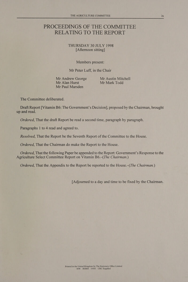  PROCEEDINGS OF THE COMMITTEE RELATING TO THE REPORT THURSDAY 30 JULY 1998 [Afternoon sitting] Members present: Mr Peter Luff, in the Chair Mr Andrew George Mr Austin Mitchell Mr Alan Hurst Mr Mark Todd Mr Paul Marsden The Committee deliberated. Draft Report [Vitamin B6: The Government’s Decision], proposed by the Chairman, brought up and read. Ordered, That the draft Report be read a second time, paragraph by paragraph. Paragraphs | to 4 read and agreed to. Resolved, That the Report be the Seventh Report of the Committee to the House. Ordered, That the Chairman do make the Report to the House. Ordered, That the following Paper be appended to the Report: Government’s Response to the Agriculture Select Committee Report on Vitamin B6.—(The Chairman.) Ordered, That the Appendix to the Report be reported to the House.—(The Chairman.) [Adjourned to a day and time to be fixed by the Chairman. Printed in the United Kingdom by The Stationery Office Limited 8/98 383064 19585 CRC Supplied