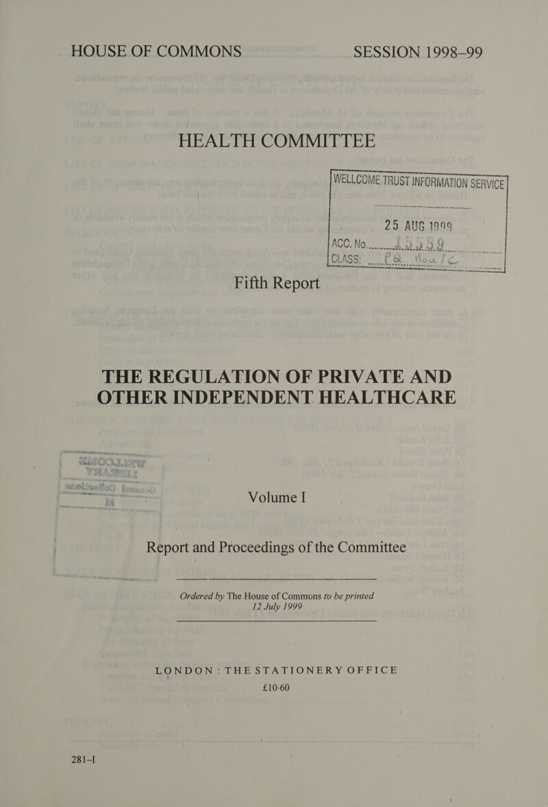 ~ HOUSE OF COMMONS SESSION 1998-99 HEALTH COMMITTEE WELLCOME TRUST INFORMATION SERVICE  29 AUS 1999 Fifth Report THE REGULATION OF PRIVATE AND OTHER INDEPENDENT HEALTHCARE Volume I Report and Proceedings of the Committee  Ordered by The House of Commons fo be printed 12 July 1999 LONDON. THESTATITONERY OFFICE £10-60 28 1-I