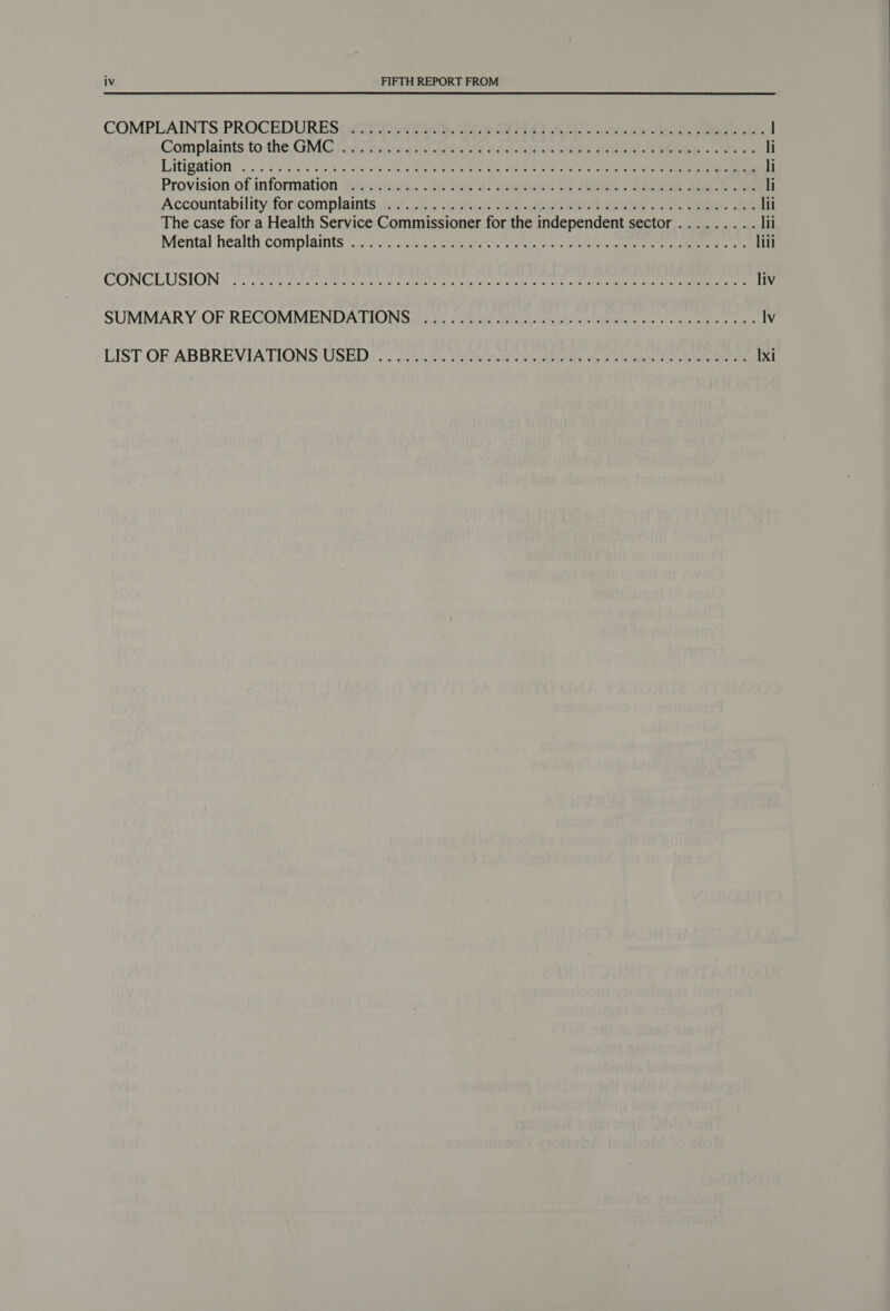 COMPLAINTS: PROCEDURES pe eat at Sis ea Sekine eta on Fe es l Complaints tothe GMC }&gt;-osen.u8 ah ldeale Saeeksapo wes Sabena | eth li Litigation’). 0.2:0s Ly oye Sains ee ponte eae ee ceed ee li Provision of information }feimn'sers. . i: tae eteeum, et ee. See de ieee li Accountability foricomplaints yd. ob corwn ites. chieienel aeder oe eee. Shan lii The case for a Health Service Commissioner for the independent sector ......... lii Mental health’ complaints 2250 56 os ercoeae © tes er ee oe Ce lili CONCEUSION} Fic crcirsls ee ake eee a var tabe rae oc strc eo) Ooo a liv SUMMARY OF: RECOMMENDATIONS nic te ceeae arGieb- etaig- 1a apes. «oe eee gene lv LIST OR:ABBREVIATIONS USED: .3 stints Woloviwe Web. Sales fe al meant) tee Ixi