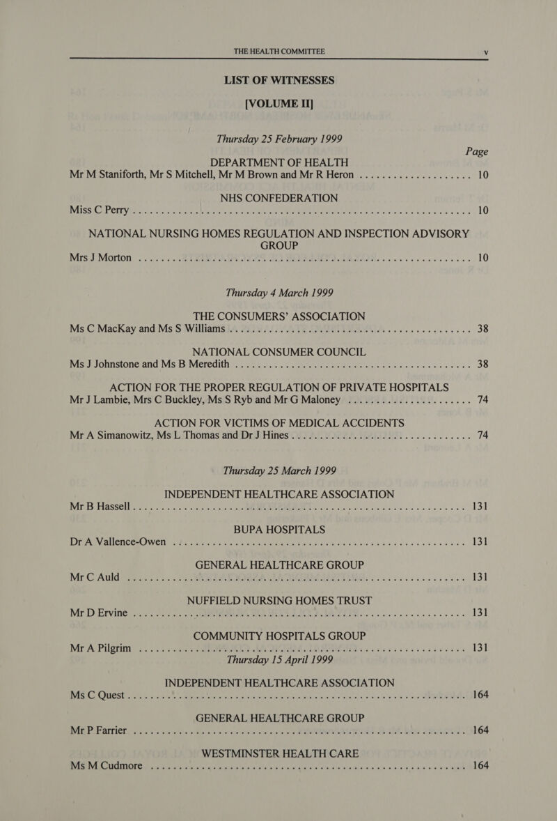  LIST OF WITNESSES [VOLUME II] Thursday 25 February 1999 Page DEPARTMENT OF HEALTH Mr M Staniforth, Mr S Mitchell, Mr M Brown and Mr R Heron .................... 10 NHS CONFEDERATION DISS AP CITY Bret rt aa ks eee ec eM POU MPL Te SS cise le obigss diode ai 3 10 NATIONAL NURSING HOMES REGULATION AND INSPECTION ADVISORY GROUP Nirs J Morton...) 2 asc ete Pea Ok LD ER AAMAS. cc heise ees 10 Thursday 4 March 1999 THE CONSUMERS’ ASSOCIATION Ms C MacKay and 'Ms'S Wallianis iA 20 ACI ATE FM PMAVCIA ow oc ee ee 38 NATIONAL CONSUMER COUNCIL vise? J Oniistone avd 1S DiVieredithia. . tn, ws.s:. sameeren nme. cet Dd Goseh + ol sseceveu 38 ACTION FOR THE PROPER REGULATION OF PRIVATE HOSPITALS Mr J Lambie, Mrs C Buckley, Ms S Ryb and Mr G Maloney ..................005. 74 ACTION FOR VICTIMS OF MEDICAL ACCIDENTS Mr A Simanowitz, Ms(LThomas and’DriJiHines (Wy 10224 HALIDSE 2... 0... ee 74 Thursday 25 March 1999 INDEPENDENT HEALTHCARE ASSOCIATION AGS ELASSC 1 eerste, re cay a ty ME PON Se oy Gl ds so ho die se ood 131 BUPA HOSPITALS Pope UCN Cem J WET aS tere tat shrek Wate ME rerum LION eels Scie hoe wise sie dss elviaie valde 131 GENERAL HEALTHCARE GROUP Mr-C Auldi 2s cc. Maa EIN ERC AO eT SEI i eee ese 131 NUFFIELD NURSING HOMES TRUST MrD Etvitieretc: -2vic. .o EaPermente, A OR AION PRPS EIN. co cicieels ease eee 131 COMMUNITY HOSPITALS GROUP Mr A: Pilgrim 2: 2.5 &lt;item) sAek ELON CTR as ceils Sk ee se eo ae wiles 131 Thursday 15 April 1999 INDEPENDENT HEALTHCARE ASSOCIATION eo CLIT ey PRR Ded RAUL UE EE SE aah Ns er RE 5 bata 164 GENERAL HEALTHCARE GROUP RAE PAEAITICN ce os cis kde se ocr ale © aad eC ROOIEIOL S87 bree ates). 164 WESTMINSTER HEALTH CARE ob BSG Pane EO Es RON BOER CHAD RA Oe PNET, oe ee oe ee en eS Fe | 164