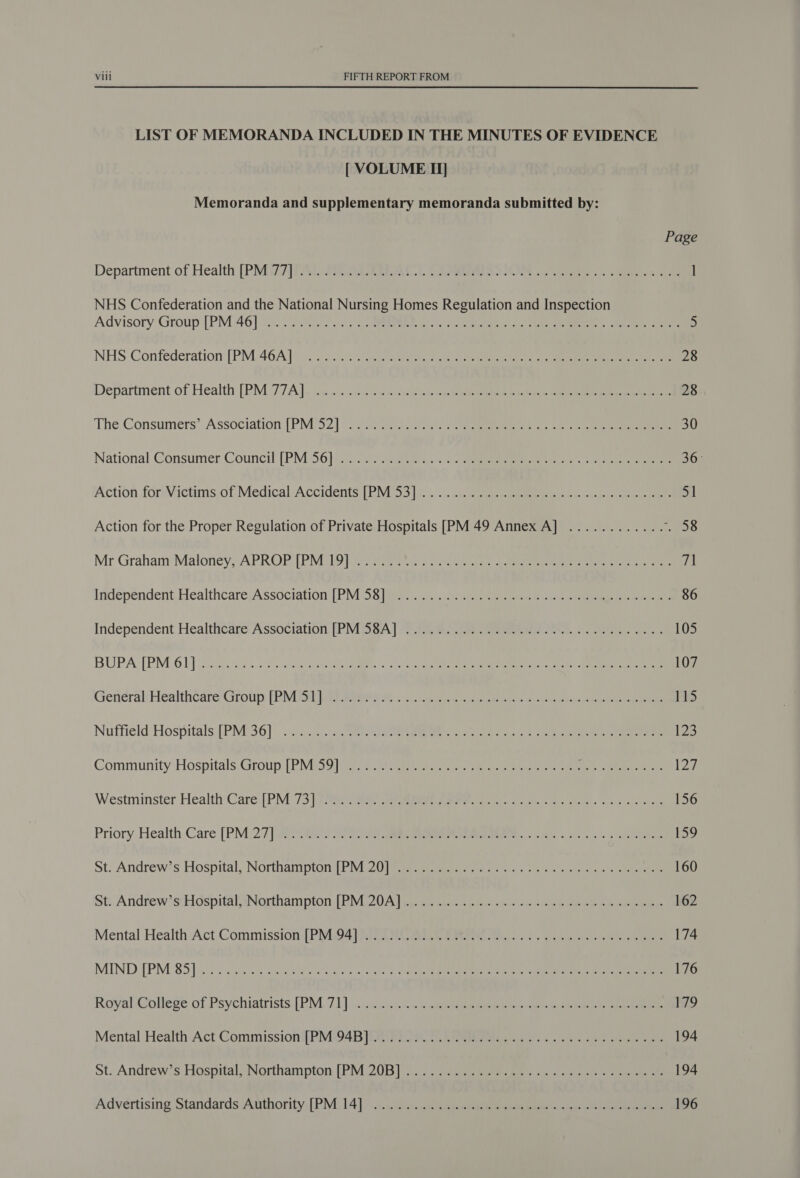 LIST OF MEMORANDA INCLUDED IN THE MINUTES OF EVIDENCE [ VOLUME II] Memoranda and supplementary memoranda submitted by: Page Department of Health [PMG Z]Tal- Feber ACL CS PREPS SO ee ae ] NHS Confederation and the National Nursing Homes Regulation and Inspection Advisory Group. (PM 46] 7) Soe 5e...) 0 ne ces Gp le mea rec gas eee = en Sees 5 NHS Confederation [PM 464A }10 7% oar iee iret eee ce en 28 Department of Health [PM‘77A.]. da... &lt;2 pets ae ene ee 28 The Consumers’ Association [PM 92] 30 Sia eee oe mre 30 National Consumer Council [PM 56] 22. ce. 2 eee eee ce 36° Action foravietims of Medical:Accidents [PIMI33|%. 4... cc eee Pee ses ae 51 Action for the Proper Regulation of Private Hospitals [PM 49 Annex A] ............ ee Mr Graham Maloney, A PROP [DP NiGLO Ty pire ei sate korea ay mene net ar ire ee eee 71 Independent. Healthcare, Association: [PM S38}. 2 eee ee eee 86 Independent Healthtare- Association [PMSA] Ae ene on tee es 105 BUPA: [PM 6B] sce 2085 tie ar aR St ec ee 107 General HealthcdserCiroips FRIED Pane a Loca errs ep ates cp stbcss are eee 115 Nuffield Hospitals PM0361] |...) ie EE aa a a: Ge ea 123 Community ‘Hospitals.Group (PINGS (9 ee re ere eae ee eee eae 127 Westminster Health Care: ] PM 73 | cree eee eee eee ne ey ay oes 156 Priory. Health.Care [PM)2:7 |i Gai ro a, gee eM: tine oc we /s 3 159 St; Andrew's Hospital, Northampton iPM 20a rar es Leet ecto eaepeees gs siete ene 160 St; Andrew’ stiiospital Northampton [EM JOA) ie peed sc &lt;i encomulh heen ne ee 162 Mental Health Act Commission. (PNLS4) RIOT Sian a wee 174 MIND TPM: 85] fy 5 eta ak a et ace ohh ogee Weta ea ct ag 176 Rovyal&lt;iollege of Psychiatrists: [PML 7] is sty sn sno vee wa ee eee eben ame otra Manic eee 179 Mental Health Act Commissioni{PIMO4B Fei 5s ROR, ick os ex ee ne eee 194 St. Andrew's Hospital; Northampton [PM 20BW) (isc peema ie cn vk eee ee 194 Advertising Standards Anthority,[PM 14]. Jj.) ais sence eee eee ey nok eee 196