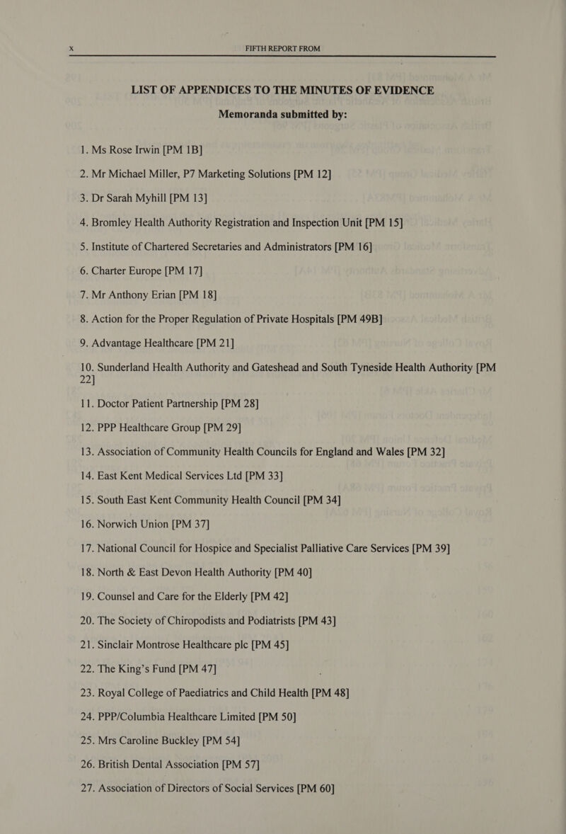 N= Os es Oa Nt — 8. o 10 ae Z — FIFTH REPORT FROM  LIST OF APPENDICES TO THE MINUTES OF EVIDENCE Memoranda submitted by: Action for the Proper Regulation of Private Hospitals [PM 49B] . Sunderland Health Authority and Gateshead and South Tyneside Health Authority [PM ] . Doctor Patient Partnership [PM 28] . PPP Healthcare Group [PM 29] . Association of Community Health Councils for England and Wales [PM 32] . East Kent Medical Services Ltd [PM 33] . South East Kent Community Health Council [PM 34] . Norwich Union [PM 37] National Council for Hospice and Specialist Palliative Care Services [PM 39] North &amp; East Devon Health Authority [PM 40] Counsel and Care for the Elderly [PM 42] The Society of Chiropodists and Podiatrists [PM 43] . Sinclair Montrose Healthcare ple [PM 45] The King’s Fund [PM 47] Royal College of Paediatrics and Child Health [PM 48] PPP/Columbia Healthcare Limited [PM 50] Mrs Caroline Buckley [PM 54] British Dental Association [PM 57] Association of Directors of Social Services [PM 60]