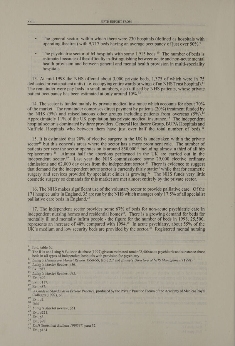  * The general sector, within which there were 230 hospitals (defined as hospitals with operating theatres) with 9,717 beds having an average occupancy of just over 50%.’ * The psychiatric sector of 64 hospitals with some 1,915 beds.'° The number of beds is estimated because of the difficulty in distinguishing between acute and non-acute mental health provision and between general and mental health provision in multi-speciality hospitals. 13. At mid-1998 the NHS offered about 3,000 private beds, 1,375 of which were in 75 dedicated private patient units (i.e. occupying entire wards or wings of an NHS Trust hospital).’ The remainder were pay beds in small numbers, also utilised by NHS patients, whose private patient occupancy has been estimated at only around 10%. 14. The sector is funded mainly by private medical insurance which accounts for about 70% of the market. The remainder comprises direct payment by patients (20%) treatment funded by the NHS (5%) and miscellaneous other groups including patients from overseas (5%).° Approximately 11% of the UK population has private medical insurance.'* The independent hospital sector is dominated by three providers, General Healthcare Group, BUPA Hospitals and Nuffield Hospitals who between them have just over half the total number of beds.'° 15. It is estimated that 20% of elective surgery in the UK is undertaken within the private sector'® but this conceals areas where the sector has a more prominent role. The number of patients per year the sector operates on is around 850,000” including almost a third of all hip replacements.'* Almost half the abortions performed in the UK are carried out in the independent sector.'? Last year the NHS commissioned some 29,000 elective ordinary admissions and 62,000 day cases from the independent sector.”” There is evidence to suggest that demand for the independent acute sector is currently fairly static”' while that for cosmetic surgery and services provided by specialist clinics is growing.”” The NHS funds very little cosmetic surgery so demands for this market are met almost entirely by the private sector. 16. The NHS makes significant use of the voluntary sector to provide palliative care. Of the 171 hospice units in England, 35 are run by the NHS which manages only 17.5% of all specialist palliative care beds in England.” 17. The independent sector provides some 67% of beds for non-acute psychiatric care in independent nursing homes and residential homes”. There is a growing demand for beds for mentally ill and mentally infirm people - the figure for the number of beds in 1998, 25,500, represents an increase of 48% compared with 1994.” In acute psychiatry, about 55% of the UK’s medium and low security beds are provided by the sector.”° Registered mental nursing Ibid, table 6d. The IHA and Laing &amp; Buisson database (1997) give an estimated total of 2,400 acute psychiatric and substance abuse beds in all types of independent hospitals with provision for psychiatry. Laing’s Healthcare Market Review 1998-99, table 2.7 and Binley’s Directory of NHS Management (1998). Laing’s Market Review, p56. Ev., p87. Laing’s Market Review, p95. Ev., p92. Ev., p117. Ev., p87. A Guide to Standards in Private Practice, produced by the Private Practice Forum of the Academy of Medical Royal Colleges (1997), p3. J Ev., p2. °° Ibid. Laing’s Market Review, p51. EV, p22!: EV.,. Das Ev., p98. ~ DoH Statistical Bulletin 1998/37, para 32. Ev., p161.