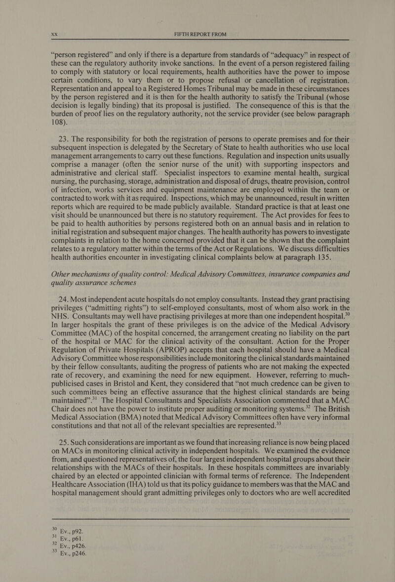  “person registered” and only if there is a departure from standards of “adequacy” in respect of these can the regulatory authority invoke sanctions. In the event of a person registered failing to comply with statutory or local requirements, health authorities have the power to impose certain conditions, to vary them or to propose refusal or cancellation of registration. Representation and appeal to a Registered Homes Tribunal may be made in these circumstances by the person registered and it is then for the health authority to satisfy the Tribunal (whose decision is legally binding) that its proposal is justified. The consequence of this is that the burden of proof lies on the regulatory authority, not the service provider (see below paragraph 108). 23. The responsibility for both the registration of persons to operate premises and for their subsequent inspection is delegated by the Secretary of State to health authorities who use local management arrangements to carry out these functions. Regulation and inspection units usually comprise a manager (often the senior nurse of the unit) with supporting inspectors and administrative and clerical staff. Specialist inspectors to examine mental health, surgical nursing, the purchasing, storage, administration and disposal of drugs, theatre provision, control of infection, works services and equipment maintenance are employed within the team or contracted to work with it as required. Inspections, which may be unannounced, result in written reports which are required to be made publicly available. Standard practice is that at least one visit should be unannounced but there is no statutory requirement. The Act provides for fees to be paid to health authorities by persons registered both on an annual basis and in relation to initial registration and subsequent major changes. The health authority has powers to investigate complaints in relation to the home concerned provided that it can be shown that the complaint relates to a regulatory matter within the terms of the Act or Regulations. We discuss difficulties health authorities encounter in investigating clinical complaints below at paragraph 135. Other mechanisms of quality control: Medical Advisory Committees, insurance companies and quality assurance schemes 24. Most independent acute hospitals do not employ consultants. Instead they grant practising privileges (“admitting rights”) to self-employed consultants, most of whom also work in the NHS. Consultants may well have practising privileges at more than one independent hospital.*° In larger hospitals the grant of these privileges is on the advice of the Medical Advisory Committee (MAC) of the hospital concerned, the arrangement creating no liability on the part of the hospital or MAC for the clinical activity of the consultant. Action for the Proper Regulation of Private Hospitals (APROP) accepts that each hospital should have a Medical Advisory Committee whose responsibilities include monitoring the clinical standards maintained by their fellow consultants, auditing the progress of patients who are not making the expected rate of recovery, and examining the need for new equipment. However, referring to much- publicised cases in Bristol and Kent, they considered that “not much credence can be given to such committees being an effective assurance that the highest clinical standards are being maintained”.*! The Hospital Consultants and Specialists Association commented that a MAC Chair does not have the power to institute proper auditing or monitoring systems.” The British Medical Association (BMA) noted that Medical Advisory Committees often have very informal constitutions and that not all of the relevant specialties are represented.” 25. Such considerations are important as we found that increasing reliance is now being placed on MACs in monitoring clinical activity in independent hospitals. We examined the evidence from, and questioned representatives of, the four largest independent hospital groups about their relationships with the MACs of their hospitals. In these hospitals committees are invariably chaired by an elected or appointed clinician with formal terms of reference. The Independent Healthcare Association (IHA) told us that its policy guidance to members was that the MAC and hospital management should grant admitting privileges only to doctors who are well accredited %° Bv., p92. Ev., p6l. *2 Ev., p426. 3 By., p246.