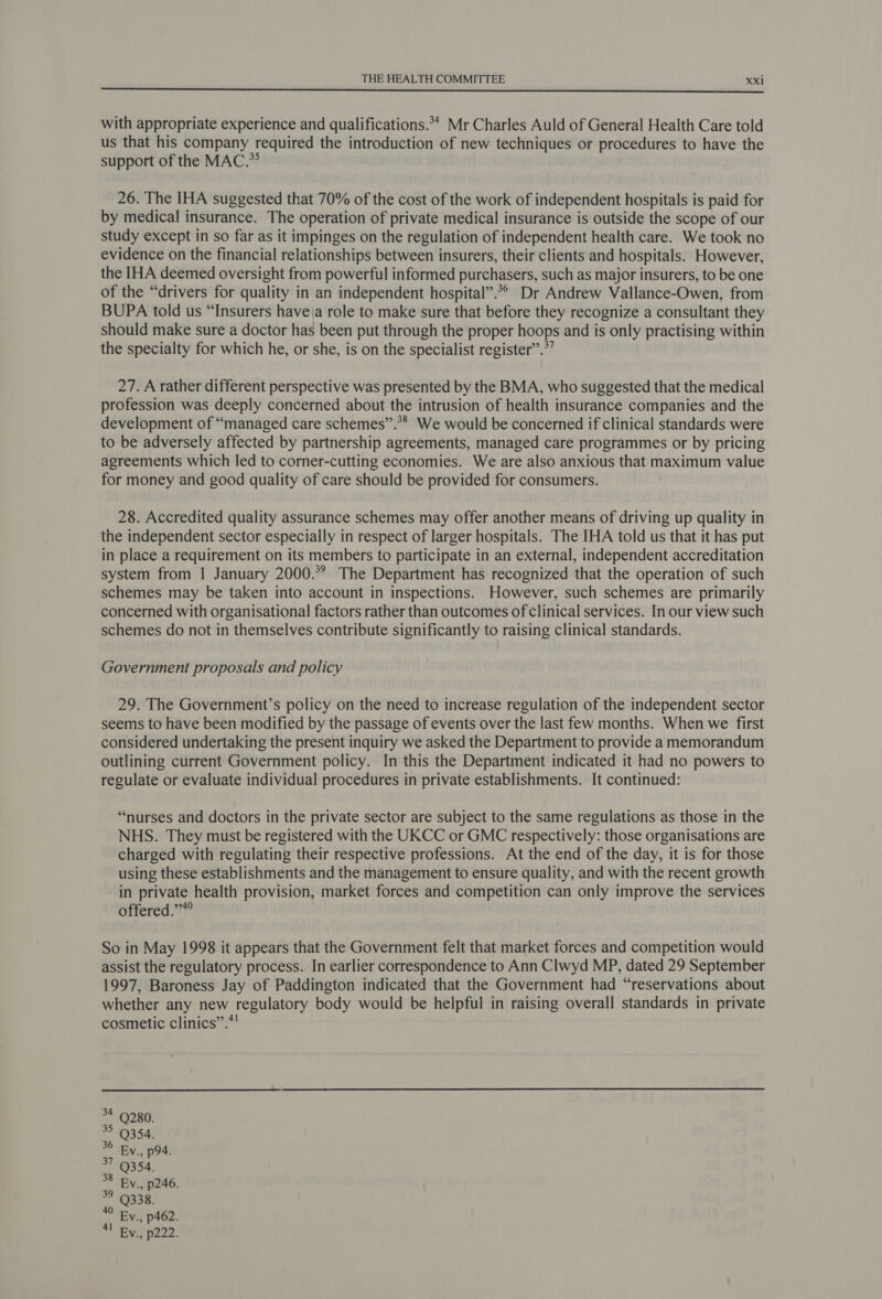  with appropriate experience and qualifications. Mr Charles Auld of General Health Care told us that his company required the introduction of new techniques or procedures to have the support of the MAC.*° 26. The IHA suggested that 70% of the cost of the work of independent hospitals is paid for by medical insurance. The operation of private medical insurance is outside the scope of our study except in so far as it impinges on the regulation of independent health care. We took no evidence on the financial relationships between insurers, their clients and hospitals. However, the IHA deemed oversight from powerful informed purchasers, such as major insurers, to be one of the “drivers for quality in an independent hospital”.°° Dr Andrew Vallance-Owen, from BUPA told us “Insurers have\a role to make sure that before they recognize a consultant they should make sure a doctor has been put through the proper hoops and is only practising within the specialty for which he, or she, is on the specialist register”.*’ 27. A rather different perspective was presented by the BMA, who suggested that the medical profession was deeply concerned about the intrusion of health insurance companies and the development of “managed care schemes”.** We would be concerned if clinical standards were to be adversely affected by partnership agreements, managed care programmes or by pricing agreements which led to corner-cutting economies. We are also anxious that maximum value for money and good quality of care should be provided for consumers. 28. Accredited quality assurance schemes may offer another means of driving up quality in the independent sector especially in respect of larger hospitals. The IHA told us that it has put in place a requirement on its members to participate in an external, independent accreditation system from 1 January 2000. The Department has recognized that the operation of such schemes may be taken into account in inspections. However, such schemes are primarily concerned with organisational factors rather than outcomes of clinical services. In our view such schemes do not in themselves contribute significantly to raising clinical standards. Government proposals and policy 29. The Government’s policy on the need to increase regulation of the independent sector seems to have been modified by the passage of events over the last few months. When we first considered undertaking the present inquiry we asked the Department to provide a memorandum outlining current Government policy. In this the Department indicated it had no powers to regulate or evaluate individual procedures in private establishments. It continued: “nurses and doctors in the private sector are subject to the same regulations as those in the NHS. They must be registered with the UKCC or GMC respectively: those organisations are charged with regulating their respective professions. At the end of the day, it is for those using these establishments and the management to ensure quality, and with the recent growth in private health provision, market forces and competition can only improve the services offered.’”*° So in May 1998 it appears that the Government felt that market forces and competition would assist the regulatory process. In earlier correspondence to Ann Clwyd MP, dated 29 September 1997, Baroness Jay of Paddington indicated that the Government had “reservations about whether any new regulatory body would be helpful in raising overall standards in private cosmetic clinics”.!