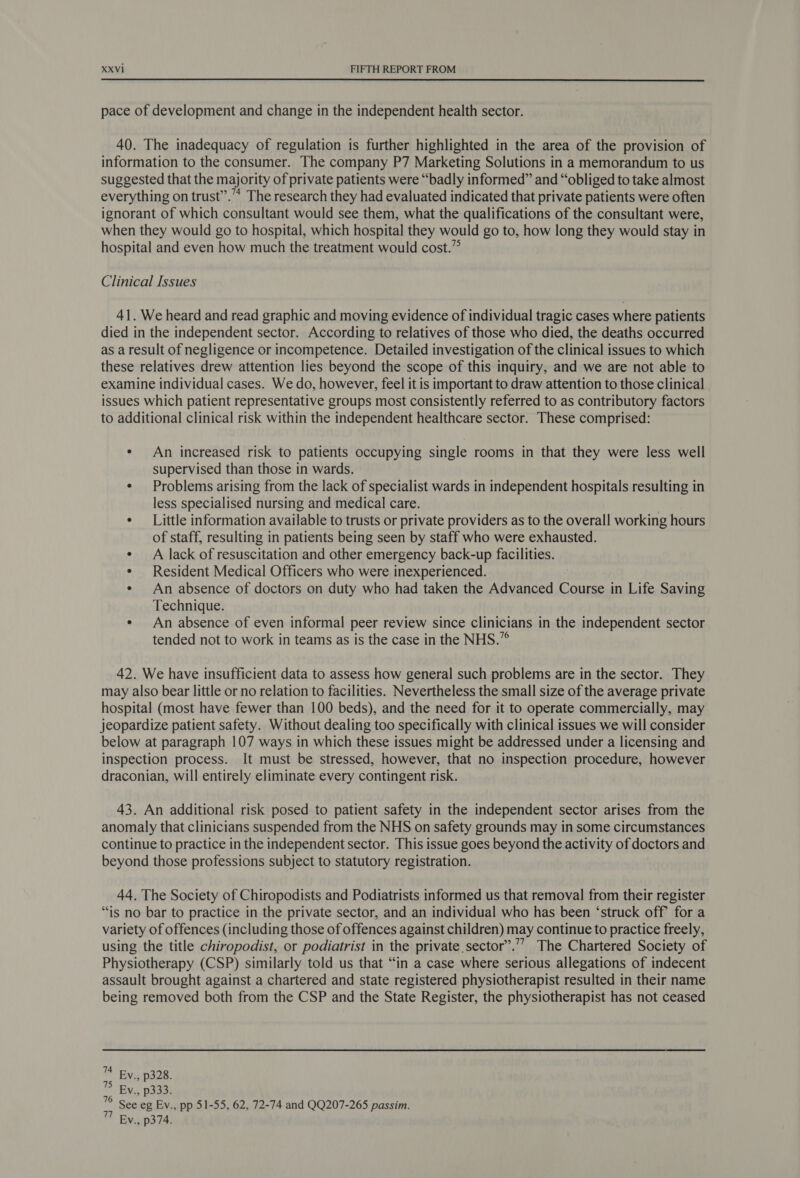  pace of development and change in the independent health sector. 40. The inadequacy of regulation is further highlighted in the area of the provision of information to the consumer. The company P7 Marketing Solutions in a memorandum to us suggested that the majority of private patients were “badly informed” and “obliged to take almost everything on trust’”.’”* The research they had evaluated indicated that private patients were often ignorant of which consultant would see them, what the qualifications of the consultant were, when they would go to hospital, which hospital they would go to, how long they would stay in hospital and even how much the treatment would cost.” Clinical Issues 41. We heard and read graphic and moving evidence of individual tragic cases where patients died in the independent sector. According to relatives of those who died, the deaths occurred as a result of negligence or incompetence. Detailed investigation of the clinical issues to which these relatives drew attention lies beyond the scope of this inquiry, and we are not able to examine individual cases. We do, however, feel it is important to draw attention to those clinical issues which patient representative groups most consistently referred to as contributory factors to additional clinical risk within the independent healthcare sector. These comprised: ¢ An increased risk to patients occupying single rooms in that they were less well supervised than those in wards. ¢ Problems arising from the lack of specialist wards in independent hospitals resulting in less specialised nursing and medical care. | ¢ — Little information available to trusts or private providers as to the overall working hours of staff, resulting in patients being seen by staff who were exhausted. ¢ A lack of resuscitation and other emergency back-up facilities. ¢ Resident Medical Officers who were inexperienced. ¢ An absence of doctors on duty who had taken the Advanced Course in Life Saving Technique. ¢ An absence of even informal peer review since clinicians in the independent sector tended not to work in teams as is the case in the NHS.” 42. We have insufficient data to assess how general such problems are in the sector. They may also bear little or no relation to facilities. Nevertheless the small size of the average private hospital (most have fewer than 100 beds), and the need for it to operate commercially, may jeopardize patient safety. Without dealing too specifically with clinical issues we will consider below at paragraph 107 ways in which these issues might be addressed under a licensing and inspection process. It must be stressed, however, that no inspection procedure, however draconian, will entirely eliminate every contingent risk. 43. An additional risk posed to patient safety in the independent sector arises from the anomaly that clinicians suspended from the NHS on safety grounds may in some circumstances continue to practice in the independent sector. This issue goes beyond the activity of doctors and beyond those professions subject to statutory registration. 44. The Society of Chiropodists and Podiatrists informed us that removal from their register “is no bar to practice in the private sector, and an individual who has been ‘struck off for a variety of offences (including those of offences against children) may continue to practice freely, using the title chiropodist, or podiatrist in the private sector”.’’ The Chartered Society of Physiotherapy (CSP) similarly told us that “in a case where serious allegations of indecent assault brought against a chartered and state registered physiotherapist resulted in their name being removed both from the CSP and the State Register, the physiotherapist has not ceased ™ By., p328. 75 By., p333. 78 See eg Ev., pp 51-55, 62, 72-74 and QQ207-265 passim. 77 Ev., p374.